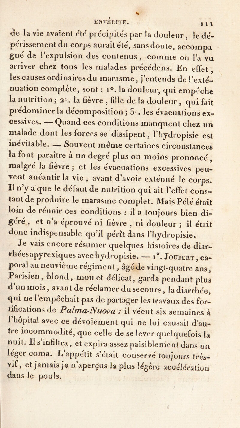 de la vie avaienl été précipités par la douleur, le dé- périssement du corps aurait été, sans doute, accompa gné de l’expulsion des conlenus, comme on la vu arriver chez tous les malades précédens. En effet , les causes ordinaires du marasme, j’entends de l'exté- nuation complète, sont : i°. la douleur, qui empêche la nutrition ; 2°. la lièvre , fille de la douleur , qui fait prédominer la décomposition ; 5 . les évacuations ex- cessives. — Quand ces conditions manquent chez un malade dont les forces se dissipent, l’hydropisie est inévitable. — Souvent même certaines circonstances la font paraître à un degré plus ou moins prononcé, malgré la fièvre; et les évacuations excessives peu- vent anéantir la vie , avant d’avoir exténué le corps. Il n’y a que le défaut de nutrition qui ait l’effet cons- tant de produire le marasme complet. Mais Pélé était loin de reunir ces conditions : il a toujours bien di- géré , et n a éprouvé ni fièvre , ni douleur ; il était donc indispensable qu’il pérît dans l’hyd ropisie. Je vais encore résumer quelques histoires de diar- rhées apyrexiques avec hydropisie. — i°. Joubert , ca- poral au neuvième régiment, âgé de vingt-quatre ans* Parisien, blond, mou et délicat, garda pendant plus d un mois, avant de réclamer du secours , la diarrhée, qui ne I empêchait pas de partager les travaux des for- tifications de PclItïiol’Nuo^g, : il vécut six semaines à 1 hôpital avec ce dévoiement qui ne lui causait d au- tre incommodité, que celle de se lever quelquefois la nuit. Il s infiltra, et expira assez paisiblement dans oa ieger coma. L appétit s’etail conservé toujours très- vif, et jamais je n’aperçus la plus légère accélération dans le pouls.