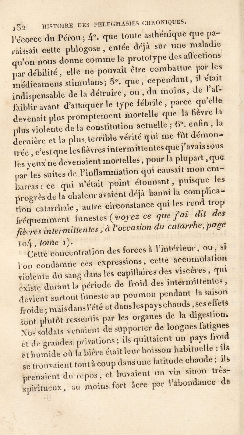 l’écorce du Pérou ; 4°- que toule asthénique que pa- raissait cette phlogose, entée déjà sur une maladie qu’on nous donne comme le prototype des affections par débilité, elle ne pouvait être combattue par es médicamens stimulans; 5». que, cependant il etai indispensable de la détruire, ou , du moins, de 1 af- faiblir avant d’attaquer le type fébrile, parce qu e e devenait plus promptement mortelle que la fievre a plus violente de la constitution actuelle ; 6 . enfin , dernière et la plus, terrible vérité qui me fut démon- trée c’est que les fièvres intermittentes que, avaissous les veux ne devenaient mortelles, pour la plu part, que par les suites de l’inflammation qui causait mon em- barras: ce qui n’était point étonnant puisque les progrès de la chaleur avaient déjà banni la complica- tion catarrhale , autre circonstance qui les rend, trop fréquemment funestes ( voyez ce que j ai dit des fièvres intermittentes , à Voccasion du catarrhe, page \ oh , tome 1 ). , . , Celte concentration des forces à 1 intérieur, ou , si l’on condamne ces expressions, cette accumulation violente du sang dans les capillaires des viscères , qui existe durant la période de froid des intermittentes , devient surtout funeste au poumon pendant la saison froide ; maisdans l’été et dans les pays chauds ses effets sont plutôt ressentis par les organes de la digestion. Nos Soldats venaient de supporter de longues fatigues et de grandes privations ; ils quittaient un pays froid fet humide où la bière était leur boisson habituelle . î se trouvaient touiàcoupdansune latitude chaude, î s prenaient du repos, et buvaient un vin smon tres- spiritueux, au moins fort âcre par 1 abondance de