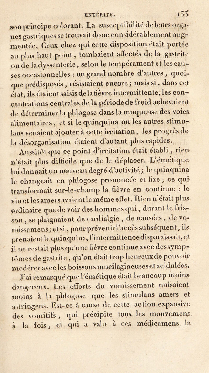 son principe colorant. La susceptibilité4eleurs orga- nes gastriques se trouvait donc considérablement aug^ mentée. Ceux chez qui cette disposition était portée au plus liant point, tombaient alfectes de la gastrite onde ladyssenterie, selon le tempérament et les cau- ses occasionnelles : un grand nombre d’autresquoi- que prédisposés , résistaient encore ; mais sidans ce t état, ils étaient saisis delà fièvre intermittente, les con- centrations centrales de la période de froid achevaient de déterminer la phlogose dans la muqueuse des voies alimentaires , et si le quinquina ou les autres stimu- lans venaient ajouter à cette irritation , les progrès de la désorganisation étaient d autant plus rapides. Aussitôt que ce point d’irritation était établi , rien n’était plus difficile que de le déplacer. L’émétique lui donnait un nouveau degré d’activité; le quinquina le changeait en phlogose prononcée et fixe ; ce qui transformait sur-le-champ la fièvre en continue : le vin et les amers avaient le meme effet. Rien n’était plus ordinaire que de voir des hommes qui, durant le fris- son , se plaignaient de cardialgie , de nausees , de v o« missemens; et si, pour prévenir! accès subséquent, ils prenaient le quinquina, l’intermittence disparaissait, et il ne restait plus qu’une fièvre continue avec dessymp- tômes de gastrite , qu’on était trop heureux de pouvoir modérer avec les boissons mucilagineuses et acidulées* J’ai remarqué que l’émétique était beaucoup moins dangereux. Les efforts du vomissement nuisaient moins à la phlogose que les slimulans amers et aslringens. Est-ce à cause de cette action expansive des vomitifs , qui précipite tous les mouvemens à la fois, et qui a valu à ces médicainens la