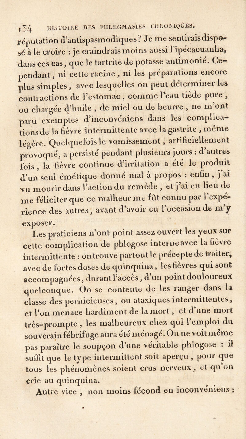 réputation d antispasmodiques ? Je me sentirais dispo- sé à le croire : je craindrais moins aussi 1 ipécacuanha, dans ces cas , que le tartrite de potasse anlimome. Ce- pendant, ni cette racine, ni les préparations encore plus simples, avec lesquelles on peut déterminer les contractions de l’estomac , comme l’eau tiède pure , ou chargée d’huile , de miel ou de beurre , ne m’ont paru exemptes d’inconvéniens dans les complica- dons de la fièvre intermittente avec la gastrite , même légère. Quelquefois le vomissement, artificiellement provoqué, a persisté pendant plusieurs jours : d’autres fois, la lièvre continue d’irritation a été le produit d'un seul émétique donné mal à propos : enfin, j’ai vu mourir dans l’action du remède , et j’ai eu lieu de me féliciter que ce malheur me fût connu par l’expé- rience des autres , avant d’avoir eu l’occasion de m’y exposer. Les praticiens n'ont point assez ouvert les yeux sur cette complication de phlogose interne avec la fievi e intermittente : on trouve partout le precepte de tiaiter, avec de fortes doses de quinquina, les fièvres qui sont accompagnées, durant l’accès, d’un point douloureux quelconque. On se contente de les ranger dans la classe des pernicieuses, ou ataxiques intermittentes, et l’on menace hardiment de la mort, et d’une mort très-prompte , les malheureux chez qui l’emploi du souverain fébrifuge aura ete ménagé. On ne voit meme pas paraître le soupçon dune véritable phlogose . il suffit que le type intermittent soit aperçu , pour que tous les phénomènes soient crus nerveux, et qu on crie au quinquina. Autre vice , non moins fécond en inconveniens i