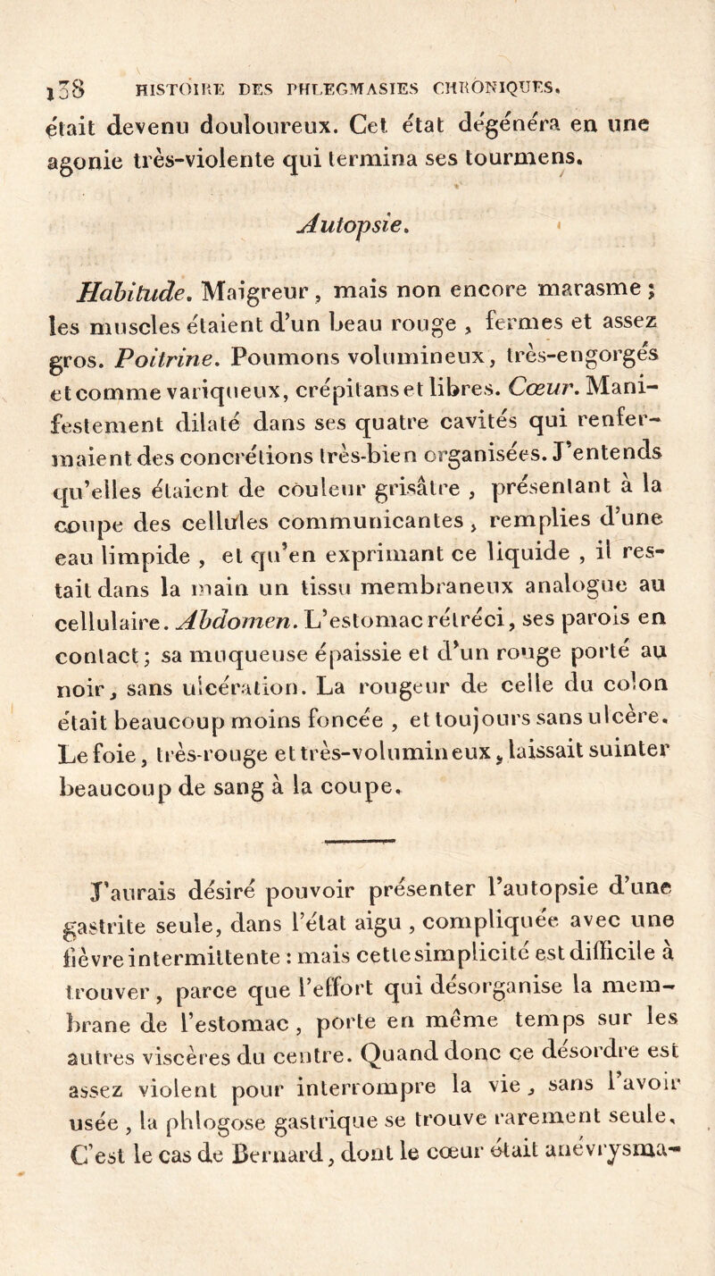 était devenu douloureux. Cet. état dégénéra en une agonie très-violente qui termina ses tourmens. Autopsie, Habitude. Maigreur , mais non encore marasme ; les muscles étaient d’un beau rouge , fermes et assez gros. Poitrine. Poumons volumineux, très-engorgés et comme variqueux, crépitans et libres. Cœur. Mani- festement dilaté dans ses quatre cavités qui renfer- maient des concrétions très-bien organisées. J’entends qu’elles étaient de couleur grisâtre , présentant à la coupe des cellules communicantes, remplies d’une eau limpide , et qu’en exprimant ce liquide , il res- tait dans la main un tissu membraneux analogue au cellulaire. Abdomen. L’estomac rétréci, ses parois en contact; sa muqueuse épaissie et d’un rouge porté au noir, sans ulcération. La rougeur de celle du colon était beaucoup moins foncée , et toujours sans ulcéré. Le foie, très-rouge et très-volumin eux ÿ laissait suinter beaucoup de sang à la coupe. J’aurais désiré pouvoir présenter l’autopsie d une gastrite seule, dans l’état aigu , compliquée avec une fièvre intermittente : mais cette simplicité est difficile à trouver , parce que l’effort qui désorganise la mem- brane de l’estomac, porte en meme temps sur les autres viscères du centre. Quand donc ce desordre est assez violent pour interrompre la vie , sans 1 avoir usée , la phlogose gastrique se trouve rarement seule. C’est le cas de Bernard, dont le cœur était anéviysma-