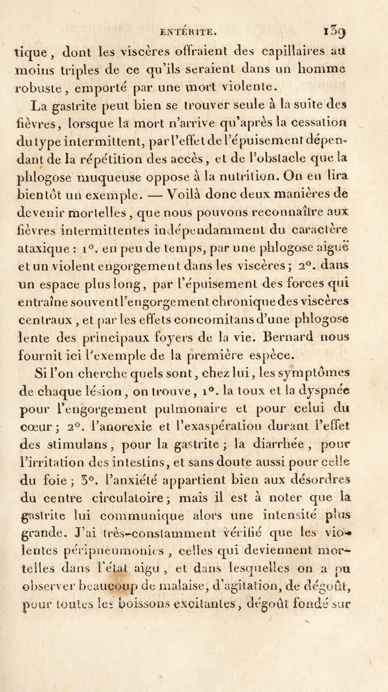 tique, dont les viscères offraient des capillaires au moins triples de ce qu’ils seraient dans un homme robuste, emporté par une mort violente. La gastrite peut bien se trouver seule à la suite des fièvres, lorsque la mort n’arrive qu’après la cessation du type intermittent, par l’elfe l de l’épuisement dépen- dant de la répétition des accès, et de l’obstacle que la phlogose muqueuse oppose à la nutrition. On en lira bientôt un exemple. — Voilà donc deux manières de devenir mortelles, que nous pouvons reconnaître aux fièvres intermittentes indépendamment du caractère ataxique : i°. en peu de temps, par une phlogose aigue et un violent engorgement dans les viscères ; 2°. dans un espace plus long, par l’épuisement des forces qui entraîne souventl’engorgement chronique des viscères centraux , et par les effets concomitans d’une phlogose lente des principaux foyers de la vie. Bernard nous fournit ici l'exemple de la première espèce. Si l’on cherche quels sont, chez lui, les symptômes de chaque lésion , on trouve, i°. la toux et la dyspnée pour l’engorgement pulmonaire et pour celui du cœur; 2°. l’anorexie et l’exaspération durant l’efiet des stimulans, pour la gastrite ; la diarrhée , pour l’irritation des intestins, et sans doute aussi pour celle du foie ; 5°. l’anxiété appartient bien aux désordres du centre circulatoire ; mais il est à noter que la gastrite lui communique alors une intensité plus grande. J’ai très^constamment vérifié que les vio** lentes péripneumonie s , celles qui deviennent mor- telles dans l étal aigu , et dans lesquelles on a pu observer beaucoup de malaise, d’agilation, de dégoût, pour toutes les boissons excitantes, dégoût fondé sur