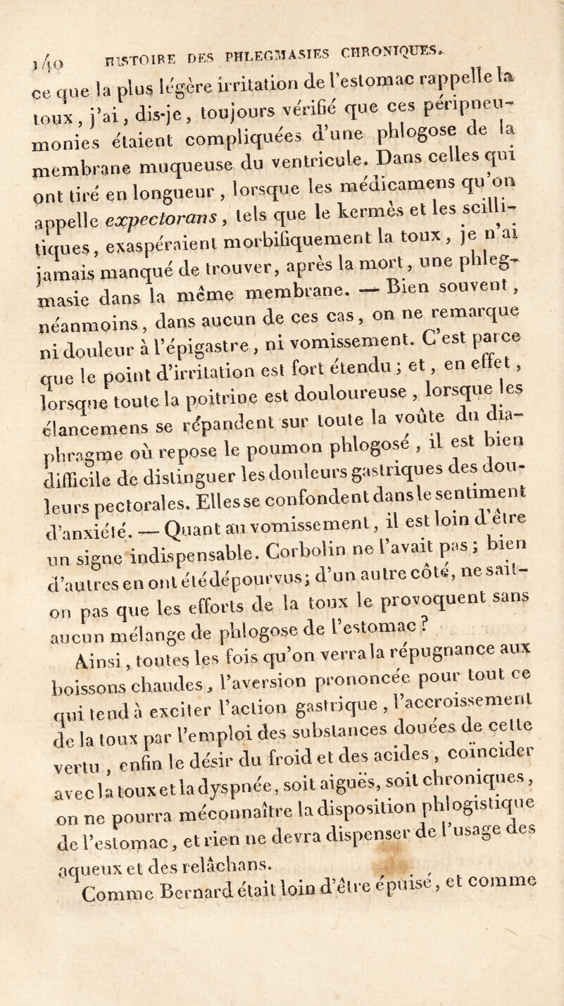 ce que la plus légère irritation de l’estomac rappelle ta toux, j’ai, dis-je, toujours vérifié que ces peripneu- monies étaient compliquées d’une phlogose e a membrane muqueuse du ventricule. Dans celles qui ont tiré en longueur , lorsque les médicamens qu on appelle expectorans , tels que le termes et les scilli- tiques, exaspéraient morbifiquement la toux , je n ai jamais manqué de trouver, après la mort, une phleg- masie dans la même membrane. — Bien souvent, néanmoins, dans aucun de ces cas, on ne remarque ni douleur à l’épigastre, ni vomissement. C est par ce que le point d’irritation est fort étendu ; et en elte t, lorsque toute la poitrine est douloureuse lorsque les élancemens se répandent sur lou.e la voûte du dia- phragme où repose le poumon phlogose , il est bien difficile de distinguer les douleurs gastriques des dou- leurs pectorales. Ellesse confondent dansle sentiment d’anxiété. — Quant au vomissement, il est loin d etre un signe indispensable. Corbotin ne l’avait pas ; bien d’autres en ont étédépourvus; d’un autre cote, ne sait- on pas que les efforts de la toux le provoquent sans aucun mélange de phlogose de l’estomac . Ainsi, toutes les fois qu’on verra la répugnance aux boissons chaudes, l’aversion prononcée pour tout ce qui tend à exciter l’action gastrique , l’accroissement de la toux par l’emploi des substances douees de celle vertu , enfin le désir du froid et des acides coïncider avec la toux et la dyspnée, soit aigues, soit chroniques, on ne pourra méconnaître la disposition phlogistique de l’estomac, et rien ne devra dispenser de 1 usage des aqueux et des relâchans. Comme Bernard était loin d’être épuise, et comme