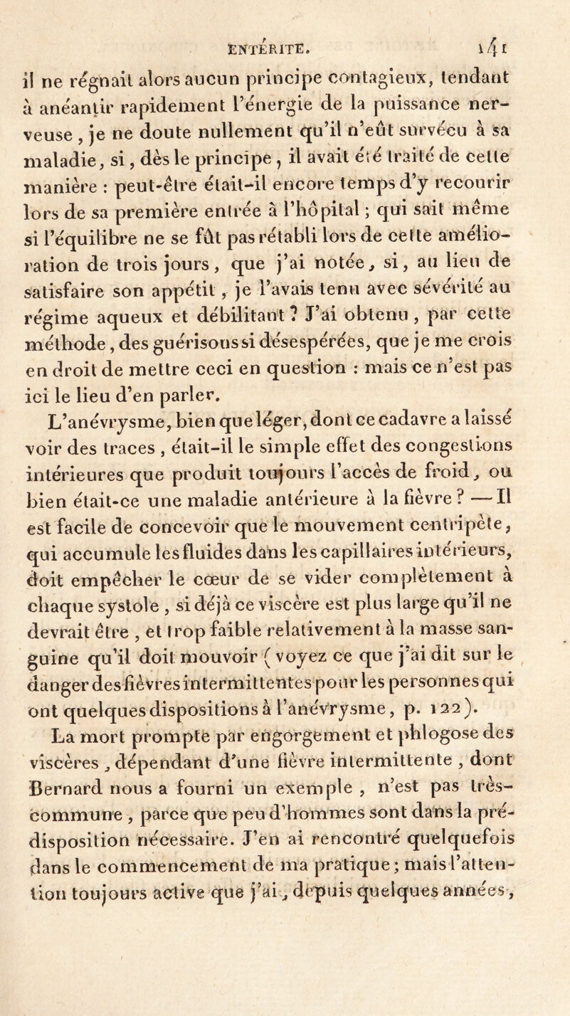 il ne régnait alors aucun principe contagieux, tendant à anéantir rapidement l’énergie de la puissance ner- veuse , je ne doute nullement qu’il n’eut survécu à sa maladie, si, dès le principe, il avait été traité de cette manière : peut-être était-il encore temps d’y recourir lors de sa première entrée à l’hôpital ; qui sait même si l’équilibre ne se fût pas rétabli lors de cette amélio- ration de trois jours, que j’ai notée, si, au lieu de satisfaire son appétit, je l’avais tenu avec sévérité au régime aqueux et débilitant? J’ai obtenu, par cette méthode, des guérisons si désespérées, que je me crois en droit de mettre ceci en question : mais ce n’est pas ici le lieu d’en parler. L’anévrysme, bien que léger, dont ce cadavre a laissé voir des traces , était-il le simple effet des congestions intérieures que produit toujours l’accès de froid, ou bien était-ce une maladie antérieure a la fièvre ? —-Il est facile de concevoir que le mouvement centripète, qui accumule les fluides dans les capillaires intérieurs, doit empêcher le cœur de se vider complètement à chaque systole , si déjà ce viscère est plus large qu il ne devrait être , et trop faible relativement à la masse san- guine qu’il doit mouvoir ( voyez ce que j ai dit sur le danger des fièvresintermittentes pour les personnes qui ont quelques dispositions à l’anévrysme, p. 122). La mort prompte par engorgement et phlogose des viscères , dépendant d'une fièvre intermittente , dont Bernard nous a fourni un exemple , n’est pas lies- commune , parce que peu d’hommes sont dans la pré- disposition nécessaire. J’en ai rencontré quelquefois dans le commencement de ma pratique; maisl’atteu- lion toujours active que j’ai, depuis quelques années,