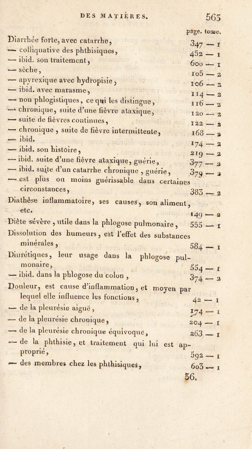 5 page, tonae. 347 — r ' > Diarrhée forte, avec catarrhe, colhquative des phthisiques, *— ibid. son traitement, ■s—- sèche, —- apyrexique avec hydropisîe , *— ibid. avec marasme, — non phlogistiques, ce qui les distingue —- chronique, suite d’une fièvre ataxique *■“’p suite de fièvres continues, *— chronique , suite de fièvre intermittente, — ibid. —■- ibid. son histoire, — ibid. suite d’une fièvre ataxique, guérie, — ibid. suite d un catarrhe chronique , guérie, est pi°s 011 moins guérissable dans certaines circonstances. Diathèse inflammatoire, ses causes, son aliment „et0\ , . ’<49 Diète sevère , utile dans la phlogose pulmonaire , 555 Dissolution des humeurs, est l’effet des substances minérafes , 584 — 1 Diurétiques, leur usage dans la phlogose pul- monaire> \ 554 — 1 ibid. dans la phlogose du colon , 3^ z Douleur, est cause d inflammation, et moyen par 4^2 — I '600 — I 105 — 2, 106 . 2 .114 — 2 ii6' — 2 120 —- 2 122 .— % l68 2 174 - 2ig - 377- 379 ■ 383 2, 2, 2 % % 2 1 lequel elle influence les fonctions, *— de la pleurésie aiguë , — de la pleurésie chronique, — de la pleuresie chronique équivoque, ” de la phthisie, et traitement qui lui est proprié, dos membres chez les phthisiques, 1 1 t *7 42 * J74 204 • 263 — 1 ap- 092— i 6o3 <****■ j 56a