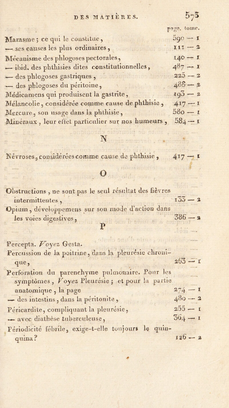 Marasme ; ce qui le constitue, —» ses causes les plus ordinaires , Mécanisme des plilogoses pectorales, ibid. des phthisies dites constitutionnelles, -—- des plilogoses gastriques , — des plilogoses du péritoine , Médicamens qui produisent la gastrite. Mélancolie, considérée comme cause de phthisie Mercure, son usage dans la phtliisie, page. ioimu 590 — 1 Ilï — 2> l 1 140* 487. 488 -î. iq3 — 2 417 — 1 58o — 1 Minéraux, leur effet particulier sur nos humeurs , 884™* ï Névroses 3 considérées comme cause de phthisie, 4*7 £ Obstructions , ne sont pas le seul résultat des fièvres intermittentes Opium, développemens sur son mode d'action dans les voies digestives, ï.33 386 — 2 P Fercepta. Voyez O es ta. Percussion de la poitrine, dans la pleurésie chroni- que , 2,63 Perforation du parenchyme pulmonaire. Pour les symptômes , Voyez Pleurésie $ et pour la partie anatomique , la page 274 des intestins , dans la péritonite , 480 Péricardite, compliquant la pleurésie, 255 avec diathèse tuberculeuse 36a 1 2 I I Périodicité fébrile, exige-t-elle toujours Iç quin- qiuna 126