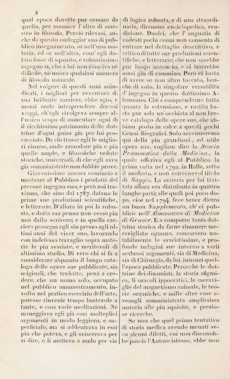 8 (jual t‘])oca dovette pur cessare da quella, j)er assumer 1’’al tra ili mae¬ stro ili iilosolìa. Perciò rilevasi, an¬ che da {}U(‘sto ondeggiar suo di puh- iilico iiisefuiamento, or iieiruiia ma- leria, ed oi- neirallra, coni’’ egli do¬ talo Tosse di squisito, e rolnistissimo iiìg'(!gno si, che a lui non riusciva nè diiìlcihi, nè nuova qualsiasi maniera di lilosoha naturale. iXel volgere di questi anni suin¬ dicati, i migliori per avventura di sua hrillante carriera, ebbe agio, e mezzi onde intiaprendere diversi viaggi, ch'egli rivolgeva sempre al- ruuii'o scojjo di aumentare ogni dì il licchissimo patrimonio delle dot¬ trine d'ogni guisa già per lui pro¬ cacciate. Da ciò trasse egli le miglio¬ ri risorse, onde rassodare pièi e più quelle ampie, e lìlosoilche vedute storiche., universali, di che egli avea giu somministrate non dubbie prove. Giovanissimo ancora cominciò a mostrare al Pubblico i prodotti del jirecoce ingegno suo:, e però noi tro¬ viamo., che sino dal 1787. datano le prime sue produzioni scieidilìche, e letterarie. D'allora in poi la robu¬ sta, e dotta sua penna non cessò più mai dallo scrivere; e in quella car¬ riera proseguì egli sin presso agli ul¬ timi anni del viver suo, lavorando con indefesso travaglio sopra mate¬ rie le più svariate, e meritevoli di altissimo studio. Di vero chi si fa a considerare alquanto il lungo cata¬ logo delle opere sue pulìblicate, sia oi’iginali, che tradotte, pena a cre¬ dere, che un uomo solo, occupato nel pubblico ammaestramento, in¬ volto nel pratico esercizio dell'arte, potesse rinvenir tempo bastevole a tante, e così varie meditazioni, maneggiava egli già così molteplici argomenti in modo leggiero, e su- ]>(‘rlìciale:^ ma si addentrava in essi più che poteva, e gli sviscerava per SI dire, e li metteva a nudo per via di logica robusta, e di una straordi¬ naria, diremmo enciclopedica, eru¬ dizione. Duolci, che V angustia di codesti j)ochi cenni non consenta di entrare nei dettaglio descrittivo, e critico di tutte sue proìluzioni scien- liliche, e letterarie^) chè non sarebbe pur luogo acconcio, e ci trarrebbe assai giri di cammino. Però ci basta di avere se non altro toccato, ben- cliè di volo, la singolare versatilità (P ingegno in questo dottissimo A- lemanno. Chèa comprenderne tutta quanta la estensione, e vastità ba¬ sta pur sola urrocchiata al non bre¬ ve catalogo delle opere sue, che ab- biam posto in calce a (juesti pochi Cenni Diom’alici. Solo accenneremo o (}ui della più grandiosa', ed utile opera sua, vogliam dire la Stoj'ìa Pi'ammatica della Medicina. la (fuale olferiva egli al Pubblico la prima volta nel 179a. in Dalla, sotto i! modesto, e non convenevol titolo di Saggio. La materia per lui trat¬ tata allora era distribuita in quattro lunghe parti^ alle quali poi poco do¬ po, cioè nel 1794- fece tener dietro un buon Supplemento., eh'’ei pub¬ blicò neWAlmanacco di 3Iedicina di Grüner. E a comporre tanta dot¬ trina storica da farne rimanere me¬ ravigliato ognuno, concorsero no¬ ta bibn ente le svariatissime, e pro¬ fonde indag ini sue intorno a va rii scabrosi argomenti., sia di Medicina, sia di Chirurgia, da lui. innanzi queì- Tepoca pubblicate. Perocché le dot¬ trine dei dinamisti., la storia sfigmi- ca, li oracoli ippocratici, le meravi¬ glie del magnetismo animale, le teo¬ rie organiche, e mille altre cose a- veangli somministrata amplissima materia alle più squisite, e prezio¬ se ricerche. Se non che quel primo tentativo di storia medica avendo menati se¬ co alcuni difetti, cui nondisconob- l)e poscia l'Autore istesso, ebbe non