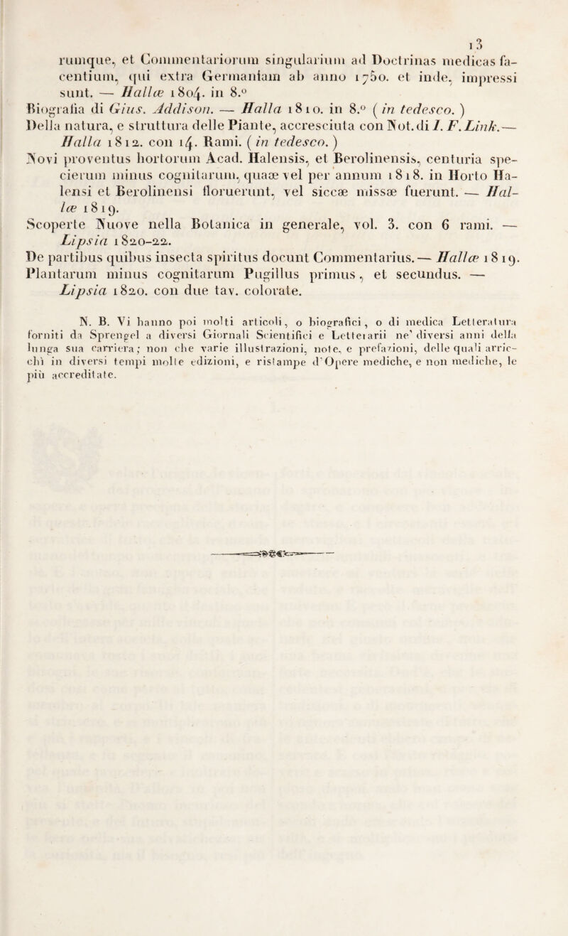 1 3 luuiqiie, et CommeiitariorLim singulariuin ad Doclrinas iiiedicas fa- centium, ([ui extra Gernianiam ab anno 1700. et inde, impressi siint. — Halloi 1804. in 8.*^ Riogratìa di Gius. Jtddìson. — Halla 1810. in 8.® ( in tedesco. ) Delia natura, e struttura delle Piante, accresciuta con Not. di 7. F.Link.— Halla 18 la. con 14. Rami, [in tedesco.) Novi proventus hortorum Acad. Halensis, et Berolinensis, centuria spe- cierum minus cognilarum, quace vel per annum 1818. in Horto Ha- lensi et Berolinensi tloruerunt, vel siccae missae fuerunt. — Ilal¬ ice 1819. Scoperte Nuove nella Botanica in generale, voi. 3. con 6 rami. — Lipsia i8ao-aa. De partibus quibus insecta spiritus docunt Commentarius.— Halite 1819. Plantarum minus cognitarum Pugillus prirnus, et secundus. — Lipsia 1820. con due tav. colorate. N. B. Vi hanno poi molti articoli, o biografici, o di medica Letlerahira forniti da Sprengel a diversi Giornali Scientifici e Letteiarii ne’diversi anni della lunga sua carriera; non che varie illustrazioni, note., e prefazioni, delle quali arric¬ cili in diversi tempi mzdte edizioni, e risìampe d’Opere mediche, e non mediche, le Tiiù accreditate.