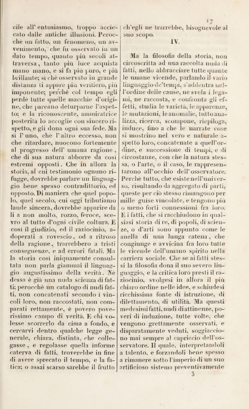 eile air eiitusiasino, troppo accie- calo (lalle auliche illusioni. Peroc¬ ché uii l’atto., un fenomeno, un av¬ venimento, ' che fu osservalo in un dato tempo, quajito più secoli at¬ traversa, tanto })iù luce acquista mano mano, e si fa più puro, e più hriilante; si che osservato in grande disianza li a[>pare più veritiero, più imponente^, perchè col tempo egli perdè tutte quelle macchie d’^origi- ne, che pareano detur}tarne Paspet- to: e la riconoscente, ammiralrice posterità lo accoglie con sincero ri¬ spetto, e gli dona ogni sua fede. Ma si r uno, che Y altro eccesso, non che ritardare, nuocono fortemente al progresso delP umana ragione , che di sua natura abborre da cosi estremi opposti. Che in allora la storia, al cui testimonio ognuno ri¬ fugge., dovrebbe parlare un linguag¬ gio bene spesso contradittorio, ed opposto. Di maniera che quel popo¬ lo^ quel secolo, cui oggi tributiamo laude sincera, dovrebbe apparire da li a non molto, rozzo, feroce, sce¬ vro al tutto d'’ogni civile coltura. E cosi il giudizio, ed il raziocinio, a- doperati a rovescio, od a ritroso della ragione, trarrebbero a tristi conseguenze^ e ad errori fatali. Ma la storia cosi iniquamente consul¬ tata non parla giammai il linguag¬ gio augustissimo della verità. ISè des sa è già una nuda scienza di fat- ti; perocché un catalogo di nudi fat¬ ti. non concatenati secondo i vin¬ coli loro., non raccostati, non com¬ parati rettamente., è povero pove¬ rissimo campo di verità. E chi vo¬ lesse scorrerlo da cima a fondo, e cercarvi dentro qualche legge ge¬ nerale, chiara, distinta, che colle¬ gasse ., e regolasse quella informe caterva di fatti, troverebbe in fine di avere sprecato il tempo, e la fa¬ tica; o assai scarso sarebbe il frutto j cli'’egli ne trarrebbe, bisognevole al suo scopo. IV. Ma la filosofia della storia, non circoscritta ad una raccolta nuda di fatti, nello abbracciare tutte quante le umane vicende, parlando il vario linguaggio (le’’tempi, s’addentra nel- rordine delle cause, ne svela i lega¬ mi, ne raccosta, e conl’ionta gli ef¬ fetti, studia le varietà, le apparenze, le mutazioni, le anomalie, tutto ana¬ lizza, ricerca, scompone, riepiloga, induce, fino a che le narrate cose si mostrino nel vero e naturale a- spetto loro, concatenate a quelbor- dine, e successione di tempi, e di circostanze, con che la natura stes¬ sa, o Farle, o il caso, le rappresen¬ tarono alFocchio delFosservatore. Perchè tutto, che esiste nelFuniver- so, risultando da aggregato di parti, queste per ciò stesso riniangono per mille guise vincolate, e tengono più o meno forti connessioni fra loro. E i fatti, che si racchiudono in qual¬ siasi storia di re, di popoli, di scien¬ ze, o d‘’arti sono appunto come le alleila di una lunga catena, che congiunge e avvicina fra loro tutte le vicende delFumano spirito nella carriera sociale. Cbe se ai fatti stes¬ si la filosofia dona il suo severo lin¬ guaggio, e la critica loro presti il ra¬ ziocinio, svolgesi in allora il più chiaro ordine nelle idee, e schiudesi ricchissima fonte di istruzione, di dilettamento, di utilità. Ma questi medesimi fatti, nudi di attinenze, po¬ veri di induzione, tutte volte, che vengono grettamente osservati, e disparatamente veduti, soggiaccio¬ no mai sempre al capriccio delFos- servatore. Il quale, interpretandoli a talento, e forzandoli bene spesso a rimanere sotto Fimperio di un suo artificioso sistema preventivamente 3