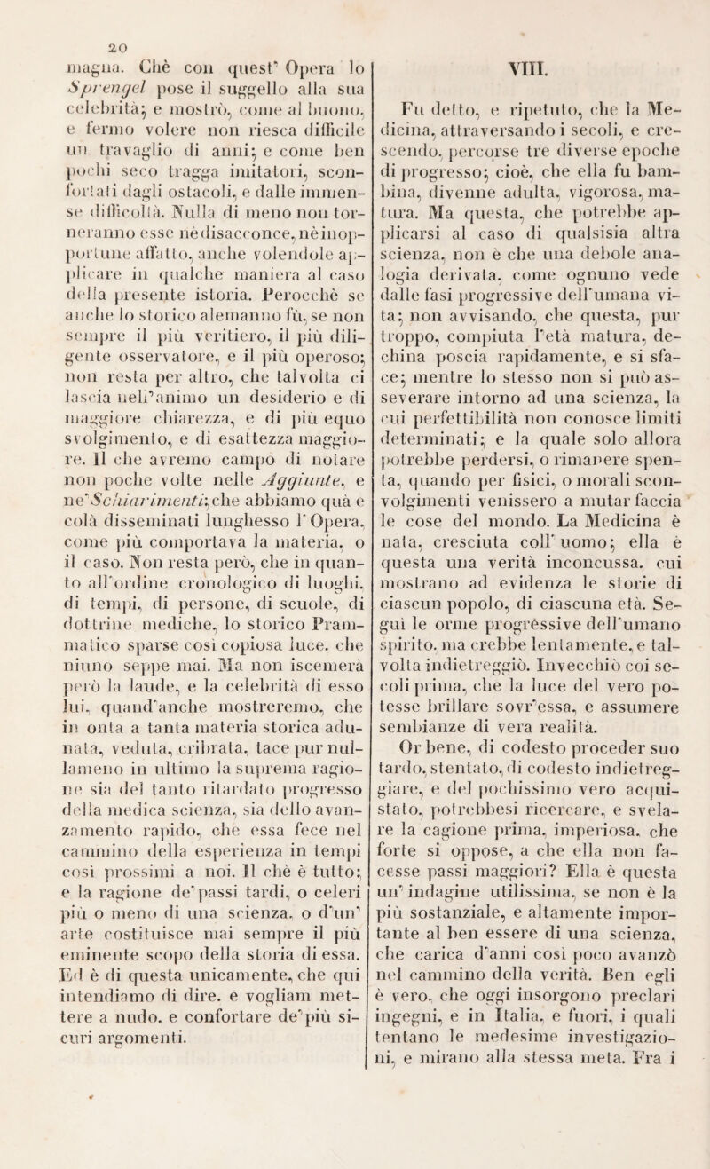 vin. iiiagiKi. Gilè con quest* Opera lo Spi engel j)ose il su^^gello alla sua celebrità^ e mostrò, (;onie al buono, e fermo volere non riesca diUìcile un trava^dio di anni^ e come ben pochi seco tiag‘^\a imitatori, scon- lorlali da^di ostacoli, e dalle immen¬ se dilHcollà. JXulla di meno non tor- neraiijio esse nèdisacc once, nèino}t- poi iLine alfatlo, anche volendole ap¬ pi i('are in (paalche maniera al caso d(dia presente istoria. Perocché se anche lo storico alemanno fù, se non semjne il più veritiero, il più dili¬ gente osservatore, e il più operoso^, non resta per altro, che talvolta ci lascia neh’animo un desiderio e di maggiore cliiarezza, e di ])iù equo sv olgimento, e di esattezza maggio¬ re. Il che avremo campo di notare non poche volte nelle Aggiunte.^ e wASchiaì'uìieìiti\(Aiiò abbiamo qua e colà disseminati lunghesso l' Opera, come più comportava la materia, o il caso. Non resta però, che in quan¬ to aH’ordine cronologico di luoghi, di temjd, di persone, di scuole, di dottrine mediche, lo storico Pram¬ matico sparse così copiosa luce, che ninno sep])e mai. Ma non iscemerà però la laude, e la celebrità di esso lui^ quand'anche mostreremo, che in onta a tanta materia storica adu¬ nata, veduta, cribrata, tace|)urnul- lameno in ultimo la suprema ragio¬ ne sia del tanto ritardato progresso della medica scienza, sia dello avan¬ zamento rapido, che essa fece nel cammino della esperienza in tempi così ]ìrossimi a noi. Il chè è tutto; e la ragione de'passi tardi, o celeri più o meno di una scienza, o dùni’ arte costituisce mai sempre il più eminente scopo della storia di essa. Ed è di questa unicamente, che qui intendiamo di dire, e vogliam met¬ tere a nudo, e confortare de’jdù si¬ curi argomenti. Fu detto, e ripetuto, che la IVIe- dicina, attraversando i secoli, e cre¬ scendo, percorse tre diverse epoche di progresso^ cioè, che ella fu bam¬ bina, divenne adulta, vigorosa, ma¬ tura. Ma questa, che potrebbe ap- j)]icarsi al caso di qualsisia altra scienza, non è che una debole ana¬ logia derivata, come ognuno vede dalle fasi progressive dell'uniana vi¬ ta- non avvisando, che questa, pur troppo, com|)iuta Tetà matura, de¬ china jioscia rapidamente, e si sfa¬ ce- mentre lo stesso non si può as¬ severare intorno ad una scienza, la cui perfettibilità non conosce limiti detenninati; e la quale solo allora potrebbe perdersi, o rimanere spen¬ ta, quando per fisici, o morali scon¬ volgimenti venissero a mutar faccia le cose del mondo. La Medicina è nata, cresciuta coll'uomo^ ella è questa una verità inconcussa, cui mostrano ad evidenza le storie di ciascun popolo, di ciascuna età. Se¬ guì le orme progressive deH'umano spirito, ma crebbe lentamente, e tal¬ volta indietreggiò. Invecchiò coi se¬ coli prima, che la luce del vero po¬ tesse brillare sovr’essa, e assumere sembianze di vera realità. Orbene, di codesto proceder suo tardo, stentato, di codesto indietreg¬ giare, e del pochissimo vero accjui- stato., potrebbesi ricercare, e svela¬ re la cagione prima, imperiosa, che forte si oppose, a che ella non fa¬ cesse passi maggiori? Ella è questa uir indagine utilissima, se non è la più sostanziale, e altamente impor¬ tante al ben essere di una scienza, che carica d’anni così poco avanzò nel cammino della verità. Ben egli è vero, che oggi insorgono preclari ingegni, e in Italia, e fuori, i quali tentano le medesime investigazio¬ ni, e mirano alla stessa meta. Fra i