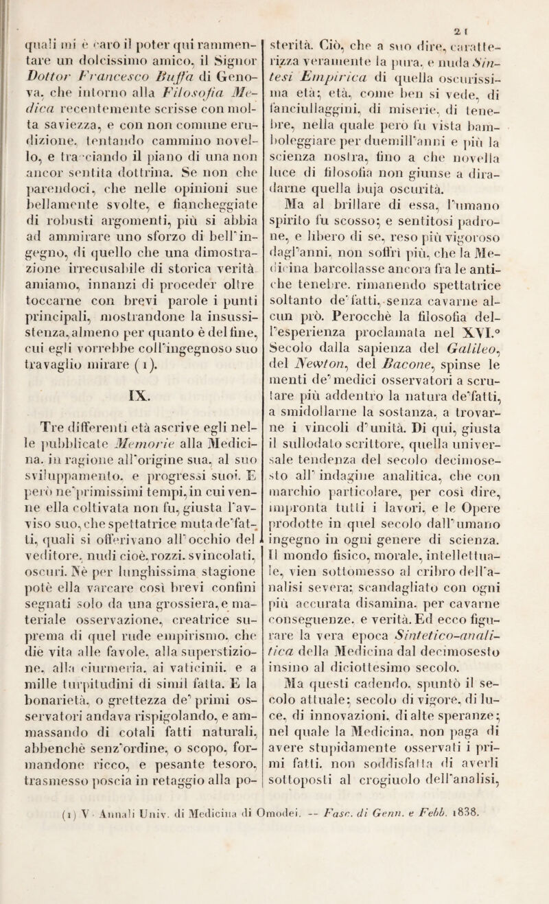 tare un dolcissimo amico, il Signor Dottoj' Francisco Buffa di Geno¬ va, che intorno alla Filosofia Me¬ dica recentemente scrisse con mol¬ ta saviezza, e con non comune eru¬ dizione. tentando cammino novel¬ lo, e tra -ciando il {)iano di una non ancor sentita dottrina. Se non che jtarendoci., che nelle opinioni sue bellamente svolte, e fiancheggiate di robusti argomenti, più si abbia ad ammirare uno sforzo di bell’in¬ gegno, di quello che una dimostra¬ zione irrecusabile di storica verità amiamo, innanzi di proceder oltre toccarne con brevi parole i punti principali, mostrandone la insussi¬ stenza^ almeno per quanto è del fine, cui egli vorrebbe colTingegnoso suo travaglio mirare (i). IX. Tre differenti età ascrive egli nel¬ le pubblicate Memorie alla Medici¬ na. in ragione all'origine sua, al suo sviluppamento. e progressi suoi. E però ne'’[)rimissimi tempi,in cui ven¬ ne ella coltivata non fu, giusta rav¬ viso suo, che spettatrice mutadeTat- ti, quali si offerivano aiPocchio del veditore, nudi cioè,rozzi, svincolati, oscuri. jXè per lunghissima stagione potè ella varcare cosi brevi confini segnati solo da una grossiera,e ma¬ teriale osservazione, creatrice su¬ prema di quel rude empirismo, che die vita alle favole, alla superstizio¬ ne, alla ciurmeria, ai vaticinii. e a mille tui’pitudini di simil fatta. E la bonarietà, o grettezza de^ primi os¬ servatori andava rispigolando, e am¬ massando di cotali fatti naturali, abbenchè senz'ordine, o scopo, for¬ mandone ricco, e pesante tesoro, trasmesso poscia in retaggio alla po- 2, l rizza veramente la pura, e nuda A'/>z- tesi Empirica di quella oscurissi¬ ma età; età, come ben si vede, di lànciullaggini, di miseri(‘, di tene¬ bre, nella quale pero fu vista bam- boleggiare per duemiiranni e più la scienza nostra, lino a che novella luce di filosofia non giunse a dira¬ darne quella i)uja oscurità. Ma al brillare di essa, Tumano spirito fu scosso; e sentitosi padro¬ ne, e libero di se, reso più vigoroso dagPanni. non soffrì più, che la Me¬ di* ina barcollasse ancora fra le anti¬ che teneljre. rimanendo spettatrice soltanto de'fatti, senza cavarne al¬ cun prò. Perocché la filosofia del- Tesperienza proclamata nel XYI.° Secolo dalla sapienza del Galileo. del Newton.^ del Bacone.^ spinse le menti de’’medici osservatori a scru¬ tare più addentro la natura deTatti, a smido11 arile la sostanza, a trovar¬ ne i vincoli d** unità. Di qui, giusta il sullodato scrittore, quella univer¬ sale tendenza del secolo decimose- sto all' indagine analitica, che con marchio particolare, per così dire, impronta tutti i lavori, e le Opere prodotte in quel secolo dalPumano ingegno in ogni genere di scienza, n mondo fisico, morale, intellettua¬ le, vien sottomesso al cribro deH'a- nalisi severa; scandagliato con ogni più accurata disamina, per cavarne conseguenze, e verità. Ed ecco figu¬ rare la vera epoca Sintetico-anali¬ tica della Medicina dal decmiosesto insino al diciottesimo secolo. Ma questi cadendo, spuntò il se¬ colo attuale; secolo di vigore, di lu¬ ce, di innovazioni^ di alte speranze; nel quale la Medicina, non paga di avere strqadamente osservati i pri¬ mi fatti, non soddisfatta di averli sottoposti al crogiuolo delPanalisi, (i) V Annali Univ. «li Medicina «li Omo<ìei. -- Fase, di Gena, e Febh. i838.