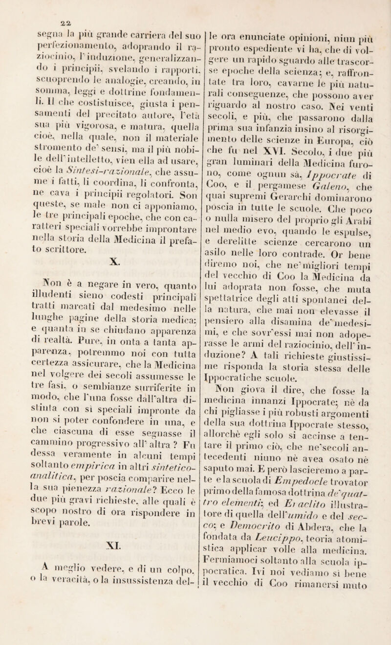 S0f]^iin Ja più ^^raiule carriera del suo p(!rlczionamenU), adopraiido il ra- zio<‘i)iio, l'iuduzioiie. ^(‘iKU’alizzau- do i priiicipii, svelando i raj)])or(i. scuopreiido le aiialo^ùe^ creando, in soDinia, legyi e doUrine Jbiidaiiieu- li. Il (dìe costisiiiisce, ^ùusta i pen¬ samenti del pnadtato autore, Tetà sua piu vi^uìi'osa, e inalura, quella cioè, nella (|uale, non il materiale sti omento de sensi, ma il più nobi¬ le delPiiiteJlelto, vien ella ad usare, cioè la Siìitesi-razionale^ che assu¬ me i latti, li coordina, li confronta, ne cava i principii regolatori. Son queste, se male non ci apponiamo, le (re principali epoche, che con ca¬ ratteri speciali vorrebbe improntare n<dla storia della Medicina il prefa¬ to scrittore. X. Non è a negare in vero, quanto illudenti sieno codesti principali tratti marcati dal medesimo nelle lunghe })agine della storia medica: e (juanta in se chiudano apparenza di realtà. Pure, in onta a tanta ap¬ parenza, poi remino noi con tutta certezza assicurare, che la Medicina nel volgere dei secoli assumesse le tre fasi., o sembianze surriferite in modo, che Tuna fosse dalPaltra di¬ stili! a con sì speciali impronte da non si poter confondere in una, e che ciascuna di esse segnasse il cammino progressivo alh altra? Fu dessa veramente in alcuni tempi soltanto empìrica in altri sinfetico- analitica^ per poscia conijiarire nel¬ la sua yìienezza razdonalel Ecco le due più gravi richieste, alle quali è scop(ì nostro di ora rispondere in brevi parole. XI. A o la meglio vedere, e di un colpo, veracità, o la insussistenza del- k le ora enunciate opinioni, niun più pronto espediente vi lia, che di vol¬ gere un rapido sguardo alle trascor¬ se cjxìche della scienza^ e, raflron- tate tra loro, cavarne le più natu¬ rali conseguenze, che possojìo aver riguardo al nostro caso. Nei venti secoli, e più, che passarono dalla prima sua infanzia insino al risorgi¬ mento delle scienze in Europa, ciò che fu nel XVI. Secolo, i due più gran luminari della Medicina furo¬ no, come ognun sà, Ippocrate di Goo, e il yiergamese Galeno^ che ([uai supremi Gerarchi dominarono poscia in tutte le scuole. Che poco o nulla misero del projìrio gli Arabi nel medio evo, ({uando le espulse, e derelitte scienze cercarono un asilo nelle loro contrade. Or bene diremo noi, che neùnigliori tempi d(d vecchio di Coo la Medicina da lui adoprata non fosse, che muta spettatrice degli atti spontanei del¬ la natura, che mai non elevasse il pensiero alla disamina debiiedesi- mi, e che sovFessi mai non adope¬ rasse le armi del raziocinio, delTin¬ duzione? A tali richieste giustissi¬ me risponda la storia stessa delle Ippocratiche scuole. Non giova il dire, che fosse la medicina innanzi Ippocrate- nè da chi pigliasse i più robusti argomenti della sua dottrina Ippocrate stesso, allorché egli solo si accinse a ten¬ tare il primo ciò, che ne'secoli an¬ tecedenti ninno nè avea osato nè saputo mai. E però lascieremo a par¬ te e la scuola di Empedocle trovator primo della famosa ilot trina de'^quat¬ tro elementp ed Ei adito illustra¬ tore di quella iìeVCumido e del sec¬ co'^ e Democrito di Ahdera, che la fondata da Leucippo^ teoria atomi¬ stica applicar volle alla medicina. Fermiamoci soltanto alla scuola ip¬ pocratica. Ivi noi vediamo sì bene il vecchio di Coo rimanersi muto