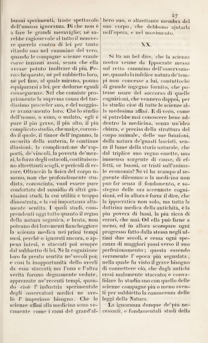 imoiii s[)eriiiieiìti, triste spettacolo (leiruinaiia ignoranza. Di che non è a fare le grandi meraviglie; nè sa¬ rebbe ragionevole al tutto il muove¬ re ([uereia contro di lei per tanto ritardo suo nel cammino del vero, quando le compagne scienze eranle coi’se innanzi assai, senza clie ella avesse potuto inoltrare di più. Pe¬ rocché queste, nè pel subbietto loro, nè pel fine, al quale mirano, ponno equipararsi a lei, per dedurne eguali conseguenze. INel che consiste pro- paiamente la suprema causa del tar¬ dissimo proceder suo, e del maggio¬ re avanzamento loro. Chè lo studio delPuomo., o sano, o malato, egli è ])ure il ]fiù grave, il più alto, il più complicato studio, che mai;e, corren¬ do il quale, il timor delPinganno, la oscurità della materia, le continue illusioni, la complicazione de‘’rap- })orti, de'’vincoli, la povertà deùnez- zi,la forza degli ostacoli, costituisco¬ no altrettanti scogli, e pericoli di er¬ rore. Oltracciò la fisica del corpo li¬ mano, non che profondamente stu¬ diata, conosciuta, vuol essere pure confortata del sussidio di altri gra¬ vissimi studi, la cui utilità è troppo dimostrata, e la cui importanza alta¬ mente sentita. I quali studi, com- jìrendenti oggi tutto quanto il regno della natura organica, e bruta, non poteano dei loro mezzi fiancheggiare la scienza medica nei primi tempi suoi, perchè o ignorati ancora, o ap¬ pena intesi, e staccati poi sempre dal subbietto di lei. IXè la cognizione loro fu presto sentita ne’’secoli poi; e così la inopportunità dello averli da essa staccati; ma Puna e Paltra verità furono degnamente vedute, apprezzate ne’’recenti tempi, quan¬ do cioè P industria sperimentale decfli osservatori medici ne sve- lò P imperioso bisogno. Chè le scienze affini alla medicina sono ve¬ ramente come i rami del grand'^al¬ 27 bero suo, o altretlante membra del suo corjio, che debbono ajutarla nelPopera, e nel movimento. XX. Si Ira un bel dire, che la scienza nostra venne da Ipjìocrate messa sul retto cammino delPosservazio- ne, quando la infelice natura de* tem¬ pi non concesse a lui, contuttoché di grande ingegno fornito, che po¬ tesse usare del soccorso di quelle cognizioni, che vennero dappoi, per Io studio cioè di tutte le scienze al¬ la medesima affini. E di vero, come si potrebbe mai conoscere bene ad¬ dentro la medicina, senza un’idea chiara, e precisa della struttura del corpo animale, delle sue funzioni, della natura de'’guasti lasciati, sen¬ za il lume della storia naturale, che dal triplice suo regno emette, una immensa sorgente di cause, di ef¬ fetti, or buoni, or tristi sulPanima- le economia? ]^è vi ha scampo al se¬ guente dilemma: o la medicina non può far senza il fondamento, e so¬ stegno delle ora accennate cogni¬ zioni, ed in allora è forza il dire, che la ippocratica non solo, ma tutta la dottrina medica della antichità, è la più povera di lumi, la più ricca di errori, che mai. Od ella può farne a meno, ed in allora scompare ogni progresso fatto dalla stessa negli ul¬ timi due secoli, e cessa ogni spe¬ ranza di maggiori passi verso il suo perfezionamento ; cjuesta essendo veramente P epoca più segnalata, nella quale fu visto il grave bisogno di connettere ciò, che dagli antichi eresi malamente staccato; e conva¬ lidare lo studio suo con quello delle scienze compagne più o meno aven¬ ti per subbietto la conoscenza delle leggi della Natura. La ignoranza dunque de**più ne- cessarii, e fondamentali studi della