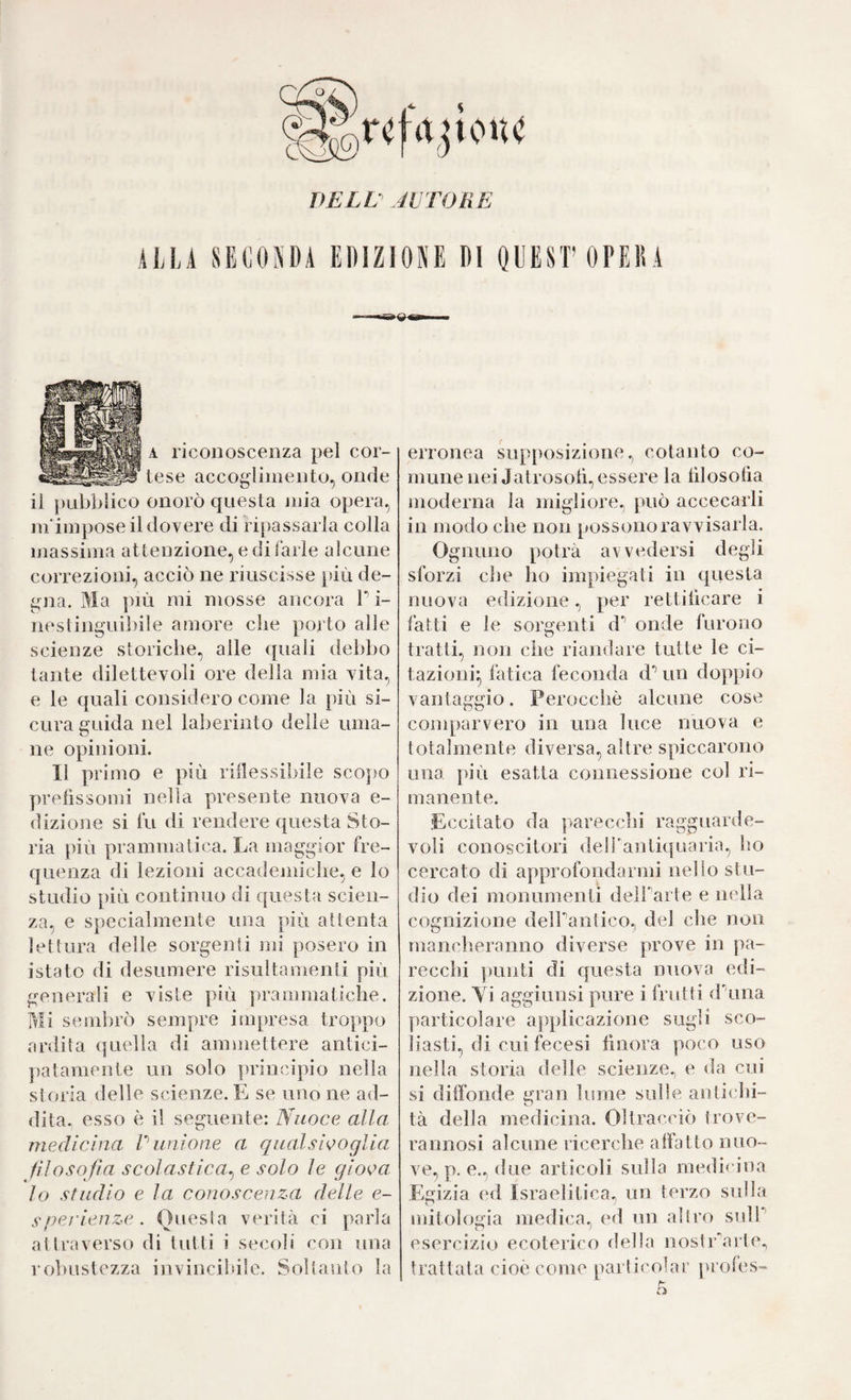 DELL AVTORE ALLA SELOPA EDIZIONE Di QUEST 0PE15A - wsa»<j gai. A riconoscenza pel cor¬ tese accoglimento, onde il pubblico onorò questa niia opera, lìi'impose il dovere di ripassarla colla massima attenzione, e di farle alcune correzioni, acciò ne riuscisse più de¬ gna. Ma j)iù mi mosse ancora T i- nestinguibile amore che porto alle scienze storiche, alle quali debbo tante dilettevoli ore della mia vita, e le quali considero come la più si¬ cura eruida nel laberinto delle urna- ne opinioni. Il pr imo e più rillessibile sco|>o prefìssomi nella presente nuova e- dizione si fu di rendere questa Sto¬ ria più prammatica. La maggior fre¬ quenza di lezioni accadeniiche, e lo studio più continuo di questa scien¬ za, e specialmente una più attenta lettura delle sorgenti mi posero in istato di desumere risultamenti più generali e viste più prammatiche. Mi sembrò sempre impresa troppo ardita quella di ammettere antici- ])atamente un solo principio nella storia delle scienze. E se uno ne ad¬ dita. esso è il seguente: Nuoce alla medicina V unione a qualsivoglia filosofia scolastica^ e solo le giova, lo studio e la conoscenza delle e- sperienze. Onesta verità ci ]>arla attraverso di tutti i secoli con una robustezza invincibile. Soltanto la erronea supposizione, cotanto co¬ mune nei Jatrosoti, essere la lìlosoha moderna la migliore, può accecarli in modo che non possono ravvisarla. Ognuno potrà avvedersi degli sforzi che ho impiegati in (questa nuova edizione, per rettificare i fatti e le sorgenti d* onde furono tratti, non che riandare tutte le ci¬ tazioni^ fatica feconda d*’ un doppio vantaggio. Perocché alcune cose comparvero in una luce nuova e totalmente diversa, altre spiccarono una più esatta connessione col ri¬ manente. Eccitato da parecchi ragguaiale- voti conoscitori dell'antiquaria, ho cercato di approfondarmi nello stu¬ dio dei monumenti deirarte e nella cognizione dell'antico, del che non manch.eranno diverse prove in pa¬ recchi ])unti di questa nuova edi¬ zione. Vi aggiunsi pure i frutti d'una particolare applicazione sugli sco¬ liasti, di cui fecesi finora poco uso nella storia delle scienze^ e da cui si diffonde gran lume sulle antichi¬ tà della medicina. Oltracciò trove¬ rà nnosi alcune ricerche affatto nuo¬ ve, p. e., due articoli sulla medicina Egizia ed Israelitica, un terzo sulla mitologia medica, ed un altro snlP esercizio ecolerico della nostrarle, trattata cioè come parlicolar profes-