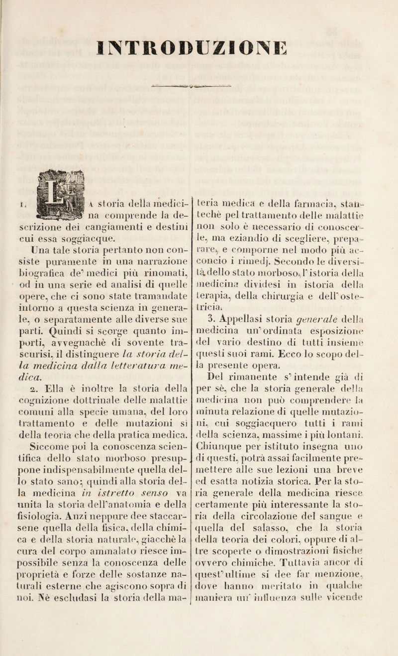 INTRODUZIONE 4 storia delia medici¬ na comprende la de¬ scrizione dei cangiamenti e destini cui essa soggiacque. Una tale storia pertanto non con¬ siste puramente in una narrazione biografica de’’medici più rinomati, od in una serie ed analisi di quelle opere, che ci sono state tramandate intorno a questa scienza in genera¬ le, o separatamente alle diverse sue parti. Quindi si scorge quanto im¬ porti, avvegnaché di sovente tra¬ scurisi, il distinguere la storia del¬ la medicina dalla, letteratura me¬ dica. a. Ella è inoltre la storia della cognizione dottrinale delle malattie comuni alla specie umana, del loro trattamento e delle mutazioni sì della teorìa che della pratica medica. Siccome poi la conoscenza scien¬ tifica dello stato morboso presup¬ pone indispensabilmente quella del¬ lo stato sano*, quindi alla storia del¬ la medicina in istretto senso va unita la storia delPanatomia e della fisiologia. Anzi neppure dee staccar¬ sene quella della fisica., della chimi¬ ca e della storia naturale., giacché la cura del corpo ammalato riesce im¬ possibile senza la conoscenza delle proprietà e forze delle sostanze na¬ turali esterne che agiscono sopra di noi. Né escludasi la storia della ma¬ teria medica e tiella farmacia, staU- teché pel trattamento <lelle malattie non solo é necessario di conoscer¬ le, ma eziandio di scegliere, prepa¬ rare^ e comporne nel modo più ac¬ concio i rimedj. Secondo le diversi¬ tà dello stato morboso-^ristoria della niedicina dividesi in istoria della terapia, della chirurgia e dell'oste¬ tricia; 3. Appellasi storia generale della medicina un'ordinata esposizione del vario destino di tutti insieme ([uesti suoi rami. Ecco lo scopo del¬ la presente opera. Del rimanente s*’ intende già di per sé., che la storia generale della medicina non può comprendere la minuta relazione di quelle mutazio¬ ni., cui soggiacquero tutti i rami della scienza, massime i più lontani. Chiunque per istituto insegna uno di ({uesti, potrà assai facilmente pre¬ mettere alle sue lezioni una breve ed esatta notizia storica. Per la sto¬ ria generale della medicina riesce certamente più interessante la sto¬ ria della circolazione del sangue e (jnella del salasso, che la storia della teoria dei colori, oppure di al¬ tre scoperte o dimostrazioni fisiche ovvero chimiche. Tuttavia ancor di quesCultime si dee far menzione, (love lianno nnuitato in (pialche maniera uif iidluenza sulle vicende