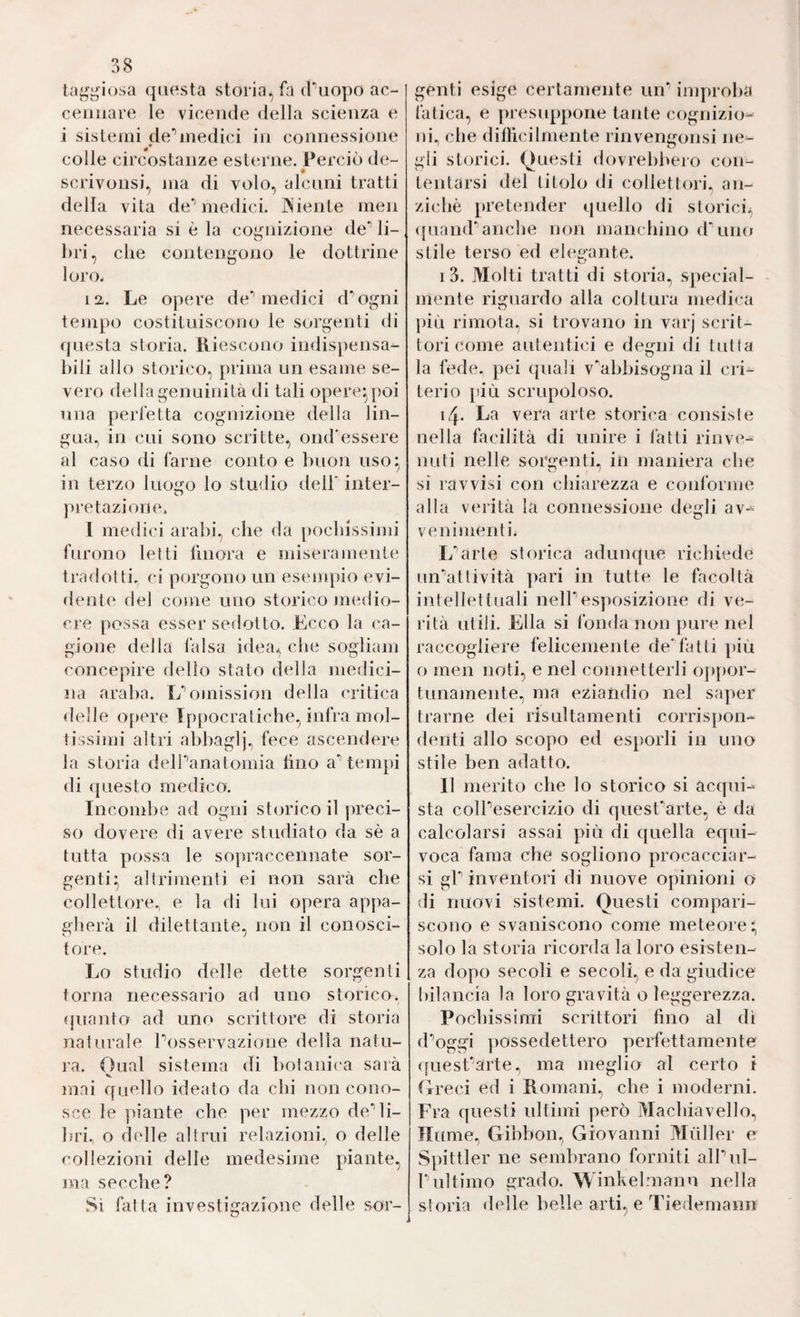 38 ta^^iosa qiK^sta storia, fa (Puopo ac¬ cennare le vicende della scienza e i sistemi de*’medici in connessione colle circostanze esterne. Perciò de- scrivonsi, ma di volo, alcuni tratti della vita de’’medici. jNiente meii necessaria si e la cognizione de’’ li¬ bri, che contengono le dottrine loro. 12,. Le opere de** medici d’’ogni tempo costituiscono le sorgenti di fpiesta storia. Riescono indispensa¬ bili allo storico, [iriina un esame se¬ vero flellagenuinità di tali opere*,poi una perfetta cognizione della lin¬ gua., in cui sono scritte, ond'essere al caso di farne conto e buon uso^ in terzo Iuoìto lo studio dell’ inter- )>retazione. 1 medici arabi, che da jiocbissinii furono letti finora e miseramente tradotti., ci porgono un esempio evi¬ dente del come uno storico jìkmIìo- cre possa esser sedotto. Ecco la ca¬ gione della làlsa idea, che sogiiam concepire dello stato della medici¬ na araba. Ifomission della critica delle opere Ippocratiche, infra mol¬ tissimi altri abl)aglj., fece ascendere la storia delTanalomia lino a’’tempi di questo medico. Incombe ad ogni storico il jireci- so dovere di avere studiato da sè a tutta possa le sopraccennate sor¬ genti^ altrimenti ei non sarà che collettore., e la di lui opera appa¬ gherà il dilettante, non il conosci¬ tore. Lo studio delle dette sorgenti torna necessario ad uno storico, (juanto ad uno scrittore di storia naturale Posservazione della natu¬ ra. Oual sistema di l)otani(‘a sarà V. mai quello ideato da chi non cono¬ sce le piante che per mezzo de’’li¬ bri, o delle altrui relazioni, o delle collezioni delle medesime piante, ma secche? Sì fatta investigazione delle sor¬ genti esige certamente un^ improba fatica, e juesuppone tante cognizio¬ ni, che dill’icilrnente rinvengonsi ne¬ gli st(nàci. Questi dovrebbero con¬ tentarsi del titolo di collettori, an¬ ziché [»retender quello di storici, ([uand’’anche non manchino d’uno stile terso ed elegante. I 3. Molti tratti di storia, special- mente riguardo alla coltura medica ])ÌLi rimota, si trovano in varj scrit¬ tori come autentici e demii di tutta O la fede, pei (piali v^abbisogna il cri¬ terio [!Ìù scrupoloso. 14. La vera arte storica consiste nella facilità di unire i latti rinve¬ nuti nelle sorgenti, in maniera che si ravvisi con chiarezza e conforme alla verità la connessione deli av- O ve n imeni i. Ifarle storica adunque richiede un’’atlività pari in tutte le facoltà intellettuali nelPesposizione di vii- ri tà utili. Ella si fonda non pure nel raccogliere felicemente de’’latti ])iù o men noti, e nel connetterli of)i)or- tunamente, ma eziandio nel saper trarne dei risultamenti corrisj)on- denti allo scopo ed esporli in uno stile ben adatto. II merito che lo storico si àccpii-^ sta colPesercizio di quesParte, è da calcolarsi assai più di quella equi¬ voca fama che sogliono procacciar¬ si gP inventori di nuove opinioni o di nuovi sistemi. Questi compari¬ scono e svaniscono come meteore; solo la storia ricorda la loro esisten¬ za dopo secoli e secoli, e da giudice bilancia la loro gravità o leggerezza. Pochissimi scrittori fino al dì (Poggi possedettero perfettamente (fuesParte, ma meglio al certo i tfre(d ed i Romani, che i moderni. Fra questi idtimi però Machiavello, Hume, Gibbon, Giovanni Müller e Spittler ne sembrano forniti alPul- Pultimo grado. Winkehnann nella storia delle belle arti, e Tiedemann