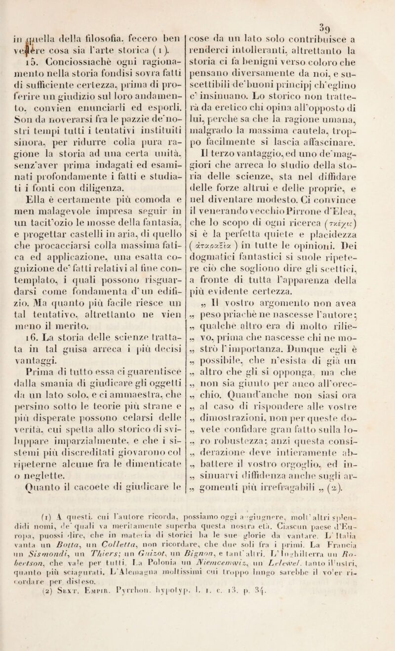 in xpiella (Iella filosofia, fecero ben vt^Jère cosa sia Tarte slorica ( i ). 15. Conciossiachè ogni ragiona- nieiito nella storia fondisi sovra fatti di sullìciente certezza, pi inia di pro¬ ferire nn giudizio sul loro andamen¬ to. colivien enunciarli ed esporli. Son da noverarsi fra le pazzie de'no- slri tempi tutti i tentativi instituiti sinora, per ridurre colia juira ra¬ gione la storia ad una certa unità, senz'aver prima indagati ed esami¬ nati profondamente i fatti e studia¬ ti i fonti con diligenza. Ella è certamente più comoda e men malagevole impresa seguir in un taciTozio le mosse della fantasia, e progettar castelli in aria, di ([nello che [irocacciarsi colla massima fati¬ ca ed applicazione., una esatta co¬ gnizione de fatti relativi al line con¬ templato., i quali possono risguar- darsi come fondamenta dùiu edili¬ zio. Ma quanto più facile riesce un tal tentativo.; altrettanto ne vien meno il merito. 16. La storia delle scienze tratta¬ ta in tal guisa arreca i j)iù decisi vantaggi. Prima di tutto essa ci guarentisce dalla smania di giudicare gli oggetti da un lato solo, e ci ammaestra, che [(ersino sotto le teorie più strane e [dii disperate possono celarsi delle verità, cui spetta allo storico di svi- lu}(pare imparzialmente, e che i si¬ stemi più discreditati giovarono col ripeterne alcune fra le dimenticate o neglette. Ouanto il cacoete di giudicare le ^9 cose da un lato solo contribuisce a renderci intolleranti, altrettanto la storia ci la benigni verso coloro che pensano diversamente da noi, e su¬ scettibili debuoni principi clTeglino c’’insinuano. Lo storico non tratte¬ rà da eretico chi o[)ina aITo[)posto di lui, perchè sa che la ragione umana, malgrado la massima cautela, trop¬ po facilmente si lascia alfascinare. Il terzo vantaggio, ed uno de'mag- giori che arreca lo studio della sto¬ ria delle scienze., sta nel diffidare delle forze altrui e delle proprie, e nel diventare modesto. Ci convince il venerando vecchio Pirrone (TElea, che lo scopo di ogiìi ricerca {^Ty.éyjc) sì è la perfetta ([uiete e placidezza ( drapa^ìci ) in tutte le opinioni. Dei dogmatici lantastici si suole ripete¬ re ciò che sogliono dire gli scettici, a fronte di tutta Tapparenza della più evidente certezza. 5, Il vostro argomento non avea „ peso priachè ne nascesse f autore ^ „ qualche altro era di molto rilie- „ vo, prima che nascesse chi ne mo- „ strò Timportanza. Dun([ue egli è „ [lossibile, che iTesista di già un „ altro che gli si opponga, ma che „ non sia giunto per anco alTorec- „ chio. Quand'anche non siasi ora „ al caso di ris[)ondere alle vostre „ dimostrazioni, non ]>er ([ueste do- „ vele confidare gran fatto sulla lo- ,. ro laduistezza* anzi ([uesta consi- „ derazione deve intieiamente ab- „ battere il vostro orgoglio, ed in- „ sinuarvi diffidenza anche sugli ar- „ gomenti più irrefragabili „ (2). fi) A qiìesti. cui l'aiilore ricorda, possiamo a nere, moli ’ altri splen¬ didi nomi, <!e'quali va meriìamenic superba questa nosira etìi. Ciascun paese tPEu- ropa, puossi dire, die in materia di storici tia le sue glorie da vantare. L' Italia vanta nn Botta^ nn Colletta^ non ricordare, che due soli tra i {uimi. La Francia nn Sisf?iondt\ un Thiers; nn Gtdzot^wx^ e ta n t‘alt ri. L’tu bili erra un Ro- hertson^ che vale per tutti, l.a Polonia un JV/e/ncernwiz^ uii Leltweì. lauto iPusI ri, quanto più sciagurati. L'AIeinagiia moltissimi cui troppo lungo sarebbe il vo'er ri- lordare per disteso. (2) SrxT. EairiR. l’yrrlioii. byiiolyp. b t. e. i!t. p,