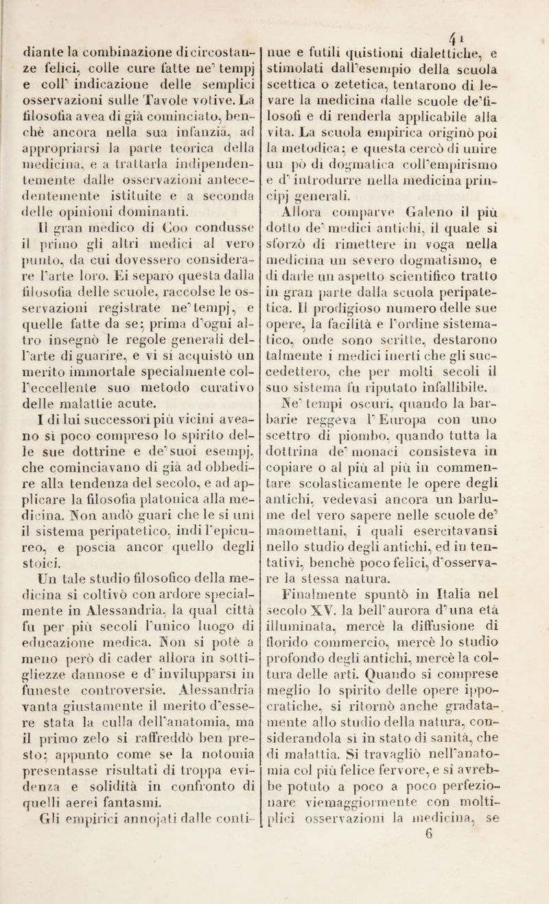 diante la combinazione di circostan¬ ze felici, colle cure fatte ne’’ tenipj e coir indicazione delle semplici osservazioni sulle Tavole votive. La lilosofia avea di già cominciato, ben¬ ché ancora nella sua infanzia, ad ajipropriarsi la parie teorica della medicina., e a trattarla indipenden¬ temente dalie osservazioni antece¬ dentemente istituite e a seconda delle opinioni dominanti. Il ran medico di Coo condusse il primo gli altri medici al vero punto, da cui dovessero considera¬ re Tarte loro. Ei separò questa dalla lìlosofia delle scuole, raccolse le os¬ servazioni registrate neUempj, e quelle fatte da se^ prima d^ogni al¬ tro insegnò le regole generali del- Tarte di guarire, e vi si acquistò un merito immortale specialmente col- Teccelìente suo metodo curativo delle malattie acute. I di lui successori più vicini avea- no sì poco compreso lo spirito del¬ le sue dottrine e de'’suoi eseiiq)]'. che cominciavano di già ad obbedi¬ re alla tendenza del secolo, e ad ap¬ plicare la lilosolìa platonica alla me¬ dicina. Non andò guari che le si unì il sistema peripatetico, indi Tepicu- reo, e poscia ancor quello degli stoici. Un tale studio fdosofico della me¬ dicina si coltivò con ardore special- mente in Alessandria, la qual città fu per più secoli Tunico luogo di educazione medica. Non si potè a meno però di cader allora in sotti¬ gliezze dannose e d’’ invilupparsi in funeste controversie. Alessandria vanta giustamente il merito d^esse- re stata la culla delTanatomia^ ma il primo zelo si raffreddò ben pre¬ sto:; aj)punto come se la notomia presentasse risultati di troppa evi¬ denza e solidità in confronto di quelli aerei fantasmi. Gli empirici annojati dalle conti- iiLie e futili quistioni dialettiche, e stimolati dalTesempio della scuola scettica o zetetica, tentarono di le¬ vare la medicina dalle scuole dedi- losolì e di renderla applicabile alla vita. La scuola empirica originò poi la metodica* e questa cercò di unire un pò di dogmatica colTempirismo e d’’ introdurre nella medicina prin¬ cipi generali. Allora comparve Galeno il più dotto de medici auticbi, il quale si sforzò di rimettere in voga nella medicina un severo dogmatismo, e di darle un aspetto scientifico tratto in gran parte dalla scuola peripate¬ tica. [t prodigioso numero delle sue opere, la facilità e Tordine sistema¬ tico, onde sono scritte, destarono talmente i medici inerti che gli suc¬ cedettero, che ])er molti secoli il suo sistema fu riputato infallibile. Ne'’ tempi oscuri, quando la bar¬ barie reggeva T Europa con uno scettro di piombo, quando tutta la dottrina de^ monaci consisteva in copiare o al più al più in commen¬ tare scolasticamente le opere degli antichi, vedovasi ancora un barlu¬ me del vero sapere nelle scuole de’ maomettani, i quali esercitavansi nello studio degli antichi, ed in ten¬ tativi, benché poco felici, d^'osserva- re la stessa natura. Finalmente spuntò in Italia nel secolo XV. la belT aurora d’una età ilknniuata. mercè la diffusione di / florido commercio, mercè lo studia profondo degli antichi, mercè la col¬ tura delle arti. Quando si comprese meglio lo spirito delle opere i|)po- craticbe, si ritornò anche gradata- mente allo studio della natura, con¬ siderandola sì in stato di sanità, che di malattia. Si travagliò nelTanato- mia col più felice fervore, e si avreb¬ be potuto a poco a poco perfezio¬ nare viemaggiormente con molti- plici osservazioni la uiedicina, se