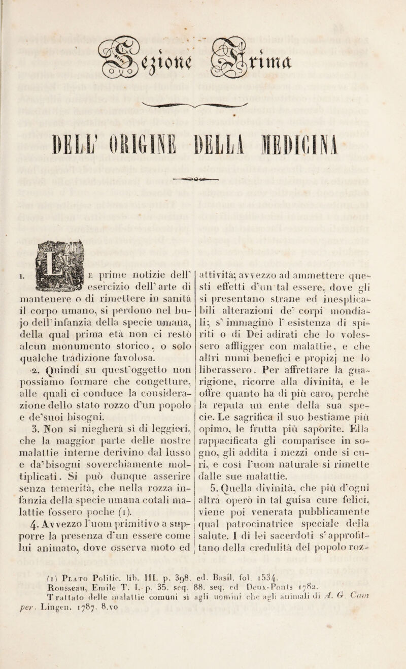 esercizio delP arte di mantenere o di rijìiettere in sanità il corpo nrnano, si ])erdono nel bn- jo deir infanzia della specie umana, della qual prima età non ci restò alcun monumento storico, o solo qualche tradizione favolosa. •a. Quindi su quest^oggetto non possiamo formare che congetture, alle quali ci conduce la considera¬ zione dello stato rozzo d\in popolo e de'suoi bisogni. 3. Non si niegherà sì di leggied, che la maggior parte delie nostre malattie interne derivino dal lusso e da’* bisogni soverclìiamente mol- tijdicati. Si può dunque asserire senza temerità, che nella rozza in¬ fanzia della specie umana cotali ma¬ lattie fossero poche (i). 4. Avvezzo Tuom primitivo a sup¬ porre la presenza dhin essere come lui animato, dove osserva moto ed sti etfetti dhiii tal essere, dove gli si presentano strane ed inesplica- ])ili alterazioni de** corpi mondia¬ li;^ s'' immaginò P esistenza di spi¬ riti o di Dei adirati die lo voles¬ sero affligger con malattie, e che altri numi benefìci e propizj ne lo liberassero. Per affrettare la gua¬ rigione, ricorre alla divinità, e le offre quanto ha di più caro*, percliè la reputa un ente della sua spe¬ cie, Le sagrillca il suo bestiame più opimo, le frutta più saporite. Ella rappacificata gli comparisce in so¬ gno, gli addita i mezzi onde si cu¬ ri, e così Puom naturale si rimette dalle sue malattie. 5. Quella divinità, che più d’^ogni altra operò in tal guisa cure felici, viene poi venerata pubblicamente qual patrocinatrìce speciale della salute. I di lei sacerdoti s*’approfit¬ tano della credulità del popolo roz- fi) Plato Polilir. lib. III. p. SqS. e<l. Basii, fol. i53p Rousseau, Eniile T. t. p. 35. seq. 88. seq. od Dcux-l’onts 1782. Trattalo drlle nìalallie comuni si agli uomini clic agli animali di A. O, Catn per- Lingcn. 1787. 8.vo