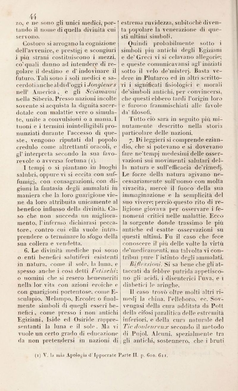 zo, e Ile sono li unici medici, por¬ tando il nome di quella divinità cui servono. Costoro si arrogano la cognizione delPavveiiire, e jnestigj e scongiuri i più strani costituiscono i mezzi, co'’quali danno ad intendere di re¬ golare il destino e dVindovinare il lutino. Tali sono i soli medici e sa- cerdoliancliealduPoggi i Jongleurs nelP’ America, e gli Sciamanni nella Silieria. Presso nazioni incolte sovente si acquista la dignità sacer¬ dotale con malattie vere o simula¬ te, unite a convulsioni o a manìa. I tuoni e i termini inintelligibili pro¬ nunziati durante Paccesso di que¬ ste, vengono riputati dal popolo credulo come altrettanti oracoli, e gp interpreta secondo la sua làvo- revole o avversa fortuna (ij. I tempj o si piantano in luoghi salubri, oppure vi si eccita con suf- funiigj, con consagrazioni, con di¬ giuni la fantasia degli ammalati in maniera che la loro guarigione vie¬ ne da loro attribuita unicamente al benefico inllusso della divinità. Ca¬ so che non succeda un migliora¬ mento, Pinfermo dichiarasi pecca¬ tore, contro cui ella vuole intra¬ prendere o terminare lo sfogo della sua collera e vendetta. 6. Le divinità mediche poi sono o enti benefici salutiferi esistenti in natura., come il soh*. la luna, e spesso anche i così detti F et ischi', o uomini che si resero benemeriti nella lor vita con azioni eroiche e con guarigioni portentose, come E- sculapio. Melampo, Ercole; o final¬ mente simboli di quegli esseri be¬ nefici , come jiresso i non antichi Egiziani. Iside ed Osiride rappre¬ sentanti la luna e il sole. illa vi vuole un certo grado di educazione da non pretendersi in nazioni di estrema ruvidezza, subiiochè diven¬ ta popolare la venerazione di que¬ sti ultimi siiid)oli. Quindi probabilmente sotto i simboli t'ÌLi anticbi degli Egiziani e de’’Greci vi si celavano allegorie; e queste comunicavansi agl'iniziali sotto il velo de'misterj. Basta ve¬ dere in Plutarco ed in altri scritto¬ ri i significati fisiologici e morali de'’simboli antichi, per convincersi, cbe questi elibero tardi Porigin loro e furono frammischiati alle favole da'“ filosofi. Tutto ciò sarà in seguito più mi¬ nutamente descritto nella storia particolare delle nazioni. 7. Di leggieri si comprende ezian¬ dio, che si potevano e si dovevano fare ne'’tempj medesimi delle osser¬ vazioni sui movimenti salutari del¬ la natura e sulPelìicacia de'rimedj. Le forze flella natura agivano ne¬ cessariamente sulPuomo con molta vivacità, mercè il fuoco della sua immaginazione e la semplicità del suo vivere; perciò questo rito di re¬ ligione giovava per osservare i fe¬ nomeni critici nelle malattie. Ecco la sorgente donde trassimo le più antiche ed esatte osservazioni su «juesti ultimi. Fu il caso che fece conoscere il più delle volte la virtù dehnedicamenti, ma talvolta vi con¬ tribuì pure Pistinto degli ammalati. Riflessioni. Si sa bene che gli at¬ taccati da febbre putrida appetisco¬ no gli acidi, i disenterici Puva, e i diabetici le aringhe. Il caso trovò oltre molti altri ri- medj la chiua. Pelleboro, ec. Sov¬ vengasi della cura additata da Pott della cifosi paralitica delle estremità inferiori, e della cura naturale del Tic douleuj'euor secomìo il metodo i di Pujol. Alcuni, spezialmente tra i gli antichi, sostennero, che i bruti