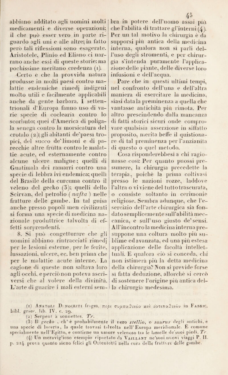 al)l)iaiio addilato agli nomini molti medicamenti e diverse operazioni^ il che può esser vero in parte ri¬ guardo agli uni e alle altre^in latto però tali riilessioni sono esagerate. Aristotele^ Plinio ed Eliano ci nar¬ rano anche essi di queste storie: ma pochissime meritano credenza (i). Certo è che la provvida natura produsse in molti paesi contro ma¬ lattie endemiche riniedj indigeni molto utili e facilmente applicabili anche da gente barbara. 1 setten- trionali d'Europa fanno uso di va¬ rie specie di coclearia contro lo scor])uto:, quei d'America di poliga- la senega contro la morsicatura del crotalo (i^Xgli abitanti de^^paesi tro¬ pici, del succo de*’limoni e di pa- reccliie altre frutta contro le malat¬ tie acute, ed esternamente contro alcune idcere maligne : quelli di Guatimala dei ramarri contro una specie di lebbra ivi endemica; quelli del Brasile della curcuma contro il veleno del gecko (3); quelli dello Scirvan, del petrolio ( nafta ) nelle fratture delle gambe. In tal guisa anche presso popoli men civilizzati si forma una specie di medicina na¬ zionale produttrice talvolta di ef¬ fetti sorprendenti. 8. Si può congetturare che gli uomini abbiano rintracciati rimedj per le lesioni esterne, per le ferite, lussazioni, ulcere, ec. ben prima che per le malattie acute interne. La cagione di queste non saltava loro agli occhi. ey)erciònon poteva ascri¬ versi che al volere della divinità. L'arte di guarire i mali esterni sera- / f 4 a bra in potere dell'uomo assai più che habilità di trattare grinterni (4)- Per un tal motivo la cljirurgìa è da supporsi più antica della medicina interna, qualora non si parli del- Tuso degli stromenti, e per chirur¬ gia sdntenda puramente Papplica- zionedelle piante, delle diverse loro infusioni e delPacqua. Pare che in questi ultimi tempi, nel confronto dell'una e delPaltra maniera di esercitare la medicina. j siasi datala preminenza a quella che vantasse antichità più rimota. Per altro prescindendo dalla niancanza di fatti storici sicuri onde compro¬ vare qualsisia asserzione in sillàtlo proposito, merita beffe il quistiona- re di tal preminenza per Tanzianita di questo o quel metodo. Cosa risponderebbesi a chi ragio¬ nasse così: Per quanto puossi pre¬ sumere, la chirurgia precedette la terapia, poiché la prima coltivasi presso le nazioni rozze, laddove Taltra o vi viene del tutto trascurata, o consiste soltanto in cerimonie religiose. Sembra adunque, che Pe- sercizio dell'arte chirurgica sia fon¬ dato semplicejnente sulPabilità mec¬ canica, e sulPuso giusto de'sensi. All'incontro la medicina interna pre¬ suppone una coltura molto più su¬ blime ed avanzata, ed una più estesa applicazione delle facoltà intellet¬ tuali. E qualora ciò si conceda, chi non istimerà più la detta medicina della chirurgia? Aon si previde forse sì fatta deduzione, allorché si cercò di sostenere Porigine più antica del¬ la chirurgia medesima. (1) Anatoli Dimocriti fr;igro. rìct av^.Txc/.^ztCrj -ac/.i in Fabric. bibl. grHer. lib. IV. c. 29. (2) Serpeni à sonnetles. Tr. (3) II gecko , eh’è probabiljnenle il nero stellio^ o saiirus degli antichi, e una specie di lucerla, la quale trovasi talvolta nell’Europa meridionale. E comune specialmente nell’Egitlo, e conliene un umore velenoso tra le lamelle de'suoi piedi. Tr (4) Un meraviglioso esempio riportato da Vaillant ne’snoi nuovi viaggi P. II. p. 214. prova quanto sieno felici gli OltenloUi nella cura delle fratture delle gambe-