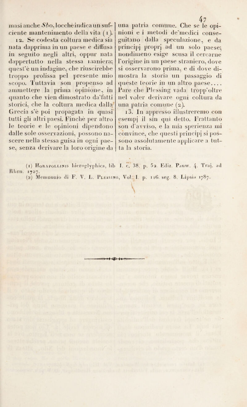 masi anche ó7;o,locchèindica un siif- cicnle inaiitcnimento deliavita (i). 12,. Se codesta coltura medica sia nata dapprima in un paese e diti’usa in seguito negli altri, oppur nata dappertutto nella stessa maniera:, iinesfè un indagine, che riuscirebbe troj)po prolissa pel presente mio sco])0. Tuttavia son propenso ad ajiimettere la prima opinione, in (juanto che vien dimostrato daTatti storici, che la coltura medica dalla- Grecia s'’è poi propagata in quasi tutti gli altri paesi. Finche per altro le teorie e le opinioni dipendono dalle sole osservazioni, possono na¬ scere nella stessa guisa in ogni pae¬ se, senza derivare la loro origine da (1) Horapollinis liieroglyphica, lib FiLeii. 1727. 47 una patria comune. Che se le opi¬ nioni e i metodi deiiiedici conse¬ guitano dalla speculazione, e da principj proprj ad un solo paese- nondimeno esige scusa il cercarne Porigine in un paese straniero, dove si osservarono prima, e di dove di¬ mostra la storia un passaggio di queste teorie in un altro paese... . Fare che Flessing vada tro}>pnltre nel voler derivare ogni coltura da una patria comune (2). i3. In appresso illustreremo con esem])j il sin qui detto. Frattanto son d'avviso, e la mia sperienza mi convince, che questi princi|)j si pos¬ sono assolutamente applicare a tut¬ ta la storia. I. c. 38. p. 52. Ediz. Paiiw. 4- Tra), ad