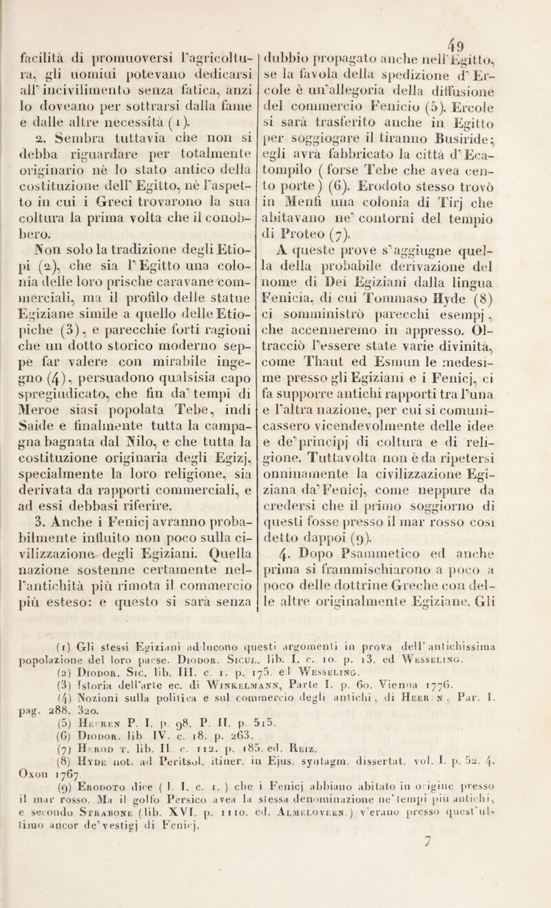 facilità di ])roiiiuoversi Tagricoltu¬ ra, gli uoHiiui potevano dedicarsi air incivilinieiito senza fatica, anzi io doveano per sottrarsi dalla fame e dalle altre necessità (i). 2. Sembra tuttavia che non si debba riguardare per totalmente originario nè lo stato antico della costituzione delP Egitto, nè Paspet- to in cui i Greci trovarono la sua coltura la prima volta che il conob¬ bero. Non solo la tradizione degli Etio¬ pi (2), che sia F Egitto una colo¬ nia delle loro prische caravane com¬ merciali, ma il profdo delle statue Egiziane simile a quello delle Etio¬ piche (3), e parecchie forti ragioni che un dotto storico moderno sep¬ pe far valere con mirabile inge¬ gno (4)-) persuadono qualsisia capo spregiudicato, che lìn da’’ tempi di Meroe siasi popolata Tebe, indi Saide e hnalmente tutta la campa¬ gna bagnata dal Nilo, e che tutta la costituzione originaria degli Egizj, specialmente la loro religione, sia derivata da rapporti commerciali, e ad essi debbasi riferire. 3. Nuche i Fenici avranno proba¬ bilmente intluito non poco sulla ci¬ vilizzazione degli Egiziani. Quella nazione sostenne certamente nel- Pantichità più rimota il commercio più esteso: e questo si sarà senza dubbio propagato anche neH Egitto, se la favola della spedizione tP Er¬ cole è uiPallegoria della dilìusione del commercio Fenicio (5). Ercole si sarà trasferito anche in Egitto i)er soggiogare il tiranno Busiride:, egli avrà fabbricato la città d'’Eca- tompilo (forse Tebe che avea cen¬ to porte) (6). Erodoto stesso trovò in Mentì una colonia di Tirj che abitavano ne’’ contorni del tempio di Proteo (7). A queste prove s'’aggiugne quel¬ la della probabile derivazione del nome di Dei Egiziani dalla lingua Fenicia, di cui Tommaso Hyde (8) ci somministrò parecchi esempj , che accenneremo in appresso. Ol¬ tracciò Pessere state varie divinità, come Thaut ed Esmun le medesi¬ me presso gli Egiziani e i Fenicj, ci fa supporre antichi rapporti tra Puna e Paltra nazione, per cui si comuni¬ cassero vicendevolmente delle idee e de’’principj di coltura e di reli¬ gione. Tuttavolta non è da ripetersi onninainente la civilizzazione Egi¬ ziana da’’Fenicj, come neppure da credersi che il primo soggiorno di questi fosse presso il mar rosso cosi detto dappoi (9). 4. Dopo Psammetico ed anche prima si frammischiarono a poco a poco delle dottrine Greche con del¬ le altre originalmente Egiziane. Gli (r) Gli slessi Eufizintii ad lticono questi ctrwoineiili In prova dell’aniiciiissiraa j)opo1azione del loro paese. Diodor. Sicul. lib. I. o. io. p. i3. ed Wüsseling, (2) Diodor. Sic. lib. III. c. i. p. 170. el Wesseling. (3) Istoria (Jeli’arle ec. di Winkelmann, Parte I. p. 60. Vienna 1770. (4) Nozioni sulla poliliea e sul cominercio degli anliclu , di Heer n , Par. I. pag. 288. 320. (5) Heìren P. I. p. 98. P. ir. p. 5i5. (G) Diodor. lib IV. c. 18. p. 263. (7; Hkrod t. lib. II. <■. 112. [). i85. ed. Reiz. (8) Hyde aot. ad Pei'itsol. itiner. in Ejus. syiitagin. dissertai, voi. I. p. 52. 4- Oxon 1767 (9) Erodoto dice (1. I. c. i. ) cbe i Fenicj abbiano abitato in oiigine presso il niar rosso. Ma il golfo Persico avea la slessa denominazione ne'lernpi [liìi aulii dii, e secondo Stràbone (lib. XVI. p. ilio. cd. Al.beloveen. ) v’erano [iresso qucst'ui- timo ancor de’vestigi di Fenicj. 1