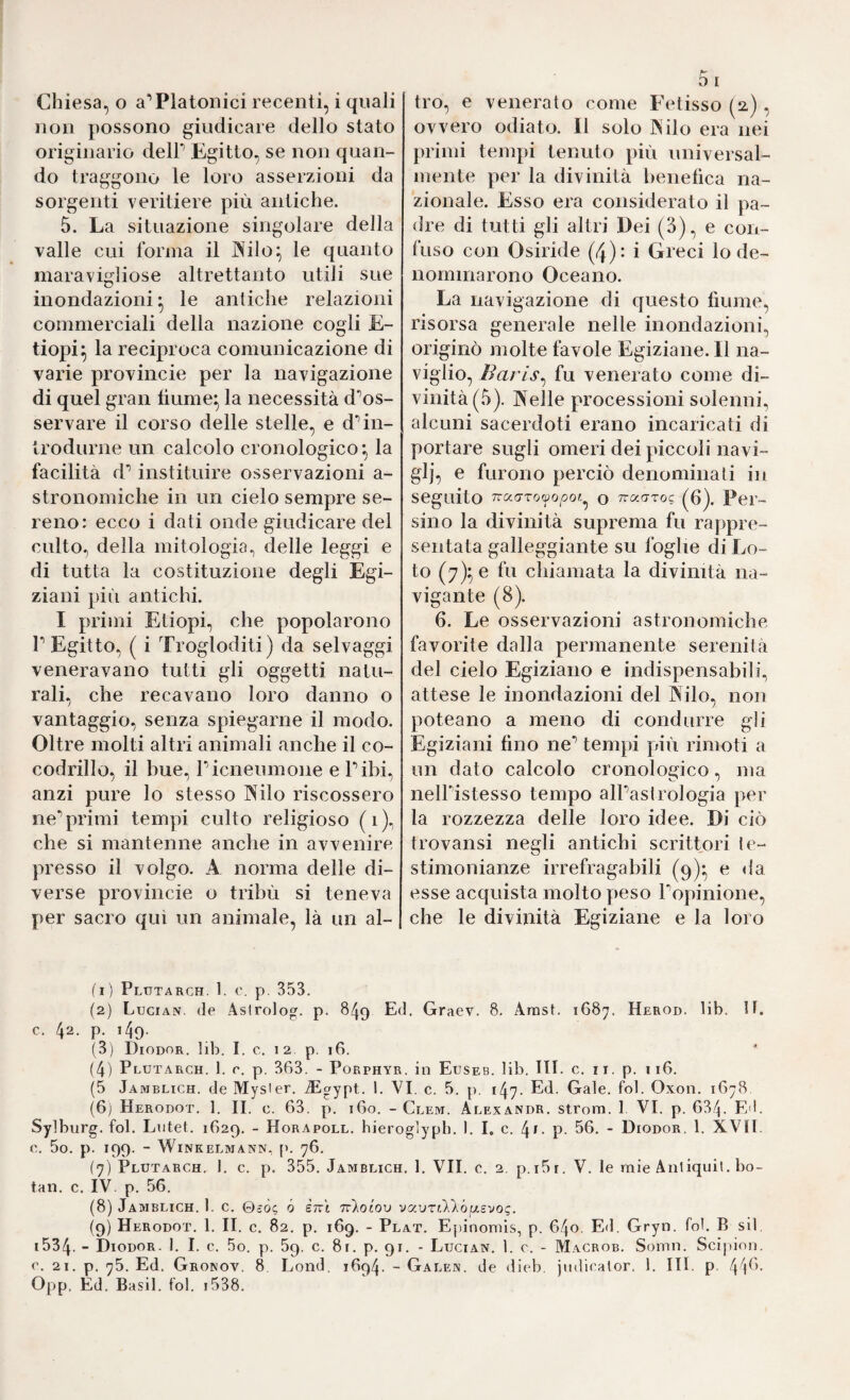 non possono giudicare dello stato originario delP Egitto, se non quan¬ do traggono le loro asserzioni da sorgenti veritiere più antiche. 5. La situazione singolare della valle cui forma il JNilo^ le quanto maravigliose altrettanto utili sue inondazioni le antiche relazioni commerciali della nazione cogli E~ tiopi^ la reciproca comunicazione di varie provincie per la navigazione di quel gran fiume^ la necessità d‘’os- servare il corso delle stelle, e d’’in¬ trodurne un calcolo cronologico*, la facilità d** instituire osservazioni a- stronomiche in un cielo sempre se¬ reno: ecco i dati onde giudicare del culto, della mitologia, delle leggi e di tutta la costituzione degli Egi¬ ziani più antichi. I primi Etiopi, che popolarono r Egitto, ( i Trogdoditi) da selvaggi veneravano tutti gli oggetti natu¬ rali, che recavano loro danno o vantaggio, senza spiegarne il modo. Oltre molti altri animali anche il co- codrillo, il bue, Picneumone e Pibi, anzi pure lo stesso INilo riscossero ne’’primi tempi culto religioso (i), che si mantenne anche in avvenire presso il volgo. A norma delle di¬ verse provincie o tribù si teneva per sacro qui un animale, là un al¬ ov vero odiato. Il solo IN ilo era nei primi tempi tenuto più universal¬ mente per la divinità benefica na¬ zionale. Esso era considerato il pa¬ dre di tutti gli altri Dei (3), e con¬ fuso con Osiride (4): i Greci lo de¬ nominarono Oceano. La navigazione di questo fiume, risorsa generale nelle inondazioni, originò molte favole Egiziane. Il na¬ viglio, Barls^ fu venerato come di¬ vinità (.3). Nelle processioni solenni, alcuni sacerdoti erano incaricati di portare sugli omeri dei piccoli navi¬ gli, e furono perciò denominali in seguito Tra(7To^0/30«^ o 7ra(TToe (^6). Per- sino la divinità suprema fu rappre¬ sentata galleggiante su foghe di Lo¬ to (7)^6 fu chiamata la divinità na¬ vigante (8). 6. Le osservazioni astronomiche favorite dalla permanente serenità del cielo Egiziano e indispensabili, attese le inondazioni del Nilo, non poteano a meno di condurre gli Egiziani fino ne’’ tempi più rimoti a un dato calcolo cronologico, ma nelPistesso tempo alPastrologia per la rozzezza delle loro idee. Di ciò trovansi negli antichi scrittori le- stimonianze irrefragabili (9)* e da esse acquista molto peso ropinione, che le divinità Egiziane e la loro (I ) Plutarch. 1. ('. p, 353. (2) Lucian. (le Astrolog. p. 849 Ed. Graev. 8. Arasi. 1687. Herod. lib. H. c. 42. p. 149. (3) Diodor, lib. I. c. 12 p, 16. (4) Plutarch. 1. r. p. 363. - Porphyr, in Eusbb. lib, HI. c. ii. p. 116. (5 Jamblich. de Mysier. iEgypt. 1. VI. c. 5. p. 147. Ed. Gale. fol. Oxon. 1678 (6j Herodot. 1. II. c. 63. p. 160. - Clem. Alexandr. strom. 1 VI. p. 634. Ed. Sylburg. fol. Lutei. 1629. - Horapoll. hieroglyph. 1. I, c. . p. 56. - Diodor. 1. XVII. C. 5o. p. 199. - WlNKELMANN, fU 76. (7) Plutarch. 1. c. p. 355. Jamblich. 1. VII. o. 2. p.i5i, V. le mie Aiiliquil. bo- tan. c. IV. p. 56. (8) Jamblich. 1. c. ©eòe ò èrci rikoiov vavrillófjLSvoi;. (9) Herodot. 1. II. c. 82. p. 169. - Plat. Epinomis, p. 640. Ed. Gryn. fol. B sii, 1534. - Diodor. I. I. e. 5o. p. 59, c. 81. p. 91. - Lucian. 1. c. - Macrob. Somn. Scipion. e. 21. p. 75. Ed. Gronov. 8 Lond. 1694. - Galen, de dieb, jiidiealor. 1. IH. p. 4^)0. Opp. Ed. Ba.sil. fol. 1538.