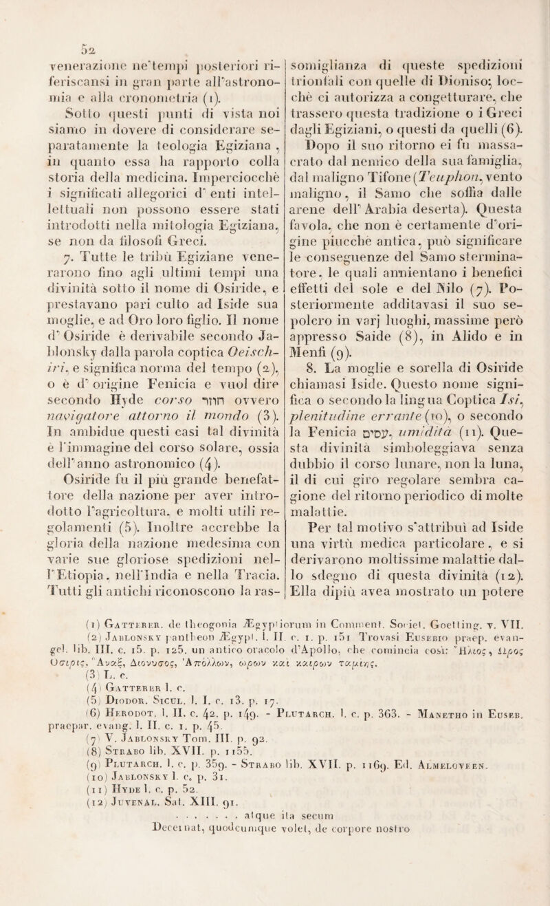 veiieraziolui iie'tejiij)] posteriori ri- feriscansi in gran })arle alTaslroiio- jTiia e alia eronoinelria (i). Sotto (jiiesti punti di vista noi siamo in dovere di considerare se¬ paratamente la teologia Egiziaiia , in quanto essa ha rapj)orlo colla storia della medicina. Imperciocché i sigiìiiicati allegorici d“ enti intel¬ lettuali non possono essere stati introdotti nella mitologia Egiziana, se non da lìlosofi Greci. 7. Tutte le tribù Egiziane vene¬ rarono lino agli ultimi tempi una divinità sotto il nome di Osiride, e prestavano pari culto ad Iside sua moglie, e ad Oro loro figlio. Il nome d*’ Osiride è derivabile secondo Ja- hlonsky dalla parola coptica Oeisch- irì. e significa norma del tempo (2.), o è d' origine Fenicia e vuol dire secondo Hyde corso inn ovvero navigatore attorno il mondo (3). In amhidue questi casi tal divinità è rimmagirie del corso solare, ossia delPanno astronomico (4)- Osiride fu il più grande benefat¬ tore della nazione per aver intro¬ dotto Pagricoltura. e molti utili re¬ golamenti (5). Inoltre accrebbe la gloria della nazione medesima con varie sue gloriose spedizioni nel- PEtiopia. nelPIudia e nella Tracia. Tutti gli antichi riconoscono la ras¬ somiglianza di (pieste spedizioni trionlàli con (juelle di Dioniso^ loc- chè ci autorizza a congetturare, che trassero (juesta tradizione o i Greci dagli Egiziani, o questi da quelli (6). Dopo il suo ritorno ei fu massa¬ crato dal nemico della sua famiglia, dal maligno Tifone (2V/^^:>/ì07z, vento maligno, il Samo che soffia dalle arene delP A^rabia deserta). Questa favola, che non è certamente d'^ori- gine piucche antica, può significare le conseguenze del Samo stermina¬ tore, le quali annientano i benefici effetti del sole e del jNÙlo (7). Po¬ steriormente additavasi il suo se¬ polcro in varj luoghi, massime però appresso Saide (8), in Alido e in Mentì (9). 8. La moglie e sorella di Osiride chiamasi Iside. Questo nome signi¬ fica o secondo la lingua Coptica /v/, plenitudine errante (ro), o secondo la Fenicia umidita (11). Que¬ sta divinità simboleggiava senza dubbio il corso lunare., non la luna, il di cui giro regolare sembra ca¬ gione del ritorno periodico di molte malattie. Per tal motivo s'attribuì ad Iside una virtù medica particolare, e si derivarono moltissime malattie dal¬ lo sdegno di questa divinità (12,). Ella dipiù avea mostrato un potere (i) Gattfrer. (le theogonin ^Lgypiionim in Coinment. So( iel. Goelling. t. VII. il) Jarlonsky I antfeoii iEgypi. 1. II. (\ i. p. i5i Trovasi Eusebio praep. evan- gcl. lib. III. c. i5. p. 125. un antico oracolo d’Apollo, che cottiincia cosi: 'TlAto;, Llfjoq Ucnoic. ''Ava'E, Ar.ovvo'og, ’AttÓ/Zoiv, oi/5wv -/at Y.O(.tp(,)v Tagiyjf. (3) E. r. ( 4 I Gatter ER t. e, (5, Diodor. Sicul. 1. I, c. i3. p. ly. (6) Herodot. 1. II. c. 42. p. i49- “ Plutarch. 1. 0, p. 3G3. - Manetho in Euseb. praepar. e\ang. 1. II. c. i. p. 43. (y- V. Jablonsry Tom. III. p. 92. (8) Strabo lib. XVII. p. ii55. (p) Plutarch. 1. c. p. 35c). - Strabo lib. XVII. p. 1169. Almeloteen. (10) Jabloksky I. e. p. 3i. (11) IIyue 1. e. p. 52. (I2j JUVENAL. Sat. XIII. 91. .atqne ita secum Deceinat, quodcunicpie volel^ de coiqjore nostro