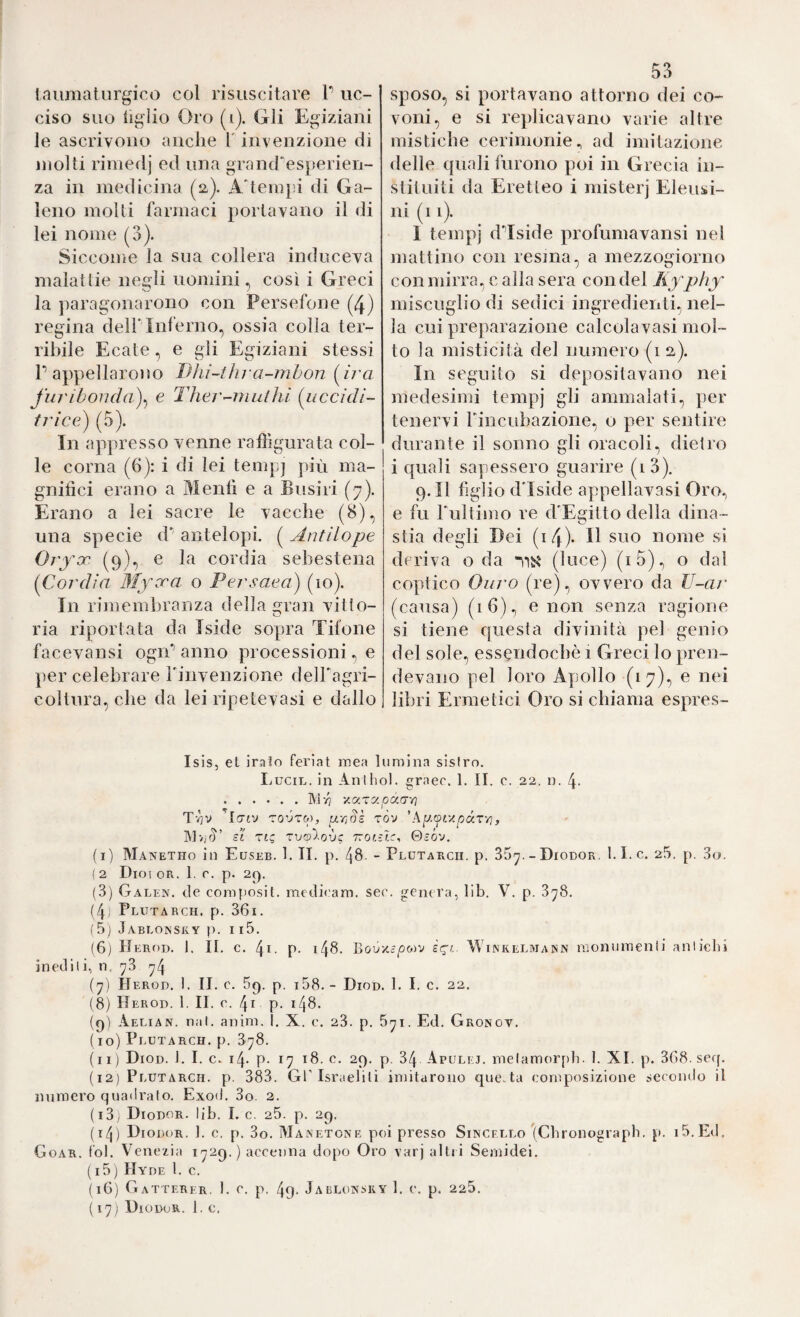 iniimaturgico col risuscitare T uc¬ ciso suo tiglio Oro (i). Gli Egiziani le ascrivono anche T invenzione di molti rimedj ed una grand'esperien¬ za in medicina (a). A'temjd di Ga¬ leno molli farmaci portavano il di lei nome (3). Siccome la sua collera induceva malattie negli uomini, così i Greci la paragonarono con Persefone (4) regina dell'Inferno, ossia colla ter¬ ribile Ecate ^ e gli Egiziani stessi P appellarono Bki-thra^mbon [ii'a furibonda)^ e Ther^niuthi (uccidi- trice) (5). In appresso venne rafììgurata col¬ le corna (6): i di lei temp] più ma¬ gnifici erano a Mentì e a Busiri (7). Erano a lei sacre le vacche (8), una specie d' antelopi. ( Antilope Ovfx (9), e la cordia sebestena (^Cordia Myxa o Persaeai) (10). In rimembranza della gran villo- ria riportata da Iside sopra Tifone facevansi ogrP anno processioni, e per celebrare rinvenzione delPagri- coltura, che da lei ripetevasi e dallo 53 sposo, si portavano attorno dei co¬ voni, e si replicavano varie altre mistiche cerimonie^ ad imitazione delle quali furono poi in Grecia in- stituiti da Eretteo i mister] Eleusi¬ ni (11). 1 tempi dTside profumavansi nel mattino con resina, a mezzogiorno con mirra, c alla sera con del Äyphy miscuglio di sedici ingredienti, nel¬ la cui preparazione calcolavasi mol¬ to la misticità del numero (1 a). In seguito si depositavano nei medesimi tempj gli ammalati, per tenervi rincubazione, o per sentire durante il sonno gli oracoli, dietro i quali sapessero guarire (i3). 9. Il figlio dTside appellavasi Oro,, e fu Tultimo re d'Egitto della dina- stia degli Dei (i4)- suo nome sì deriva oda (luce) (i5), o dal coptico Olirò (re), ovvero da IJ-ar (causa) (16), e non senza ragione si tiene questa divinità pel genio del sole, essendoché 1 Greci lo pren¬ devano pel loro Apollo (17), e nei libri Ermetici Oro si chiama espres- Isis, et irato feriat irsea lumina sisfro. IjUCil. in Anlhol. graec. 1. II. c. 22. n. 4- .]\'.Ì/7 V.a.TV.pór.(X-n Tvjv Itrtv TOVTw, uTtSl tÒv 'hp.ovApàxri, IMvjrì sì TtQ Tvalovc TZOlzls^ 0ìóv, ( i) Manetho in Euseb. 1. II. p. - Plutarcii. p. 35^. - Diodor. 1.1. c. 25. p. 3o. ( 2 DiO! OR. 1. r. p. 2(). (3) Galen, de composit. medicam. ser. genera, lib. V. p. 3^8. (4i Plutarch. p. 361. (5) Jablonsky p. 115. (6j IJerod. 1. II, c. 4i. P- i48. BouxcjOwv ic^t. Winkelmann nionuraenli antichi inediti, n, 73 ^4 iy) IIerod. I. II. c. 5g. p. i58.- Diod. 1. I. c. 22. (8) Herod. 1. II. e. 4i p. 148. (c)) Aelian. nai. anim. 1. X. c. 23. p. 5yi. Ed. Gronov. ( io) Plütarch. p. 378. (11) Diod. 1. I. c. 14. p- 17 18. e. 29. p. 34 Apulej. melamorpb. 1. XI. p. 368. sef[. (12) Plütarch. p. 383. Gflsraelili imitarono questa composizione secondo il numero quadrato. Exod. 3o. 2. (i3; Diodor. Ijb. I. c. 25. p. 29. (i/j) Diodor. 1. c. p. 3o. Manetone poi presso Sincf.llo (Cbronugrapb. p. i5.Ed. Goar. tol. Venezia 1729. ) accenna dopo Oro varj altri Semidei. (15) Hyde l. c. (16) Gatterer. 1. c. p. 49. Jablonsky 1. c. p. 225. (17) Diodor. 1. e,