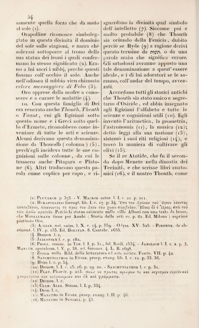 ò/, saiiieiile quella lorza che da moto al sole (i). Orapolline riconosce simboleg¬ giato in questa divinità il dominio del sole sulle stagioni.^ e narra che solevasi sottoporre al Irono della sua statua dei leoni i quali confer¬ mano lo stesso significato (a). Era¬ no a lui sacri i nihh]\ jierchè ([uesti lìssano coir occhio il sole. Anche nelTodissea il nibbio vien chiamalo celare mas saggiar e di Febo (B). Oro apprese dalla madre a cono¬ scere e a curare le malattie (4). IO. Con questa famiglia di Dei era venerato anche Thouth^ Tlieuth o Taaiit, cui gli Egiziani sotto (piesto nome e i Greci sotto quel¬ lo (rErmete, riconobbero come in¬ ventore di tutte le arti e scienze. Alcuni derivano (juesta denomina¬ zione da Thouodh ( colonna ) (5). })erch'’egli incideva tutte le sue co¬ gnizioni sulle colonne, da cui le trassero anche IMtagora e Plato¬ ne (6). Altri traducono questa pa¬ rola come coptica per capo, e ri- sguardano la divinità (jual simbolo dell' intelletto (7). Siccome j)OÌ è molto probabile (8) che Tboulb sia oriundo della Fenicia, dubito perciò se liyde (9) a ragione derivi questo termine da o da una jìarola araba che signilica errore. Gli ortodossi avranno apposto una tale denominazione a quesC essere ideale, e i di lui adoratori se le sa¬ ranno, colTandar del tempo, avvez¬ zati. Accordano tutti gli storici antichi che l'boutb sia stato amico e segre¬ tario d'Osiride, ed abbia insegnato agli Egiziani P alfabeto e tutte le scienze e cognizioni utili (io). Egli inventò Paritmetica, la geometria, Pastronomia (11), la musica (12-)*, dettò leggi alla sua nazione (i3), sistemò i suoi riti religiosi (14)7 ^ trovò la maniera di coltivare gli olivi (i5). Se il re Atotide^ che fu il secon¬ do dopo Menete nella dinastia dei Teeiniti, e che scrisse libri anato¬ mici (16), e il nostro Thoutb, come (i ) Plutarcm p. 3^3 - V. Macrob saliir. 1. I. c. 21. p. 211. (2, HdRAROLLINlS llierogl. lih. I. c. p. 34. ’TtTO TOV äpovov zov 'iìpo'j leO-JTOCQ v7T0Zt3éc/.Gt, ö'stxvvvTS? xò Tvpoc TOV ^cov TOV ^wou (7V|y./5o)>ov.ókttÓ TOÙ rrÀv ó)pr7)v '/.paxeiv. Perciò la slalna esi.slenle nella villa Albani con una lesta Galeone, (be WiNKKLMANN tiene per Anubi ( Storia delle arti ec. p. 61. Ed. Milano ) esprime pini losin Oro. (3) Al LiAN. nat. anim. 1. X. c. 14. p. b5g. - O lyss, XV. 525. - Porphyr, de ab¬ stinent. 1. IV. p, i55. Ed. Holsten. 8. Ganlabr. i655. (4 Diodor J. c, (5ì Jabi.onsky I. e. p. 182, (6j pRocL. comm. in Tiivr. I. I. p. 3i., fol. Basii, 1534. - Jamblich 1. I. c. a. p. 3. Mani.th. apolelesm. I. V. p. 38.- ed. Gronov. 4. L. B, 1698. {']' Zokga nella Bibl. della leUeraInra ed arie aulica. Fascic. VII. p. 42. (8 Sanchuniathon in Euseb. praep. evatig. lib. 1. c. io. p. 33. 36. (9) Hyde 1. c. p. 54. (10) Diodor. 1. I, c. i5. 16. p. 19. 20. - Sanchuniathon 1. c. p. 3i. (11) Plat. Pbaedr. p, 2i3. oe TvpMxoq (x^ixjp.ov Tc xat Aoytapov xat ycO)pcTpta.v y.uL ucxpovop-tOLV xat xat ypagpLOcxo!.. (12) Diodor. 1. c. ( 13) Clem. Al EX. Slrom. 1. I. p. 334. ( i4) Diod. 1. c. I lò) Manetho in Euseb. praep. evang. 1. II p. 4b. (i6)MANETno in Syncei.l, [>. 43.