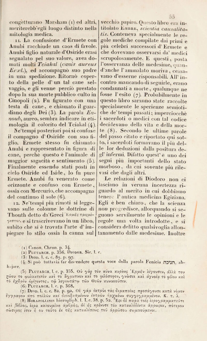 ineriterebbVgli luogo distinto nella mitologia medica. 11. La confusione d’Ermete con Anubi racchiude un caos di favole. Anubi tiglio naturale d'Osiride erasi segnalato pel suo valore, avea do¬ mati molti Tciakal {^canis aureus Erxl.)^ ed accompagnò suo padre in una spedizione. Ritornò coper¬ to della pelle d*’ un tal cane sel¬ vaggio, e gli venne perciò prestato dopo la sua morte pubblico culto in Cinopoli (a). Fu figurato con una testa di cane, e chiamato il guar¬ diano degli Dei (3). La parola En- noub^ aureo, sembra indicare in eti¬ mologia il colorito del Tciakal (4). NeTempi posteriori poi si confuse il compagno d'’ Osiride con suo fi¬ glio. Ermete stesso fu chiamato Anubi e rappresentato in figura di cane, perchè questo è ranimale di maggior sagacità e sentimento (5). Finalmente essendo stati posti in cielo Osiride ed Iside, lo fu pure Ermete. Anubi fu venerato come orizzonte e confuso con Ermete, ossia con Mercurio^ che accompagna del continuo il sole (6). 12,. Nedeuapi più rimoti si legge¬ vano sulle colonne le dottrine di Thouth detto da'Grecirptgfxè- ytrrroc, e si trascrivevano in un libro, subito che si è trovata Parte d* im¬ piegare lo stilo ossia la canna sul 55 titolato Eìvibre, scieiuìa causalità-^ tis. Conteneva specialmente le re¬ gole mediche compilate dai prinii e più celebri successori d'’Ermete e che dovevano osservarsi da*’ medici scrupolosamente. E questi, posta Posservanza delle medesime, (|iìan- d'anche Pammalato moriva, cessa¬ vano d'esserne risponsabili. AlP in¬ contro mancando di seguirle, erano condannati a morte, qualunque ne fosse P esito (7). Probabilmente in questo libro saranno state raccolte specialmente le sperienze semioti¬ che deTempi passati; imperciocché i sacerdoti o medici con tal codice decidevano della vita e della mor¬ te (8). Secondo le ultime parole del passo citato e riportato qui sot¬ to, i sacerdoti lòrmavano il jdù del¬ le lor deduzioni dalla positura de¬ gl infermi. Difatto quest è uno dei segni più importanti dello stato morboso, da cui sovente più rile¬ vasi che dagli altri. Le relazioni di Diodoro non ci lasciano in veruna incertezza ri¬ guardo al merito in cui dobbiamo tenere P antica medicina Egiziana. Egli è ben chiaro, che la scienza non progredisce, allorquando si se¬ guono servilmente le opinioni e le regole una volta introdotte, e si considera delitto qualsivoglia allon¬ tanamento dalle medesime. Inoltre (1) Cnnon. Chron, p. 34- (2) Plutarch. p. 356. Diodor. Sic. 1. c. (3) Diod. 1. c. c. 8y. p. 97. (4) Si può tuttavia far discendere questa voce dalla parola Fenicia ab¬ bi jare. (5) Plutarch. 1. c. p. 355. Où ròv xuva y.upÌM<; ’Epp.iju àXkò: rou TO wuÀaxTixóv xat ro ocypvirvov zy.'t to ytlò'TOf^ov, yvòìcrst y.cìÌ dyvoia zò ytìov zat TÒ s'/ßpov ò(ircovzog, rw Xoy iMrdrcp rùv 0-wv y.vvt'/.tovzrj. (6) Plutarch. 1, 0. p. 368. (7) Diod. 1. c. c. 82. p. 92. Oi ydp icKzpìti zàg SspxTrscug Tr^O'Txyovzi xarà vóuov h/ypyjfov dito TroAÀròv xat diöo^y.'Tp.svMv ixzpdìv dpyyirjì'j rrxjyysypy.pLuho'j. K. r. 1. (8) Horapollinis hieroglipb. 1. T. c. 38. p. 52. 'E^gt 8è ity.pd zolg hpoypy.uyxzcvzt ■/.y.'i ßif^Aog^ ispd y.xXo'op.kvn dp.^p-fì<;ì vj? Ypivuni ròv xyzy'iù.i^kvzy dppwgov^ TvozepoY (jwTtgo; iViv vi ov Toùro £/ zrig /«ra/AtTsw? toù dpp'^zou a-/iuttovpi.svot.