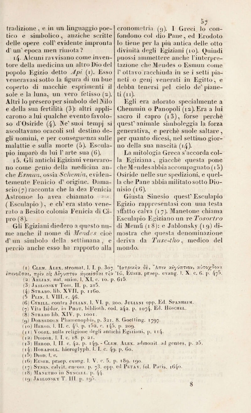 tico e simbolico, anziché scritte delle opere colP evidente impronta d’’ un’’ epoca men rimota ? i4- Alcuni ravvisano come inven¬ tore della medicina un altro Dio del popolo Egizio detto Api (i). Esso veneravasi sotto la figura di un bue coperto di macchie esprimenti il sole e la luna, un vero lelisso (iz). Altri lo presero per simbolo del Nilo e della sua fertilità (3): altri appli¬ carono a lui qualche evento favolo¬ so d'Osiride (4). Ne*’ suoi tempj si ascoltavano oracoli sul destino de¬ gli uomini, e per conseguenza sulle malattie e sulla morte (5). Escula- pio imparò da lui P arte sua (6). i5. Gli antichi Egiziani veneraro¬ no come genio della medicina an¬ che Esrnun^ ossia Schernieviden¬ temente Fenicio d’’ origine. Dama- scio (7) racconta che la dea Fenicia Astronoe lo avea chiamato ' ( Esculapio ), e clP era stato vene¬ rato a Besito colonia Fenicia di Ci¬ pro (8). Gli Egiziani diedero a questo nu¬ me anche il nome di Mendes cioè d* un simbolo della settimana, e perciò anche esso ha rapporto alla 5; fondono col (lio Pane, ed Erodoto lo tiene per la più antica delle otto divinità degli Egiziani (10). Quindi puossi ammettere anche Pinterpre- tazione che Mendes o Esmun come P ottavo racchiuda in se i setti pia¬ neti o genj venerati in Egitto, e debba tenersi pel cielo de’’ piane¬ ti (li). Egli era adorato specialmente a Chemmin o Panopoli (la). Era a lui sacro il capro (i3), forse perchè quesP animale simboleggia la forza generativa, e perchè suole saltare, per quanto dicesi, nel settimo gior¬ no della sua nascità (i4)- La mitologia Greca s^accorda col¬ la Egiziana, giacché questa pone che Mendes abbia accompagnato ( 15) Osiride nelle sue spedizioni, e quel¬ la che Pane abbia militato sotto Dio¬ nisio (i 6). Giusta Sinesio quesP Esculapio Egizio rappresentasi con una testa affatto calva (17). Manetone chiama Esculapio Egiziano un re Tosortro di Memfi (18): e Jablonsky (1 9) di¬ mostra che questa denominazione deriva da Tuse~tho,^ medico del mondo. fr) Clejt. Alex, sfromal. 1. I. p. 807. 'Icf.^pty-hv Sè, Attiv y.vxoypovy, ìnivoriny.t, Tr^tv zlq AìyvTtxov t//V ’IrA. Euseb. praep. evang. I. X. c. 6. p. 47^’' (2) Aelian. nat. anim. 1. XI. c. io. p. 6i5, (3) Jabi.oinsky Toni. II. p. 2i5, (4) Strabo, lib. XVII. p. ii6o. (5 Plin, I. Vili. 0. 46. (6) Cyrill, contra Jülian. 1. VI. p. 200. Jüliäni opp. Ed. Spanheim. {p Vita Isi'lor. in Phot, bibliolh. cod. 242. p. 1074- ItbsciiEL. (8) Strabo lib. XIV. p. 1001, («p Dornedden Pbanienopbis, [). 821. 8. Goetting. 1797- ( io) Heroi). 1. II. c. 46. p. 162. c. 145. p. 209. (li) Vogel, sulla religione degli antichi E^giziani, p. ii4. (i2j Diodor. ]. I. c. 18. p. 21. (i3) Herod. 1. II. c. 4^- P- GO- ■ Clem. .Alex, admonit ad genies, p. 25. {i4) Horapoll. hieroglyph, 1. I. c. 49- [». 60. ( 15) Dioi). I. e. (16) Eìu.seb. praep. evang. 1. V. c. 5. p. 189. 190. (17) Syjne.s. calvit. encoin. p. 78. o[)[), ed Petav. tol. Paris. iG4o. (18) Manetho in Syncet.l. p. 44- ( 19: Jablonsky T, III p. 19.5. 8