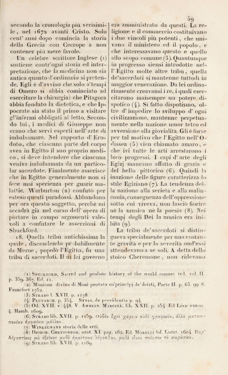 secojido la cronologia jàù verlsiini- le, nel 1672. avanti Cristo. Solo cenC anni doj)0 comincia la storia «Iella Grecia con Cecrope a non contener più mere favole. Un celebre scrittore Inglese (i) sostiene contr‘'ogni storia ed inter¬ pretazione, che la medicina non sia antica quanto d'ordinario si preten¬ de. Egli è d'avviso che solo aHemj)i di Omero si abbia cominciato ad esercitare la chii urgia: che Pitagora abbia fondato la dietetica, e chelp- pocrate sia stato il primo a visitare griiifermi obbligati al letto. Secon¬ do lui, i medici di Giuseppe non erano che servi esperti nelP arte di imbalsamare. Nel rapporto d*’Ero¬ doto, che ciascuna parte del corpo avea in Egitto il suo proprio medi¬ co ., si deve intendere che ciascuna veniva imbalsamata da un partico- lar sacerdote. Finalmente asserisce che in Egitto generalmente non si fece mai sperienza per guarir ma¬ lattie. Warburton (2) confutò per esteso questi paradossi. Abbandono per ora questo soggetto, perchè mi accadrà già nel corso dell' opera di portare in campo argomenti vale¬ voli a confutare le asserzioni di Shuckford. 18. Ouella tribù antichissima la quale , discendendo probabilmente <la Meroe, popolò PEgitto. fu una tribù di sacerdoti. Il di lei governo era amniinistrato da (juesti. La re¬ ligione e il comniercio costituivano i due vincoli jnù potenti, che uni¬ vano il ministero ed il popolo , e che interessavano questo e quello allo scopo comune (3). Quantunque in progresso siensi introdotte nel- P Egitto molte altre tribù, quella de'’sacerdoli si mantenne tuttodì in maggior venerazione. Da lei ordina¬ riamente creavansi i re., i quali eser¬ citarono maisempre un potere di¬ spotico (i). Sì fatto dispotismo, ol¬ tre d*’ impedire lo sviluppo d' ogni civilizzazione, mantenne perpetua- mente nella nazione umor tetro ed avversione alla giovialità. Gli è forse per tal motivo che l'Egitto nelPO- dìssea (5) vien chiamato amaro, r che ivi tutte le arti arrestarono i loro progressi. I capi d^ arte degli Egizj mancano affatto di grazia c del bello pittorico (6). Quindi la inazione delle figure caratterizza lo stile Egiziano (7). La tendenza del¬ la nazione alla serietà e alla malin¬ conia, conseguenza deìPop]iressione sotto cui viveva, non lasciò fiorire nè la musica nè la poesia (8). Nei tempi degli Dei la musica era ini¬ bita (9). La fribù de'sacerdoti si distin¬ gueva specialmente perlina costan¬ te gravità e per la severità ond'essi attendevano a se soli. A detta dello stoico Cheremone, non ridevano (i) Shuckford, Sarred and profane history of iÌie world connec led. voi. li. p. 35q. 36y. Ed. 11. ^2) Missione divina di Mosè provala co’principj de’deisti, Parie II p. 63. 99 8, Francfort 1^52. (3) Strabo 1. XVtl. p. iTy8. (4) Plutarch. p. 354. Synrs. de pvovidenlia p. 94. (5) Od. XVII. v. 44^- Vmmian. M ARCF.LL. lib. XXII. p. 254 Ed lilXD NBRO&. 4. Hamb. 1609. (6) Strabo lib. XVII. p. iiSq. Oùoèv syjt yy.pr.-.v ypy.'fiy.òv ^ cD.'kòc pavato- TTOViav èyjpc/.tvtt yy.Vlov . ('7) Winkelaiann storia delle arti. (8) Diodor. Ghrysostoai. orat. XI. pa^. 162. Ed. Moretti fol. Lntet. t6o4 AìyvKTiot<; a-h i^slvai ur/^Js iufj.sTpo)g }éys(73a.f., upds slvyj. Trolrirrtv rò yra/^aTrav, I9) Strabo lib. XVII, p, 1169.