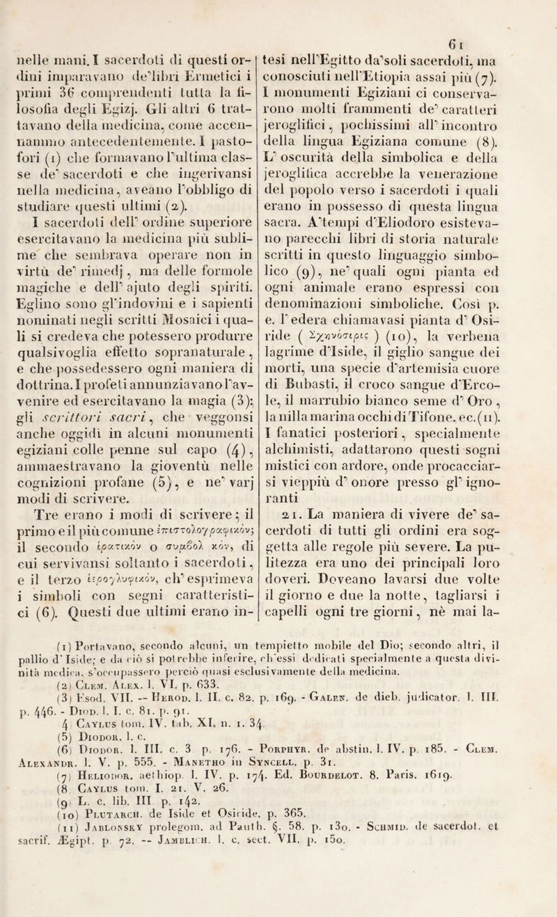 nelle mani.I sacerdoti di questi or¬ dini imparavano de'^iibri Ermetici i })rimi 3(t comprendenti tutta la li- losolìa degli Egizj. Gli altri 6 trat¬ tavano della medicina, come accen¬ nammo antecedentemente. 1 pasto- fori (i) che formavano rultima clas¬ se de'’ sacerdoti e che ingerivansi nella medicina, aveano Pobbligo di studiare questi ultimi (a). I sacerdoti delP ordine superiore esercitavano la niedicina più subli¬ me che sembrava operare non in virtù de** rimedj, ma delle forinole magiche e delP ajuto degli spiriti. Eglino sono grindovini e i sapienti nominati negli scritti Mosaici i qua¬ li si credeva che potessero produrre qualsivoglia efìetto sopraiiaturale , e che possedessero ogni maniera di dottrina. I profeti annunziavanoTav- venire ed esercitavano la magia (3):, gii scrittovi sacri, che veggonsi anche oggidì in alcuni monumenti egiziani colle penne sul capo (4), ammaestravano la gioventù nelle cognizioni profane (5), e ne*’ varj modi di scrivere. Tre erano i modi di scrivere ^ il primo e il più comune il secondo o <yvp.6o'X xòv, di cui servivansi soltanto i sacerdoti, e il terzo i^poyAvfv/.òv, eh’esprimeva i simboli con segni caratteristi¬ ci (6). Questi due ultimi erano in¬ di tesi nell’Egitto da’soli sacerdoti, ma conosciuti neU’Etiopia assai più (7). I monumenti Egiziani ci conserva¬ rono molti frammenti de’caratteri jeroglilici, pochissimi alP incontro della lingua Egiziana comune (8). L’ oscurità della simbolica e della jeroglihca accrebbe la venerazione del popolo verso i sacerdoti i quali erano in possesso di questa lingua sacra. A’tempi d’Eliodoro esisteva¬ no parecchi libri di storia naturale scritti in questo linguaggio simbo¬ lico (9), ne’quali ogni pianta ed ogni animale erano espressi con denomiiiazioni simboliche. Così p. e. F edera chiamavasi pianta d’ Osi¬ ride ( '^x'/ì-JÒ'Tiptc ) (10), la verbena lagrime d’Iside, il giglio sangue dei morti, una specie d^artemisia cuore di Bubasti, il croco sangue d'Erco- le, il marrubio bianco seme d’ Oro , la nilla marina occhi di Tifone, ec. (11 ). I fanatici posteriori, specialmente alchimisti, adattarono questi sogni mistici con ardore, onde procacciar¬ si vieppiù d’ onore presso gl’ igno¬ ranti ai. La maniera di vivere de’ sa¬ cerdoti di tutti gli ordini era sog¬ getta alle regole più severe. La pu¬ litezza era uno dei principali loro doveri. Doveano lavarsi due volte il giorno e due la notte, tagliarsi i capelli ogni tre giorni, nè mai la- fi) Portavano, secondo alcuni, un tempietto mobile del Dio; secondo altri, il pallio dTside; e da ciò si potrebbe inferire, cli'essi dcdi( ali specialmente a questa divi¬ nità medica, s’occupasscro perciò cpiasi esclusivamente della medicina. (2) Clbm. Alex. 1. VI. p. 633. (3) F.sod. VII. — Herod. 1. II. c. 82. p. 169. - Galen, de dieb. judicator, 1. III. p. 44^- ■ Dioi). I. I. c, 81. p. 91. 4) Caylus tom. IV. tab. XL n. i. 34. (5) Diodor. 1. c. (6) Diodor. 1. III. c. 3 p. 176. - Porphyr, de abstin. 1. IV. p. i85. - Clem. Alexandr. 1. V. p. 555. - Manetho in Syncell. p. 3r. (7) Heliodor, aelbiop. 1. IV. p. i^p Ed. Bourdelot. 8. Paris. 1619. (8 Caylus toni. I. 21. V. 26. (9) L. c. lib. Ili p. 142. (10) Plutarch. de Iside et Osiride, p. 365. fu) Jabloissky prolegom. ad Pauth. §. 58. p. i3o. - Schmid, de sacerdot. et