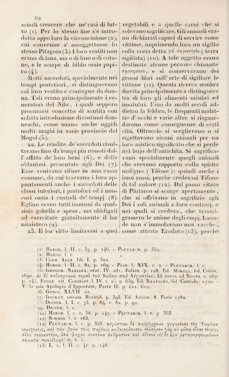sciarli crescere che ne'casi di lut-| to (i). Per lo stesso line s'è intro¬ dotta a[)])0 loro la circoncisione (2,), j cui convenne s' assoggettasse io stesso Pitagora (3). 1 loro vestiti non erano di lana, ina o di lino o di coto¬ ne, e le scarpe di bihlo ossia [>api- ('»)•... Molti sacerdoti, sjjecialniente nei tempi posteriori, si distingnevano col loro vestito e contegno da don¬ na. Tali erano princi[)almente i ve¬ neratori del ISilo.) i quali seppero procurarsi concetto di santità con SI fatta introduzione di costumi don¬ neschi, come usano anche oggidì molti maghi in varie provincie del Mogol (5). 22. Le rendite de'’sacerdoti risul¬ tavano lino da'tempi più renioti dal- r affitto de'loro beni (b). e dalle olilazioni presentate agli Dei (7). Esse venivano rifuse in una cassa comune, da cui traevano i loro ap- jiuntamenti anche i sacerdoti delle classi inferiori,! pastofori ed i neo- cori ossia i custodi de’’ tem[)j (8). Eglino erano tutti immuni da (jual- sisia gabella e spesa, ma olibligati ad esercitare gratuitamente il lor ministero (9). 28. Il lor vitto limita vasi a quei I vegetabili e a (picll(‘ carni che si solevano sa^rihcare. Gli animali era- I ^ no dichiarati capaci di servire come vittime, imprimendo loro un sigillo colla creta detta terra sigillata) (io). A tale oggetto erano destinate alcune persone chiamate 'jfpc/’.yLfjo.'i, e si conservavano dei grossi libri sulPartedi sigillare le vittime (il). Questa ricerca sembra diretta principalmente a distinguere tra di loro gii alimenti salubri ed insalubri. Fino da molti secoli ad¬ dietro la lebbra^ le frequenti malat¬ tie (P occhi e varie altre si risguar- darono come conseguenze di certi cibi. Oltracciò si sceglievano o si rigettavano alcuni animali per un loro mistico significato che si perde nel bujo deirantichità. Si sagrilìca- vano specialmente quegli animali che avevano rapporto collo sjiirito maligno ( Tifone ): quindi anche i buoi rossi, perchè credevasi Tifone di tal colore (12). Dal })asso citato di Plutarco si scorge apertamente . che si offrivano in sagrihzio agli Dei i soli animali a loro conlrarj. e nei quali si credeva . che trasmi¬ grassero le anime degli empj. Laon¬ de non s''immolavano mai vacche, come attesta Erodoto (i3), percbè (1) Herod. 1. TI. c. 3'^. p. i4b- - Pi ,UTAR< H. p. 352. (2) Herod. 1. c. _ (3) (]ee>i. Alex lib. l. p. 3o2. (4) Herod. 1. II. c. 81. p. ibq. - Plin. 1. XIX. c. 2. - Plutarch. 1. c. (5) Gregor. Nazianz. orat. IV. adv. Julian, p. 128. Ed. Morell. fol. Colon. 1890. Ai ixvSpoyvvMV Ttp.ai toO Nòt/ov Trap klyvvsTioic. Id. carni, ad Neines. v. 2ß^. p. ùg). Euseb. vit. Constant. I. IV. c, 20. p. 839. Ed. Reakding. fol. Cantabr. i'72o. - V. la Diia Apologia d’Ippocrate, Parte II. p. 611. di2. (d) Genes. XLVII. 22. [j) IsocRAT. encom. Bnsirid. p. 393. Ed. Auger. 8. Paris 1^82. ( q Diodor. !. I. c. 'j3. p. 84. c. 82. p. 92. (<)) Diodor. 1. c. (io) Herod. 1. c. c. 38. p. 147. - Plutarch. 1. c. p. 3d3. fi ri Schmid. 1. c i83. nMuy.TOr. (TVJStlri'fS. tt. t. /.