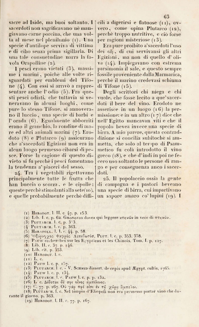sacre ad Iside, ma buoi soltanto. I sacerdoti non sagritìcavano nè man¬ giavano carne porcina, che una vol¬ ta al mese nel plenilunio (i). Una specie d'antilope serviva di vittima e di cibo senza prima sigillarla. Di una tale consuetudine narra la fa¬ vola Orapolline (a). 1 pesci erano vietati (3)., massi¬ me i marini, poiché alle volte ri- sguardati per emblemi del Tifo¬ ne (4)- Con essi si arrivò a rappre¬ sentare anche Podio (5). Fra que¬ sti pesci odiati, che tuttavia si ve¬ neravano in alcuni luoghi, come pure lo stesso Tifone, si annovera¬ no il luccio, una specie di barbi e r orada (6). Egualmente abboniti erano il granchio, la rondine di ma¬ re ed altri animali marini (7). Ero¬ doto (8) e Plutarco (9) assicurano che a^sacerdoti Esfiziani non era in alcun luogo permesso cibarsi di pe¬ sce. Forse la cagione di questo di¬ vieto si fu perchè i pesci fomentano la tendenza a* piaceri del sesso. 24. Tra i vegetabili rigettavano principalmente tutte le frutta che han buccia o scorza . e le ci[)olle : queste perchè stimolanti alla setef io)., e quelle probabilmente perchè dillì- 63 cili a digerirsi e flatuose (ii), ov¬ vero, come opina Plutarco perchè troppo nutritive, e ciò forse per ragioni misteriose (i3). Era pure proibito a'^sacerdoti Tuso dei olj, di cui servivansi gli altri Egiziani, ma non di cjuello d- oli¬ va (i4). Impiegavano con estrema parsimonia il sale, e questo sempre fossile proveniente dallaMarmarica, perchè il marino credevasi schiuma di Tifone (i5). Degli scrittori chi niega e chi vuole, che fosse lecito a que’’sacer¬ doti il bere del vino. Erodoto ne asserisce in un luogo (16) la per¬ missione: e in un altro (1 7) dice che neir Egitto mancavan viti e che il popolo bevea invece una specie di birra. A mio parere, questa contrad¬ dizione si concilia suliitochè si am¬ metta, che solo al tei »pò di Psam- metico fu colà introdotto il vino greco (18), e che dMndi in poi ne fe¬ cero uso soltanto le persone di ran¬ go e per conseguenza anco i sacer¬ doti. 2,3. Il popolaccio ossia la gente di campagna e i pastori beveano una specie di birra, cui impartivano un sapore amaro co** lupini (19). I (1) Herodot. 1. li. c. 47» P- t53. (2) Lib. t. c. p. 62. Cronovio dovea qui leggere xrrjvwv in vece di Trzrjvojv. (3) Plutarch. 1. c. p. 33. (4 Plütarth. I. c. p, 363. (5) Horapoll. 1. t, 44- P- 58. (6) ’O^v^vy^oc. itaypóg. AsTrrTwTÓcr. Plut. 1. c. p. 353, 358. (y) Pauw rec'herches sur les E^ypliens el les Chinois. Toin, I. p. i2y. (8) Lib. IL (\ 37. p. 146. (q) Idb. rit. p. 353. (10) HerodoT. 1. c. (11) L. c. ( 12) Pauw 1. c. p. 157. (13) Plutarch. le, - V. Schmid disserl. de cepis a pud iEgypt. culHs, 1765. (14) Pauw 1. c. p. i34- (15) Plutarch. 1. e. Pauw 1. c. p. y»- 182. (16) L c. Ai^ozat ayi otvo? d^Tcsktvoc. (17) 'j'j. p, 167. Où yàp (Zfi stcrt èv z/J xuTrìAof. (18) Plutarch. 1. c. INel lempio d’EliopoIi non era permesso portar vino eiie du¬ rante il giorno, p. 363. (19) Herodot. 1. IL e. yy. p. 16^.