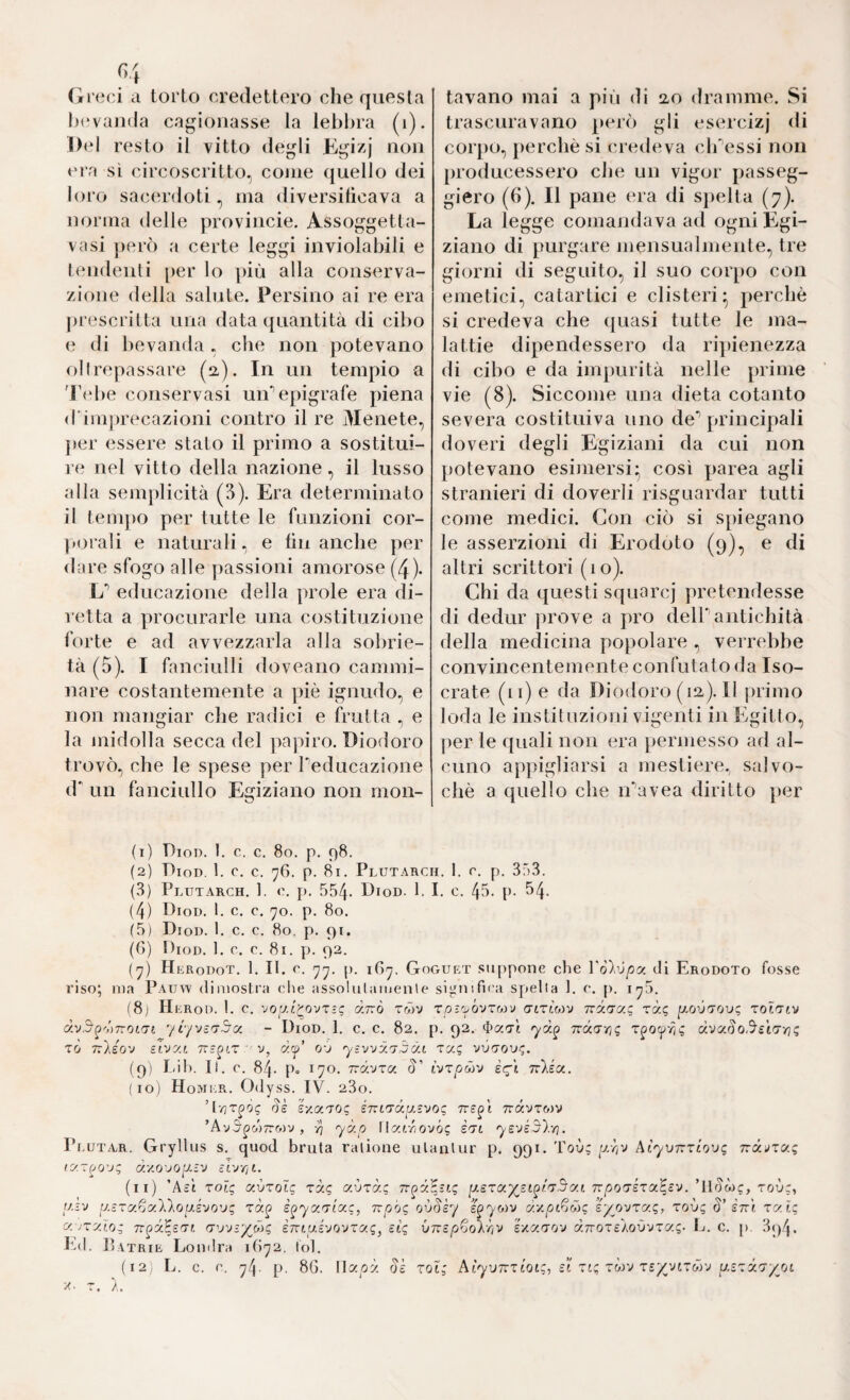 «4 (ireci a torto credettero che questa bevanda cagionasse la lebbra (i). Del resto il vitto degli Kgizj non eia sì circoscritto, come (juello dei loro sacerdoti, ma diversilìcava a norma delle provincie. Assoggetta- vasi j)erò a certe leggi inviolabili e tendenti per lo più alla conserva¬ zione della salute. Persino ai re era jirescritta una data quantità di cibo e di bevanda, che non potevano (^)ltrepassare (2-). In un tempio a 'r<‘be conservasi un’’epigrafe piena d'imprecazioni contro il re Menete, per essere stato il primo a sostitui¬ re nel vitto della nazione, il lusso alla semplicità (3). Era determinato il tem])o per tutte le funzioni cor- ]M)raU e naturali, e tin anche per dare sfogo alle passioni amorose (4)* L’’ educazione della prole era di- letta a procurarle una costituzione forte e ad avvezzarla alla sobrie¬ tà (5). I fanciulli doveano cammi¬ nare costantemente a piè ignudo, e non mangiar che radici e frutta , e la midolla secca del papiro. Dioùoro trovò, che le spese per Peducazione d' un fanciullo Egiziano non mon¬ tavano mai a più di 20 dramme. Si trascuravano però gli esercizj di cor])o, perchè si (uedeva ch'essi non producessero che un vigor passeg¬ gierò (6). Il pane era di sjielta (7). La legge comandava ad ogni Egi¬ ziano di purgare mensualmente, tre giorni di seguito, il suo corpo con emetici, catartici e clisteri* perchè si credeva che (juasi tutte le ina¬ la ttie dipendessero da ripienezza di cibo e da impurità nelle prime vie (8). Siccome una dieta cotanto severa costituiva uno de’’ principali doveri degli Egiziani da cui non potevano esimersi* così parea agli stranieri di doverli risguardar tutti come medici. Con ciò si spiegano le asserzioni di Erodoto (9), e di altri scrittori (10). Chi da questi squarej pretendesse di dediir prove a pro delP antichità della medicina popolare , verrebbe c OliVin cente m en te c on fu l a 1 o d a I s o- crate (ii) e da Diodoro (12). Il primo loda le instituzioni vigenti in Egitto, per le quali non era permesso ad al¬ cuno appigliarsi a mestiere, salvo- chè a quello che ivavea diritto per (1) Dioi). 1. c. c. 80. p. 98. (2) Diod, 1. c. c. 76. p. 81. Plutarch. 1. r. p. SfìS. (3) Plutarch. 1. 0, p. 554- Diod. 1. I. c. 45. l). 54- (4) Diod. 1. c. c. 70. p. 80. (5) Diod. 1. c. c. 80, p. 91. (()) tboD. 1. c. c. 81. p. 92. (7) H erodot. 1. II. r. 77. [). 1G7. Goguet .suppone che Vòìvpy. di Erodoto fosse riso; ma Pauw dimostra che assolulamenle significa spella 1. c. p. 176. (8) Herod. I. c. vo’j.L'cp'jTz(; à.ixò tó5v xoi'jj'ovtm)) (jlxlmv Tcào’uz rà? p.oii<70o; roixiv à'jS^',')7Tor.(7t yi/vcxSy. - Diod. 1. c. c. 82. p. 92. irux-rig x^oc^yiì dvaSo.^SLX-riq xò TvAso'j si'jyj. rcz^i.x ' v, djji’ oó ’ysvvy.'j jdt xyg vótou'*. (9) I-ih. II. c. 84. p. 170. Tud'jxa. §' ìvxpMV èq\ Ttlsy. (10) Homi'.R. Odyss. IV. 280. ds é'/.c(.xoi; smxdrxzvoq Tràvrwv ’Av5^w7rwv, ri ydp Wy.iriovbq èxL ys'jé3).-/]. Pr.UTA.R. Gryllus s. quod bruta ralione ulanlur p. 991. Toù; Atyvyrxhvq Tvd'jxyq ly.x^O'jq d:/.(yjQ[xlv zvrcii. (11) ’Act xolq avxoig xdq avxà; yexa^st^f'<T3y.t Tipoa-exa^sv. ’llScoq, rovq, y.zv y.sryfjy.'kloy.évo'jq xà^ è^yyxixq, Tvpòq s§yo)v dv.pt^jMq zyovxxq, xovq §’ sttÌ xxlq y. jxy.'io; rr^d^sxr. crvy-yMq ÌKty.svovxyg^ eiq VTTSp^jo'kriV Ixyxo'J dTvoxeAovvxy.q- L. c. p. 3()4. Ed. Patrie Londra 1872. lol. (12, L. c. c. 74. p. 8G. riaoà de rol; Aiyvirxioi;, ei xiq xòrj xeyyjixdyj yexdx'/jjL T.
