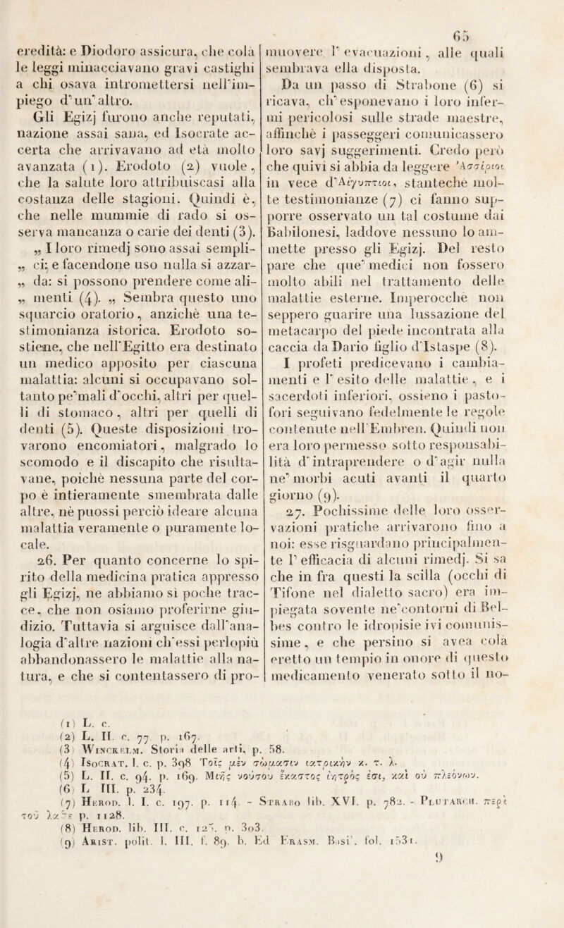 eredità: e Diodoro assicura, die colà le leggi minaccia vano gravi castighi a chi osava intromettersi iieirim- piego d’’un’’altro. Gli Egizj furono anche reputati, nazione assai sana, ed Isocrate ac¬ certa che arrivavano ad età mollo avanzata (i). Erodoto (2) vuole, che la salute loro attribuiscasi alla costanza delle stagioni. Quindi è, che nelle mummie di rado si os¬ serva mancanza o carie dei denti (3). „ I loro rimedj sono assai sempli- „ ci^ e facendone uso india si azzar- „ da: si possono prendere come ali- „ menti (4). r)? Sembra questo uno s(fuarcio oratorio, anziché una te¬ stimonianza istorica. Erodoto so¬ stiene, che neH'Egitto era destinato un medico apposito per ciascuna malattia: alcuni si occupavano sol¬ tanto pe‘’mali d'occhi, altri per quel¬ li di stomaco , altri per quelli di denti (5). Queste disposizioni tro¬ varono encomiatori, malgrado lo scomodo e il discapito che risulta¬ vane, poiché nessuna parte del cor¬ po é intieramente smembrata dalle altre, né puossi perciò ideare alcuna malattia veramente o puramente lo¬ cale. a6. Per quanto concerne lo spi¬ rito della medicina pratica appresso gli Egizj, ne abbiamo sì poche trac¬ ce, che non osiamo proferirne giu¬ dizio. Tuttavia si arguisce dalbana- logia d^altre nazioni ch'essi perlopiù abbandonassero le malattie alla na¬ tura, e che si contentassero di pro¬ ba muoverli P evacuazioni , alle (juali sembrava ella disposta. Da un passo di Strabone (6) si ricava, elf esponevano i loro infer¬ mi pericolosi sulle strade maestre, affinchè i passeggeri comunicassero loro savj suggerimenti. Credo però che quivi si abbia da leggere ’Ao-o-tojoi in vece d’AtyuTTTtot, stantechè mol¬ te testimonianze (7) ci fanno sup¬ porre osservato un tal costume dai Babilonesi, laddove nessuno lo am¬ mette presso gli Egizj. Del resto pare che que’’ medici non fossero molto abili nel trattamento delle malattie esterne. Imperocché non seppero guarire una lussazione del metacarpo del piede incontrata alla caccia da Dario figlio dTstaspe (8). I profeti predicevano i cambia¬ menti e r esito delle malattie , e i sacerdoti inferiori, ossieno i pasto- fori seguivano fedelmente le regole contenute nelPEmbren. Quindi non era loro permesso sotto responsabi¬ lità d'intraprendere o d'’agir nulla ne’’ morbi acuti avanti il quarto giorno (9). 27. Pochissime «Ielle loro oss^^r- vazioni jiratiche arrivarono (ino a noi: esse risgoardano principalmen¬ te P efficacia di alcuni rimedj. Si sa che in fra questi la scilla (occhi di Tifone nel dialetto sacro) era im¬ piegata sovente ne^contorni ili Bel- bes contro le idropisie ivi comunis¬ sime, e che persino si avea cola eretto un tempio in onore di ipiesto medicamento venerato sotto il no- ^ I ) L. c. (2) L. II. C. p. (3) WiNCRRLM. Stori I delle arti, p. 58. (4) IsoCRAT. 1. c. p. 898 Tote [ih rjrjìuurrtv tarot/'^v x. r. (5) L. II. c. q4. 160. Mtv^c vouTOu sxacTTOc iriTQoq icrt^ xat ov tt'àìÓvmv. (G) L III. p.' 234. (y) Herod. 1. I. c. 19^. p. if4 - Str.vbo bb. XVI. p. 782.- Plutaroh. TOV ÀxS-; p. 1128. (8) Herod. lih. IH. e. «2. p. 3o3. (9; Arisi. [)olit. I. IH. t. 89. b. Pd Krasm. Basi', tbl. i53i.