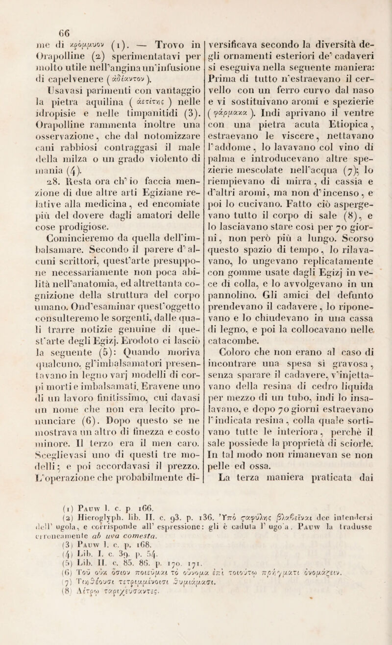 jiie (li /^ó^/y.uov — Trovo in Orapolline (2) sperimentatavi per mollo utile nelPangina un infusione (li ca})elvenere (^dSiuvrovy Usavasi parimenti con vantaggio la pietra aquilina ( àsTtr/j? ) nelle idropisie e nelle timpanitidi (3). Orapolline rammenta inoltre una osservazione, che dal notomizzare cani rabbiosi contraggasi il male della milza o un grado violento di mania (4). 2,8. llesta ora cb“’ io faccia men¬ zione di due al Ire arti Egiziane re¬ lative alla medicina , ed encomiate più del dovere dagli amatori delle cose prodigiose. Comincieremo da quella delbim- balsamare. Secondo il parere d’’ al¬ cuni scrittori, quesCarte presuppo- ]ie necessariamente non poca abi¬ lità nelPanatomia, ed altrettanta co¬ gnizione della struttura del corpo umano. Ond^esaminar quesCoggetto consulteremo le sorgenti, dalle qua¬ li trarre notizie genuine di que- sCarte degli Egizj. Erodoto ci lasciò la seguente (5): Quando nioriva (jualcuno, gPimbalsamatori presen¬ tavano in legno varj inodelli di cor- jd morti e imbalsamali. Eravene uno di un lavoro bnitissimo, cui davasi un nome che non era lecito pro¬ nunciare (6). Dopo questo se ne mostrava un altro di lìnezza e costo ììiinore. Il terzo era il men caro. Sceglie vasi uno di questi tre mo¬ delli^ e poi accordavasi il prezzo. E‘o})erazione che probabilmente di¬ versificava secondo la diversità de¬ gli ornamenti esteriori de* cadaveri si eseguiva nella seguente maniera: Prima di tutto iPestraevano il cer¬ vello con un ferro curvo dal naso e vi sostituivano aromi e spezierie ( (pd/3//axa y Indi aprivano il ventre con una pietra acuta Etiopica, estraevano le viscere, nettavano Paddome, lo lavavano col vino di palma e introducevano altre spe¬ zierie mescolate nell'acqua (7)^ lo riempievano di mirra, di cassia e d^altri aromi, ma non d’’incenso, e poi lo cucivano. Fatto ciò asperge¬ vano tutto il corpo di sale (8), e lo lasciavano stare così per 70 gior¬ ni , non però più a lungo. Scorso questo spazio di tempo., lo rilava¬ vano, lo ungevano replicatamente con gomme usate dagli Egizj in ve¬ ce di colla, e lo avvolgevano in un pannolino. Gli amici del defunto prendevano il cadavere, lo ripone¬ vano e lo chiudevano in una cassa di legno, e poi la collocavano nelle, catacombe. Coloro che non erano al caso di incontrare una spesa sì gravosa, senza sparare il cadavere, vdiijetta- vano della resina di cedro bòjuida per mezzo di un tubo, indi lo insa¬ lavano, e dopo 70 giorni estraevano Pindicata resina., colla quale sorti¬ vano tutte le interiora , perchè il sale possiede la proprietà di sciorle. In tal modo non rimanevan se non pelle ed ossa. La terza maniera praticata dai (1) Pauw 1. c, p 166. (2) Hieroglyph. lib. II. c. qS. p. i36. ’TttÓ ßlyfjSLvut dee iiilcndersi (ìcir ugola, e corrisponde all’espressione : gli è caduta P ugo’a . Pauw la t radusse ci roiicainente LLK>a comesta. (3) Pauw 1. c. p. 1C8. f/|) Lib. I. c. 39, |). 54. (5) Lib. IL c. 85. 86. p. lyo. l'^i. (6) ToO o'jY. Q'jiQ'j 7:oLiv[j.y.L xò o-jvop.a èn\ xoloóxm noyi''^[j-yxi oYOiJLy.Yziv, (7) ,5u|/(ay.a(7£. (8) Air^y xyyiyj'j'j'j.Yxi^.