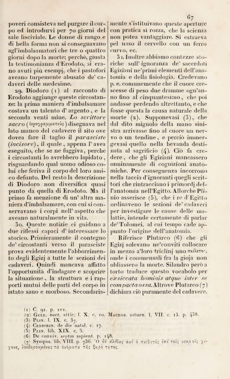 po ed introdurvi per 70 giorni del sale lisciviale. Le donne di rango e di bella forma non si consegnavano agPimbalsamatori che tre o quattro giorni dopo la morte^ perchè, giusta la testimonianza d’’Erodoto, si era¬ no avuti più esempj, che i pastofori aveano turpemente abusato de** ca¬ daveri delle medesime. 2,9. Diodoro ( 1 ) al racconto di Erodoto aggiunge queste circostan¬ ze: la prima maniera d'imbalsamare costava un talento d’ argento e la seconda venti mine. Lo scrittore sacro ( ) disegnava nel lato manco del cadavere il sito ove dovea fare il taglio il parasciste (^incisore), il quale , appena P avea eseguito, che se ne fuggiva, perchè i circostanti lo avrebbero lapidato , risguardando qual uomo odioso co¬ lui che feriva il corpo del loro ami¬ co defunto. Del resto la descrizione di Diodoro non diversifica quasi punto da quella di Erodoto. Ma il primo fa menzione di un’’ altra ma¬ niera d^imbalsamare, con cui si con¬ servavano i corpi nelP aspetto che aveano naturalmente in vita. 3o. Queste notizie ci guidano a due ridessi capaci d’interessare lo storico. Primieramente il contegno de*’ circostanti verso il parasciste prova evidentemente Pabborrimen- to degli Egizj a tutte le sezioni dei cadaveri. Quindi mancava aifatto Popportunità d'’indagare e scoprire la situazionela struttura e i rap- })orti mutui delle parti del corpo in istato sano e morboso. Secondaria¬ 67 con pratica si rozza, che la scienza non potea vantaggiare. Si estraeva pel naso il cervello con un ferro curvo, ec. 3 I. Inoltre abbiamo contezze sto¬ riche SLilP ignoranza de** sacerdoti Egiziani ne^iàmi elementi delPana- tomia e della fisiologia. Credevano p. e. comunemente che il cuore cre¬ scesse di peso due dramme ogiPaii- no fino al cinquantesimo, che poi andasse perdendo altrettanto, e che fosse questa la causa naturale della morte (2). Supponeva si (3), che dal dito mignolo della mano sini¬ stra arrivasse fino al cuore un ner¬ vo o un tendine, e perciò immer- gevasi quello nella bevanda desti¬ nata al sagrificio (4). Ciò fa cre¬ dere , che gli Egiziani mancassero onninamente di cognizioni anato¬ miche. Per conseguenza incorrono nella taccia d'ignoranti quegli scrit¬ tori che rintracciano i primordj del- Panatomia nelPEgitto. Allorché Pli¬ nio asserisce (5), che i re d'Egitto ordinaveno le sezioni de** cadaveri per investigare le cause delle ma¬ lattie, intende certamente di parlar de^^Tolomei., al cui tempo cade ap¬ punto Porigine delPanatonìia. Riferisce Plutarco (6) che gli Egizj solevano neVonviti collocare in mezzo adoro triclinj uno o-xsleror, onde i commensali fra la gioja non obliassero la morte. Silandro però a torto traduce questo vocabolo per eocsiccata hominis atque inter se corri pacta OS sa. KMvoy e Plutarco (7) dichiara ciò puramente del cadavere. (1) C. 91. p. loi. (2) Gkll. noct. aKic. 1. X. c. io. Macrob. snlurn. 1. VII. c. i3. p. 4^^' (3) Plin. ]. IX. c. 37. (4) Censorin. ile die naia!, c. 17. (5) Plin. lib. XlX. c. 5. (6) De coliviV. sei'tm sapient, p. 148. (7Ì Sympos. lib. Vili. p. 736. 'O riè zat ó 'T'/.ù-xòg Ini tot; vv/.p oì; '/i- yov£, lotSopo'Juév/ig zà ò'Jou.y.zu. ^^ipó TyjTog.