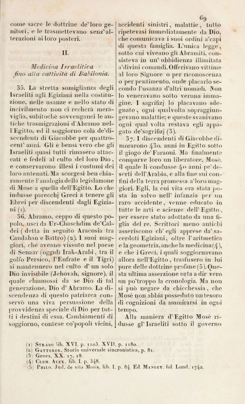 come sacre le dottrine deMoro ge¬ nitori. e le trasmettevano senz’’al¬ terazioni ai loro posteri. II. Mediclììa Israelitica • fino alla cattività di Babilonia. 35. La stretta somiglianza degli Israeliti agli Egiziani nella costitu¬ zione, nelle usanze e nello stato di ilicivdlmento non ci recherà mera¬ viglia, suliitochè sovvenganci le an¬ tiche trasmigrazioni d'Àbramo nel- l'Egilto, ed il soggiorno colà deMi- scendenti di Giacobbe per quattro- cenf’ anni. Gli è bensì vero che gli Israeliti ijuasi tutti rimasero attac¬ cati e fedeli al culto del loro Dio, e conservarono illesi i costumi dei loro antenati. Ma scorgesi ben chia¬ ramente Tanalogiadella legislazione di Mose a quella delbEgitto. Lo che indusse parecchj Greci a tenere gli Ebrei per discendenti dagli Egizia- ni (i). 36. Abramo, ceppo di questo po¬ polo, uscì da Ur-Cbaschdim de‘’Cal- dei ( detta in seguito Aracosia tra Candahan e Battro) (2). I suoi mag¬ giori, che aveaiio vissuto nel paese di Senaar (oggidì Irak-Arabi, tra il golfo Persico, PEufrate e il Tigri) si mantennero nel culto d^ un solo Dio invisibile (Jebovah, signore), il quale cbiamossi da se Dio di tal generazione, Dio d’’Abramo. La di¬ scendenza di questo patriarca con¬ servò una viva persuasione della provvidenza speciale di Dio per tut¬ ti i destini di essa. Cambiamenti di soggiorno, contese co^popoli vicini. ^9 accidenti sinistri, malattie , tutto ripetevasi immediatamente da Dio, che comunicava i suoi ordini a'capi di questa famiglia. Lòinica legge, sotto cui viveano gli Abramiti, con¬ sisteva in uiE ubbidienza illimitata aVlivini comandi. Oflerivano vittime al loro Signore o per riconoscenza o per pentimento, onde placarlo se¬ condo Pusanza d'^altri nomadi. Aon 10 veneravano sotto veruna imma¬ gine. I sagrifiz] lo placavano sde¬ gnato, ogni qualvolta sopraggiun¬ gevano malattie^ e queste svanivano ogni qual volta restava egli appa¬ gato de'’sagrifizj (3). 37. I discendenti di Giacobbe di¬ morarono 4S0. anni in Egitto sotto 11 giogo de'Faraoni. Ma lilialmente comparve loro un liberatore, Mosè, il quale li condusse f\o anni pe'de¬ serti delPArabia, e alla line sui con- lìni della terra promessa a'^loro mag¬ giori. Egli, la cui vita era stata po¬ sta in salvo nelP infanzia per un raro accidente, venne educato in tutte le arti e scienze delPEgitto, per essere stato adottato da una fi¬ glia del re. Scrittori meno antichi asseriscono di’’ egli apprese da’’ sa¬ cerdoti Egiziani, oltre Paritmetica e la geometria, anche la medicina (4), e che i Greci, i quali soggiornavano allora nelPEgitto, trasfusero in lui pure delle dottrine profane (5). Que¬ sta ultima asserzione urta a dir vero un podroppo la cronologia. Ma non si può negare da chicchessia, che Mosè non abbia posseduto un tesoro di cognizioni da ammirarsi in ogni tempo. Alla maniera d'Egitto Mosè ri¬ dusse gP Israeliti sotto il governo (1) Strabo hb. XVI. p. iio3. XVIT. p. 1180. (2) Gatterer, Storia universale sincronistica, p. 81. (3) Genes. XX. 17. 18. (4) Clem. Alex. lib. I. p. 348.