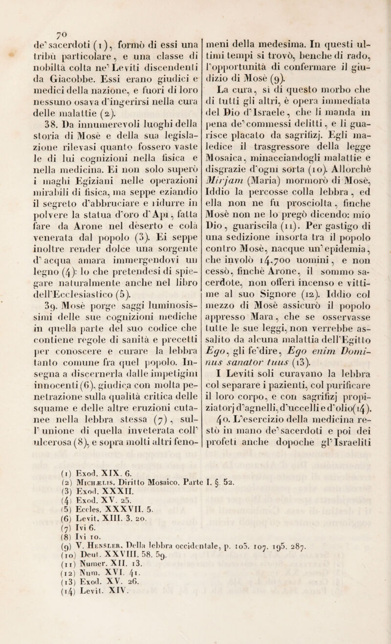 70 de*’sacerdoti (i), formò di essi una iribù particolare, e una classe di nobiltà colta ne** Leviti discendenli da Giacobbe. Essi erano giudici e medici della nazione, e fuori di loro nessuno osava dingerirsi nella cura delle inalattie (2). 38. Da innumerevoli luoghi della storia di Mosè e della sua legisla¬ zione rilevasi quanto fossero vaste le di lui cognizioni nella lisica e nella medicina. Ei non solo superò i maghi Egiziani nelle operazioni mirabili di fìsica, ma seppe eziandio il segreto d'’abbruciare e ridurre in polvere la statua doro d'^A})!, fatta fare da Arone nel deserto e colà venerata dal popolo (3). Ei seppe inoltre render dolce una sorgente d acqua amara immergendovi un legno (4): lo che pretendesi di spie¬ gare naturalmente anche nel libro delPEcclesiastico (5). 39. Mosè porge saggi luminosis¬ simi delle sue cognizioni mediche in quella parte del suo codice che contiene regole di sanità e precetti j)er conoscere e curare la lebbra tanto comune fra quel popolo. In¬ segna a discernerla dalle impetigini innocenti (6)., giudica con molta pe¬ netrazione sulla qualità critica delle squame e delle altre eruzioni cuta¬ nee nella lebbra stessa (7) , sul- 1' unione di quella inveterata coir ulcerosa (8), e sopra molti altri feno¬ meni della medesima. In questi ul¬ timi tempi si trovò, beuche di rado, ropportunità di confermare il giu¬ dizio di Mosè (9). La cura, sì di questo morbo che di tutti gli altri, è opera immediata del Dio d*’Israele, che li manda in pena de**commessi delitti, e li gua¬ risce placato da sagrilizj. Egli ma¬ ledice il trasgressore della legge Mosaica, minacciandogli malattie e disgrazie d'ogni sorta (io). Allorché Mirjarn (Maria) mormorò di Mosè, Iddio la percosse colla lebbra , ed ella non ne fu prosciolta, finche Mosè non ne lo pregò dicendo: mio Dio, guariscila (11). Per gastigo di una sedizione insorta tra il popolo contro Mosè, nacque un*’epidemia, che involò 14^700 uomini, e non cessò, finché Arone, il sommo sa¬ cerdote, non ofl’erì incenso e vitti¬ me al suo Signore (12). Iddio col mezzo di Mosè assicurò il popolo appresso Mara, che se osservasse tutte le sue leggi, non verrebbe as¬ salito da alcuna malattia delPEgitto Ego^ gli feMire, Ego enim Domi¬ nus sanator tuiis (i3). I Leviti soli curavano la lebbra col separare i pazienti, col purificare il loro corpo, e con sagrifizj propi- ziatorj d'’agnelli,d'’uccelli ed-0110(14). 40. L*’esercizio della medicina re¬ stò in mano de’’sacerdoti e poi dei profeti anche dopoché gl’israeliti (1) Exod. XIX. 6. (2) M1CH.EL1S. Diritto Mosaico. Parte I. §. 52. (3) Exod. XXXII. (4) Exod, XV. 25. (5) Eccles. XXXVII. 5. (6) Levit. XIII. 3. 20. (7) Ivi 6. (8) Ivi IO. (q) V. Hensler, Della lebbiM occidentale, p. io5. 107. io5. 287 (10) Deut. XXVIII. 58. 59. (11) Nunier. XII. i3, (12) Xiini. XVI. 4*- (13) Exod. XV. 26.