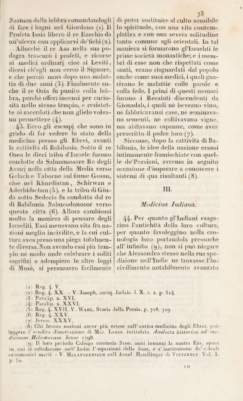 7^ di poter sostituire al culto sensibile lo spirituale, con una vita contem¬ plativa e con una severa solitudine tanto comune agli orientali. In tal maniera si formarono gPIsraeliti le prime società monastiche^ e i mem¬ bri di esse non che rispettati come santi, erano risguardati dal popolo anche come suoi medici, i quali gua¬ rivano le malattie colle parole e colla fede. I primi di questi monaci furono i Recapiti discendenti da Gionadab, i quali nè beveano vino, nè fabbricavansi case, nè seminava¬ no sementi, nè coltivavano vigne, ma abitavano capanne, come avea prescritto il padre loro (7). Siccome, dopo la cattività di Ba¬ bilonia., le idee della nazione eransi intimamente framischiate con quel¬ le de’Persiani, avremo in seguito occasione d’^imparare a conoscere i sistemi di qua risultanti (8). I^aaman dalla lebbra comandandogli di fare i bagni nel Giordano (1). Il Profeta Isaia liberò il re Ezechia da uiPulcera con applicarvi de'’tichi (a). Aliorclìè il re Asa nella sua po¬ dagra trascinò i profeti, e ricorse ai metlici ordinar] cioè ai Leviti, dicesi clPegli non cercò il Signore, e che perciò morì dopo una malat¬ tia di due anni (3). Finalmente an¬ che il re Ozia fu punito colla leb¬ bra, perchè offerì incensi per curio¬ sità nello stesso tempio, e resistet¬ te ai sacerdoti che non glielo volea- no permettere (4). 43. Ecco gli esempi che sono in grado di far vedere lo stato della medicina presso gli Ebrei, avanti la cattività di Babilonia. Sotto il re Osea le dieci tribù d’Israele furono condotte da Salmanassare Re degli Assiri nella citta della Media verso Gelach e Taborne sul fanne Gosaii, cioè nel lihurdistan, Schirwan e Ader])idschan (5), e la tribù di Giu¬ da sotto Sedecia fu condotta dal re di Babilonia Nabucodonosor verso questa città (6). Allora cambiossi molto la maniera di pensare degli Israeliti. Essi menavano vita fra na¬ zioni meglio incivilite, e la cui cul¬ tura avea preso una piega totalmen¬ te diversa. Non avendo essi più tem¬ pio nè modo onde celelmare i soliti sagrifizj e adempiere le altre leggi di Mosè, si persuasero facilmente IH. Medicina Indiana. 44- quanto gPIndiani esage¬ rino Pantichità della loro coltura, per quanto favoleggino nella cro¬ nologia loro portandola pressoché alP inlìnito (9), non si può niegare che Alessandro stesso nella sua spe¬ dizione neìPIndie ne trovasse Pin- civilimento notabilmente avanzato ( I ) Rf’g. 4- V, (2) Reg. 4- XX. - V. Joseph, aniiq. JuJaic. I. X. c. 2. p. 5i4. (3 i Paralip. 2. XVI. (4) Paiahp. 2. XXVL (5) Reg. 4- XVII. V. Wahl, Storia della Persia, p. 718. niq. (6j Reg. 4. XXV. {'j) Jereiì). XXXV. (8) Chi brama nozioni anror più estese sull’antica medicina degli Ebrei, può leggere i’ erudita dissertazione di Mej. Lericj. intitolata. Analecta ìlistorica ad int- dicinam Hehrceoriiin. Jenae 1798. (9; Il loro peiiodo CaJiuga comincia 3100. anni innanzi la nostra Era, epoca in cui si calcolarono neìT Indie 1’ equazioni della luna, e s’ instiluirono de’ c dcoli asironomici esatti. - V. Melanderhjelm nell Accad. Handlingar di Vitterhet. Voi. l. p. òo. IO