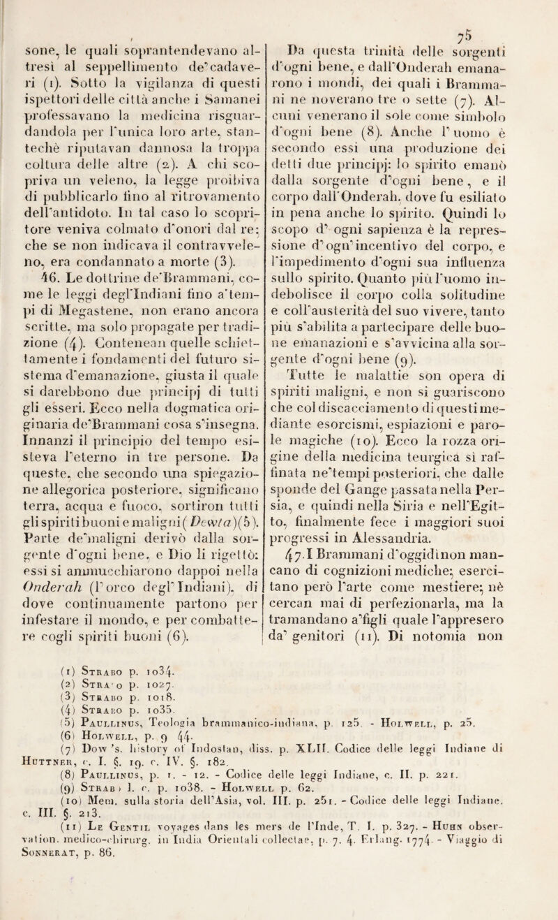sone^ le quali soprantendevano al¬ tresì al sep})elliiiiento de*’cada ve¬ ri (i). Sotto la vigilanza di questi ispettori delle città anche i Sainanei professavano la iiiedicina risguar- dandola ]>er runica loro arte, stan- techè rij)ulavan dannosa la trojtpa coltura delle altre (a). A chi sco¬ priva un veleno, la legge proii>iva di pubblicarlo lino al ritrovamento deirantidoto. In tal caso Io scopri¬ tore veniva colmato d'onori dal re: che se non indicava il contravvele¬ no, era condannato a morte (3). 46. Le dottrine de'Brammani, co¬ me le leggi degl'indiani lino a'tem- pi di Megastene, non erano ancora scritte, ma solo propagate per tradi¬ zione (4). Conteneaii quelle sclnh't- tamente i fondamenti del futuro si¬ stema d'emanazione, giusta il quale si darebbono due ])rincipj di tulli gli esseri. Ecco nella dogmatica ori¬ ginaria de'Brammani cosa s'^insegna. Innanzi il principio dei tempo esi¬ steva beterno in tre persone. Da queste, che secondo una spiegazio¬ ne allegorica posteriore, significano terra, acqua e fuoco, sortiron tutti gli spiriti buoni e maligni( Dewta)(b). Parte de'maligni derivò dalla sor¬ gente d'ogni bene, e Dio li rigettò: essisi ammucchiarono dappoi nella Onderah (Porco degl'indiani), di dove continuamente partono per infestai'e il mondo, e per combatte¬ re cogli spiriti buoni (6). 7® Da questa trinità delle sorgenti (bogni bene, e dalbOnderah emana¬ rono i mondi, dei quali i Bramma- ni ne noverano tre o sette (7). Al¬ cuni venerano il sole come simbolo d'ogni bene (8). Anche b uomo è secondo essi una produzione dei delti due principj: lo spirito emanò dalla sorgente fbogni bene, e il corpo dalbOnderah, dove fu esiliato in pena anche lo spirito. Quindi lo scopo d^ ogni sapienza è la repres¬ sione d'^ogn'incentivo del corpo, e l'impedimento d'ogni sua intluenza sullo spirito. Quanto più l'uomo in¬ debolisce il corpo colla solitudine e colbausterità del suo vivere, tanto più stabilita a partecipare delle buo¬ ne emanazioni e s^avvicina alla sor¬ gente d'ogni bene (9). Tutte le malattie son opera di spiriti maligni, e non si guariscono che col discacciamento di questi me¬ diante esorcismi, espiazioni e paro¬ le magiche (io). Ecco la rozza ori¬ gine della medicina teurgica sì raf¬ finata ne‘’tempi posteriori, che dalle sponde del Gange passata nella Per¬ sia, e quindi nella Siria e nelbEgit- to, finalmente fece i maggiori suoi progressi in Alessandria. 47.1 Branimani d^oggidìnon man¬ cano di cognizioni mediche^ eserci¬ tano però barte come mestiere;^ nè cercan mai di perfezionarla, ma la tramandano a'’figli quale bappresero da’* genitori (ii). Di notomia non (1) Strabo p. io34. (2) Stra' o p. 1027. (3j Strabo p. 1018. (4) Strabo p. io35. (5) Paullinus, Tcolnoia bramraanico-indiana, p. 125, - Holtvell, p. 25. (61 Hol WELL, p. 9 44- (7) Dow ’s. liisfory ot Indostan, diss. p. XLII. Codice delle leggi Indiane di H UTTNEK, c. I. 19. r. IV. §. 182. (8j Paullinus, p. i. - 12. - Codice delle leggi Indiane, c. II. p. 221. (9) Strab ) 1. r. p. io38. - Holw’ell p. 62. (10) Meni, sulla storia deH’Asia, voi. III. p. 25i. -Codice delle leggi Indiane. C. III. §. 2i3. (11) Le Gentil voyages dans les mers de Tlnde, T. I. p. 327. - Huhn obser- vation. medico-tdiiriirg. in India Orienlali (olleclae, [). 7. 4- Kilang- 1774 “ Viaggio di SoNNERAT, p. 86.