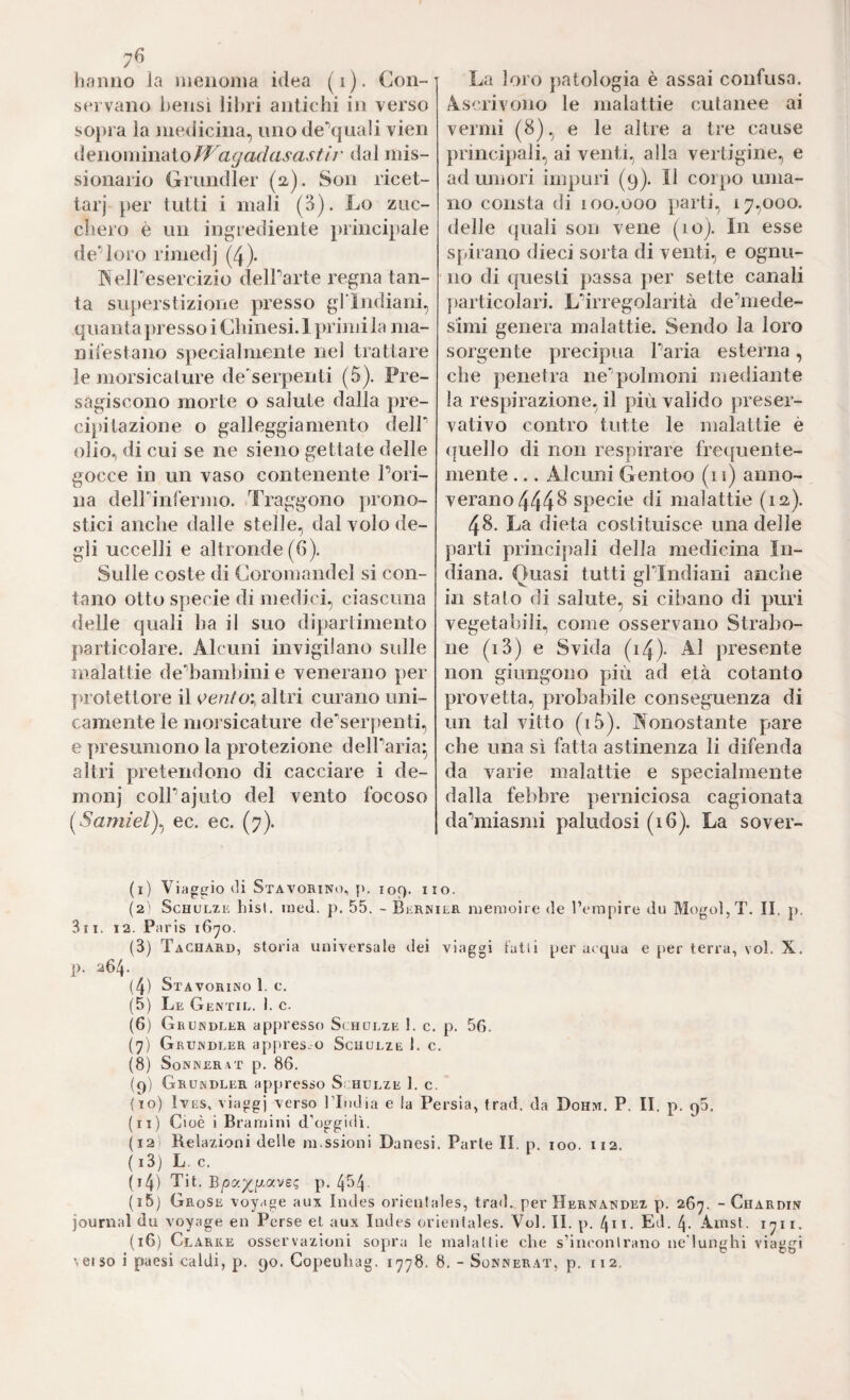7<5 lianno la iiieiionia idea (i). Con- servano bensì libri antichi in verso so})ra la niedicina, uno de'’quali vien iì^iìonmrdloiVagadasastÌj' dal mis¬ sionario Grundier (ü). Son ricet¬ tar)“ per tutti i mali (3). Lo zuc¬ chero è un ingrediente principale de“’loro rimedj (4). INelPesercizio delParte regna tan¬ ta superstizione presso gl lndiani, quanta presso i Chine si. 1 primi la ma¬ nifestano specialmente nel trattare le morsicature de'serpenti (5). Pre¬ sagiscono morte o salute dalla pre¬ cipitazione o galleggiamento delP olio., di cui se ne sieno gettate delle gocce in un vaso contenente Pori¬ na delPinfermo. Traggono jn’ono- stici anche dalle stelle, dal volo de¬ gli uccelli e altronde (6). Sulle coste di Coromandel si con¬ tano otto specie di medici, ciascuna delle quali ha il suo dipartimento particolare. Alcuni invigilano sidle malattie de^bambini e venerano per j>rotettore il ^ento\ altri curano uni¬ camente le morsicature de'serpenti, e presumono la protezione delParia^ altri pretendono di cacciare i de- monj colPajuto del vento focoso ec. ec. (7). La loro j)atologia è assai confusa. Ascrivono le malattie cutanee ai vermi (8), e le altre a tre cause principali, ai venti, alla vertigine, e ad umori impuri (9). Il corpo uma¬ no consta di 100.000 parti, 17,000. delle quali son vene (10). In esse spirano dieci sorta di venti, e ognu¬ no di questi passa per sette canali particolari. L'^irregolarità de‘’mede- simi genera malattie. Sendo la loro sorgente precipua Paria esterna, che penetra ne'’polmoni mediante la respirazione, il più valido preser¬ vativo contro tutte le malattie è (fuello di non respirare frequente¬ mente ... Alcuni Gentoo (11) anno¬ verano 444 ^ specie di malattie (12). 48. La dieta costituisce una delle parti princijiali della medicina In¬ diana. Quasi tutti gPIndiani anche in stato di salute, si cibano di puri vegetabili, come osservano Strabo¬ no (i3) e Svida Q4)- Al presente non giungono più ad età cotanto provetta, probabile conseguenza di un tal vitto (i3). Nonostante j^are che una sì fatta astinenza li difenda da varie malattie e specialmente dalla febbre perniciosa cagionata da'^miasmi paludosi (16). La sover- (1) Viaggio (li SxAVORlNd, p. 109. HO. (2 ' Schulze hist. ineJ. p. 55. - Bernier memoire de rcmpire du Mogol, T. II. p. 311, 12. Paris 16^0. (3) Tachard, storia universale dei viaggi tatti per acqua e per terra, voi. X. p. 264. (4) Stavorino 1. c. (5) Le Gentil. 1. c. (6) Grundler appresso Schulze 1. c. p. 56. (7) Grundler appresso Schulze 1. c. (8) Sonnerat p. 86. (9) Grundler appresso Schulze 1. c. (10) IvES, viaggi ’verso l’Itidia e la Persia, trad. da Dohm. P. II. p. 96. (11) Cioè i Bramini d’oggidì. {I2i Relazioni delle m.ssioni Danesi. Parte II. p. 100. 112. ( i3) L. c. (i4) Tit. B/3a7(;gave? p. 4^4 (i5j Grose voyage aux Indes orientales, trad. per Hernandez p. 267. - Chardin journal du voyage en Perse et aux Indes orientales. Voi. II. p. 411. Ed. 4. Amst. 1711. (16) Clarre osservazioni sopra le maialile che s’iiK'onlrano ne lunghi viaggi