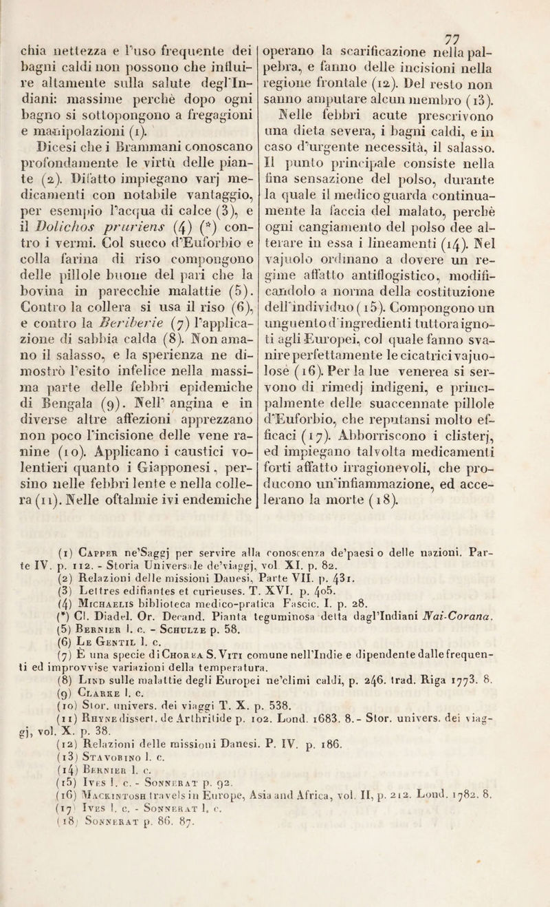 chia nettezza e Tuso frequente dei bagni caldi non possono che inllui- re altamente sulla salute degl'in¬ diani: massime pei’chè dopo ogni bagno si sottopongono a fregagioni e manipolazioni (i). Dicesi che i Brammani conoscano profondamente le virtù delle pian¬ te (a). Di (atto impiegano varj me¬ dicamenti con notabile vantaggio, per esempio Pacqua di calce (3), e il Dolichos priiriens (4) con¬ tro i vermi. Col succo d’^Euforbio e colla farina di riso compongono delle pillole buone del pari che la bovina in parecchie malattie (5). Contro la collera si usa il riso (6), e contro la Beriberie (7) Papplica- zioiie di sabbia calda (8). Non ama¬ no il salasso, e la sperienza ne di¬ mostrò Pesito infelice nella massi¬ ma parte delle febbri epidemiche di Bengala (9). NelP angina e in diverse altre affezioni apprezzano non poco Pincisione delle vene ra- nine (10). Applicano i caustici vo¬ lentieri quanto i Giapponesi, per¬ sino nelle febbri lente e nella colle¬ ra (il). Nelle oftalmie ivi endemiche , ... operano la scarifìcazione nella pal¬ pebra, e fanno delle incisioni nella regione frontale (12,). Del resto non sanno amputare alcun membro (i3). Nelle febbri acute prescrivono una dieta severa, i bagni caldi, e in caso d\irgente necessità, il salasso. Il punto principale consiste nella fina sensazione del polso, durante la quale il medico guarda continua- mente la faccia del malato, perchè ogni cangiamento del polso dee al¬ terare in essa i lineamenti (14). Nel vajuolo ordinano a dovere un re¬ gime affatto antiflogistico, modifi¬ candolo a norma della costituzione delPindividuo ( i5). Compongono un unguento d ingredienti tuttora igno¬ ti agli «Europei., col quale fanno sva¬ nire perfettamente le cicatrici vajuo- losé ( iff). Per la lue venerea si ser¬ vono di rimedj indigeni, e princi¬ palmente delle suaccennate pillole d’Euforbio, che reputansi molto ef¬ ficaci (17). Abboniscono i clisterj, ed impiegano talvolta medicamenti forti affatto irragionevoli, che pro¬ ducono unh'nfiammazione, ed acce¬ lerano la morte ( 18). (1) Capper ne’Saggj per servire alla conoscenza de’paesi o delle nazioni. Par¬ te IV. p. 112. - Storia Universale de’viaggj, voi XI. p. 82. (2) Relazioni delle missioni Danesi, Parte VII. p. 43i. (3) Leltres edifiantes et curieuses. T. XVI. p, 4o5. (4) Michaelis biblioleca medico-pratica Fascic. I. p. 28. {*) CI. Diadel. Or. Decand. Pianta leguminosa delta dagl’indiani Nai-Corana. (5) Bernier 1. c. - Schulze p. 58. (6) Le Gentil 1. c, (7) E una S[)ecie di Chorea S. Viti comune nell’Indie e dipendente dalle frequen¬ ti ed improvvise variazioni della temperatura. (8) Lind sulle malattie degli Europei ne’climi caldi, p. 246. trad. Riga 1773. 8. (9) Clarke I. c. (10) Sior. univers. dei viaggi T. X. p. 538. (11) Rhynedisserl. de Arthrilide p. 102. Lond. i683. 8.- Stor. univers. dei viag¬ gi, voi. X. p. 38. (12) Relazioni delle missioni Danesi. P. IV. p. 186. (i3j Stavobino 1. c. (14) Bernier 1. c. (15) IVES 1. C. - SoNNERAT p. 92. (16) Mackintosh travels in Europe, Asia and Africa, voi, II, p. 212. Lond. 1^82. 8. (17 ' IVES 1. C. - SoNNERAT 1, ( 18,1 SoNNERAT p. 86. 87.