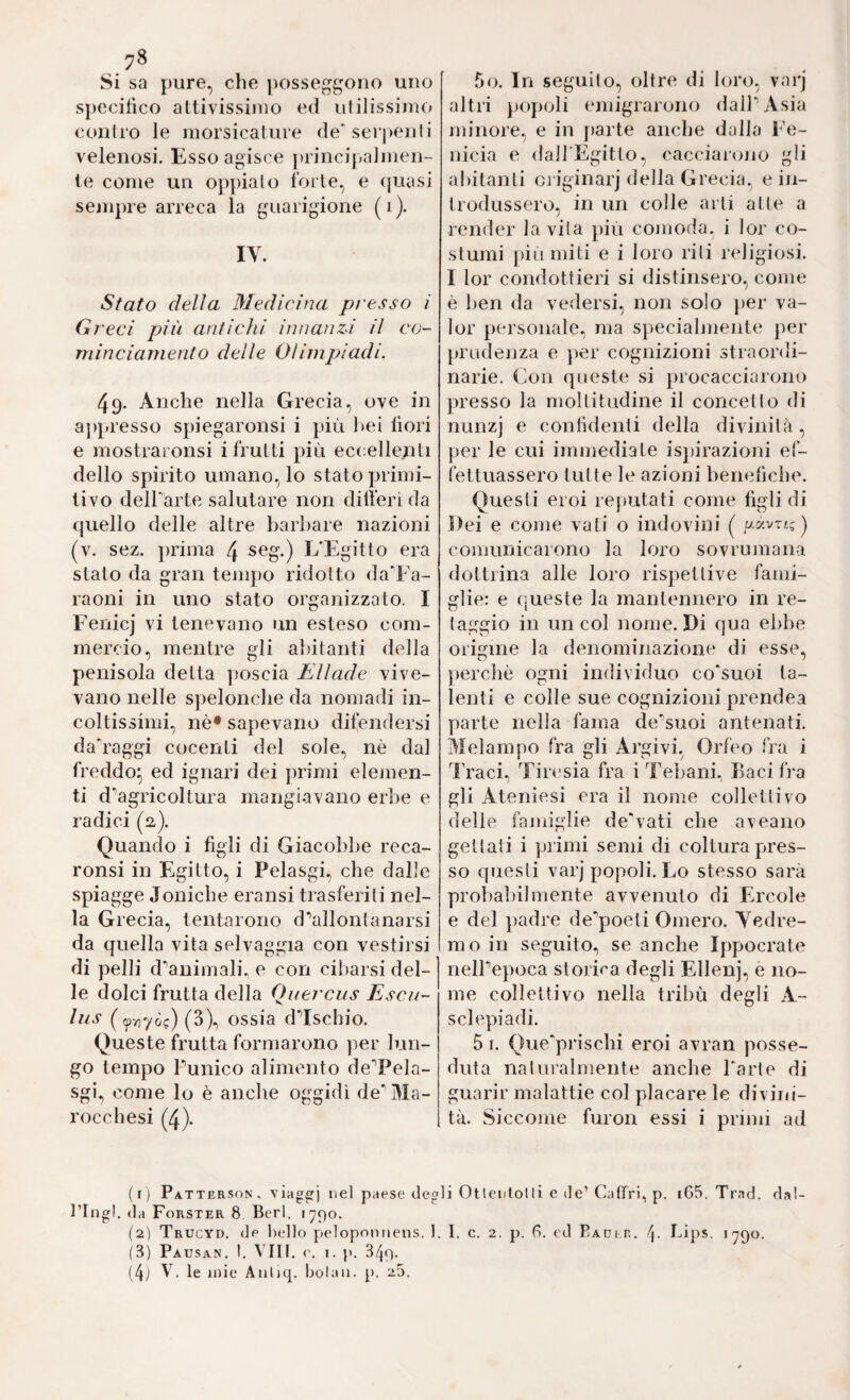 Si sa pure, che posseggono uno specifico attivissimo ed utilissime» contro le morsicature de'serpenli velenosi. Esso agisce principalmen¬ te come un op})ialo forte, e (juasi sempre arreca la guarigione (i). IV. Stato delia Medicina p/'esso i Gi eci più antichi innanzi il co- minciamento delle Olimpiadi. 49. Anche nella Grecia, ove in aj)presso spiegaronsi i più bei fiori e mostraronsi i frutti più ec(:elle.nti dello spirito umano, lo stato primi¬ tivo delbarte salutare non dilìerì da quello delle altre barbare nazioni (v. sez. prima 4 seg.) L'Egitto era stato da gran tempo ridotto daTa- raoni in uno stato organizzato. I Fenicj vi tenevano un esteso com¬ mercio, mentre gli abitanti della penisola detta poscia Eliade vive¬ vano nelle spelonche da nomadi in¬ coltissimi, nè* sapevano difendersi da'raggi cocenti del sole, nè dal freddo^ ed ignari dei primi elemen¬ ti d'’agricoltura mangi-avano erbe e radici (a). Quando i figli di Giacobbe reca- ronsi in Egitto, i Pelasgi, che dalle spiagge Joniche eransi trasferiti nel¬ la Grecia, tentarono d‘’allontanarsi da quella vita selvaggia con vestii si di pelli d^animali. e con cibarsi del¬ le dolci frutta della Qi/ercus Esca- lus ( (3), ossia d’’Ischio. Queste frutta formarono per lun¬ go tempo Punico alimento de'’Pela- sgi, come lo è anche oggidì de' Ma- rocchesi (4). 5o. In seguito, oltre di loro, varj altri pojioli emigrarono dalPAsia minore, e in [larte anche dalla Fe¬ nicia e (lalfEgitto, cacciarono gli abitanti cj'iginarj della Grecia, e in¬ trodussero, in un colle arti atte a render lavila più comoda, i lor co¬ stumi pili miti e i loro riti religiosi. I lor condottieri si distinsero, come è ben da vedersi, non solo ])er va¬ lor personale, ma specialmente per prudenza e jier cognizioni straordi¬ narie. Con queste si procacciarono presso la moltitudine il concetto di nunzj e confidenti della divinità, per le cui immediate ispirazioni ef¬ fettuassero tutte le azioni benefiche. Questi eroi rejiutati come figli di Dei e come vati o indovini ( aavrig) comunicarono la loro sovrumana dottrina alle loro rispettive fami¬ glie: e queste la mantennero in re¬ taggio in un col nome. Di qua ebbe origine la denominazione di esse, perchè ogni individuo co'suoi ta¬ lenti e colle sue cognizioni prendea parte nella fama de'suoi antenati. Melampo fra gli Argivi, Orfeo fra i Traci, Tiresia fra i Tebani, Baci fra gli Ateniesi era il nome collettivo delle famiglie de'vati che aveano gettali i primi semi di coltura pres¬ so questi varj popoli. Lo stesso sarà probaliilmente avvenuto di Ercole e del ])adre de poeti Omero. Vedre¬ mo in seguito, se anche Ippocrate nelPepoca storica degli Ellenj, e no¬ me collettivo nella tribù degli A- sclepiadi. 5 I. Que'prischi eroi avran posse¬ duta naturalmente anche l'arte di guarir malattie col placare le divini¬ tà. Siccome furon essi i primi ad (1) Patterson, viaggi paese degli Otlentotli e de’Catfri, p. i65. Trad. dal- l’Ingl. da Forster 8 Beri. 1790. (2) Trucyd. de bello pelopomieiis. 1. I. c. 2. p. G, ed PADi.n. f\. Lips. 1790. (3) Pausan. I. Vili, ('. I. p. 349. (4j V. le mie Auliq. botali, p. 25.
