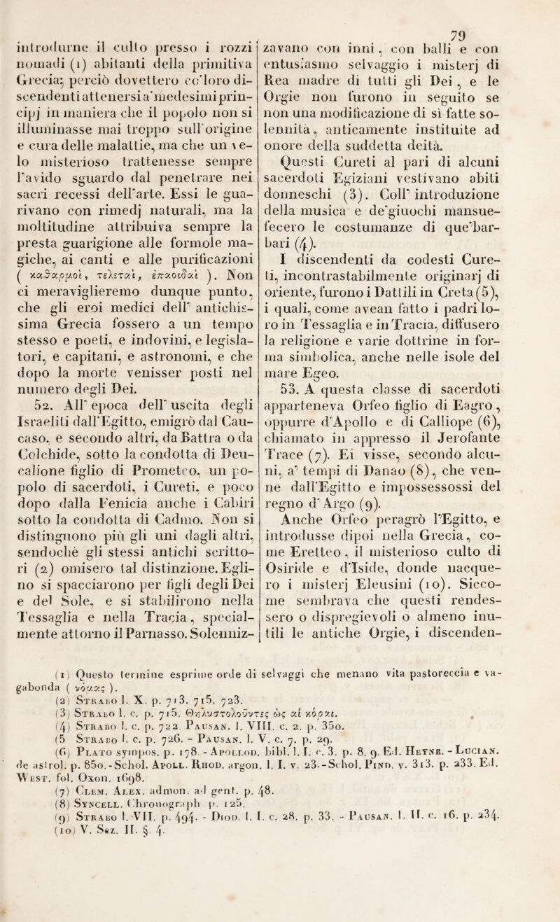 iioiiiaili (i) abitanti della primitiva Grecia- perciò dovettero cc'loro di¬ scendenti attenersi a'niedesimi prin- cij)j in maniera che il popolo non si illuminasse mai troppo suH'origine e cura delle malattie^ ma che un \ e- lo misterioso trattenesse sempre Pavido sguardo dal penetrare nei sacri recessi delParte. Essi le gua¬ rivano con rimedj naturali, ma la moltitudine attribuiva sempre la presta guarigione alle forinole ma¬ giche, ai canti e alle purificazioni ^ Y.(x5ccp^Qt, 'TslsTC'i, eTrÄOttS'at jXou ci meraviglieremo dunque punto, che gli eroi medici dell antichis¬ sima Grecia fossero a un tempo stesso e poeti, e indovini, e legisla¬ tori, e capitani, e astronomi, e che dopo la morte venisser posti nel numero degli Dei. 02. Air ejioca dell uscita degli Israeliti dalFEgitto, emigrò dal Cau¬ caso. e secondo altri, daBattra oda Colchide, sotto la condotta di Deii- calione figlio di Prometeo, un po¬ polo di sacerdoti, i Cureti, e poco dopo dalla Fenicia anche i Cabiri sotto la condotta di Cadmo. Aon si distinguono più gli uni dagli altri, sendochè gli stessi antichi scritto¬ ri (2) omisero tal distinzione. Egli¬ no si spacciarono per figli degli Dei e del Sole, e si stabilirono nella Tessaglia e nella Tracia, special- mente attorno il Parnasso. Solenniz- 79 entusiasmo selvaggio i misterj di Rea madre di tutti gli Dei , e le Orgie non furono in seguito se non una modificazione di sì fatte so¬ lennità, anticamente instituite ad onore della suddetta deità. Questi Cureti al pari di alcuni sacerdoti Egiziani vestivano abiti donneschi (3). ColP introduzione della musica e degiuochi mansue¬ fecero le costumanze di que^bar- bari (4). I discendenti da codesti Cure- li, incontrastabilmente originarj di oriente, furono i Dattili in Creta (5), i quali, come avean fatto i padri lo¬ ro in Tessaglia e in Tracia, diffusero la religione e varie dottrine in for¬ ma simbolica, anche nelle isole del mare Egeo. 53. A questa classe di sacerdoti apparteneva Orfeo figlio di Eagro, oppurre dApollo e di Calliope (6), chiamato in appresso il Jerofante Trace (7). Ei visse, secondo alcu¬ ni, a* tempi di Danao (8), che ven¬ ne daH'Egitto e impossessossi del regno d'Argo (9). Anche Orfeo peragrò PEgitto, e introdusse dipoi nella Grecia, co¬ me Eretteo , il misterioso culto di Osiride e dIside, donde nacque¬ ro i misterj Eleusini (io). Sicco¬ me sembrava che questi rendes¬ sero o dispregio voli o almeno inu¬ tili le antiche Orgie, i discenden¬ ti) Questo terjniue esprime orde di selvaggi che menano vita pasloreccia e va¬ gabonda ( nòy.y.!; ). (2) Strabo I. X. p. 718. 7i5. 728. (8) Strabo 1. c. p. 715. Qt'a'jtzoIo'J'jt-i; w? ai y,ópat. , <4) Strabo 1. c. p. 722 Pausan. 1. Vili. c. 2. p. 85o. (5 Strabo f c. p. 726. - Pausan. 1. V. c. p. 29. (ft) Plato sympos. p. 178. - Apollod. Libi. 1.1. <'.3. p. 8. 9. Ed. Heyne. - Lucian. de aslrol. p. 85o.-Schol. Apoll. Rhod. argon, 1. I. v. 23.-S( IìoI. Pino. y. 3i3. p. 288. Ed. W EST, fol. Oxon. 1898. (7) Clew, Alex, admon. ad gent. p. 48. (8) Syncell. ('hronogr,t|)b p. 128. icfi Strabo I. VII. p. 494- ■ D<of). I. I. c. 28. p. 33. - Pausan. 1. H. f, 16. p. 284. (io; V. S(«'7,. II. 4-
