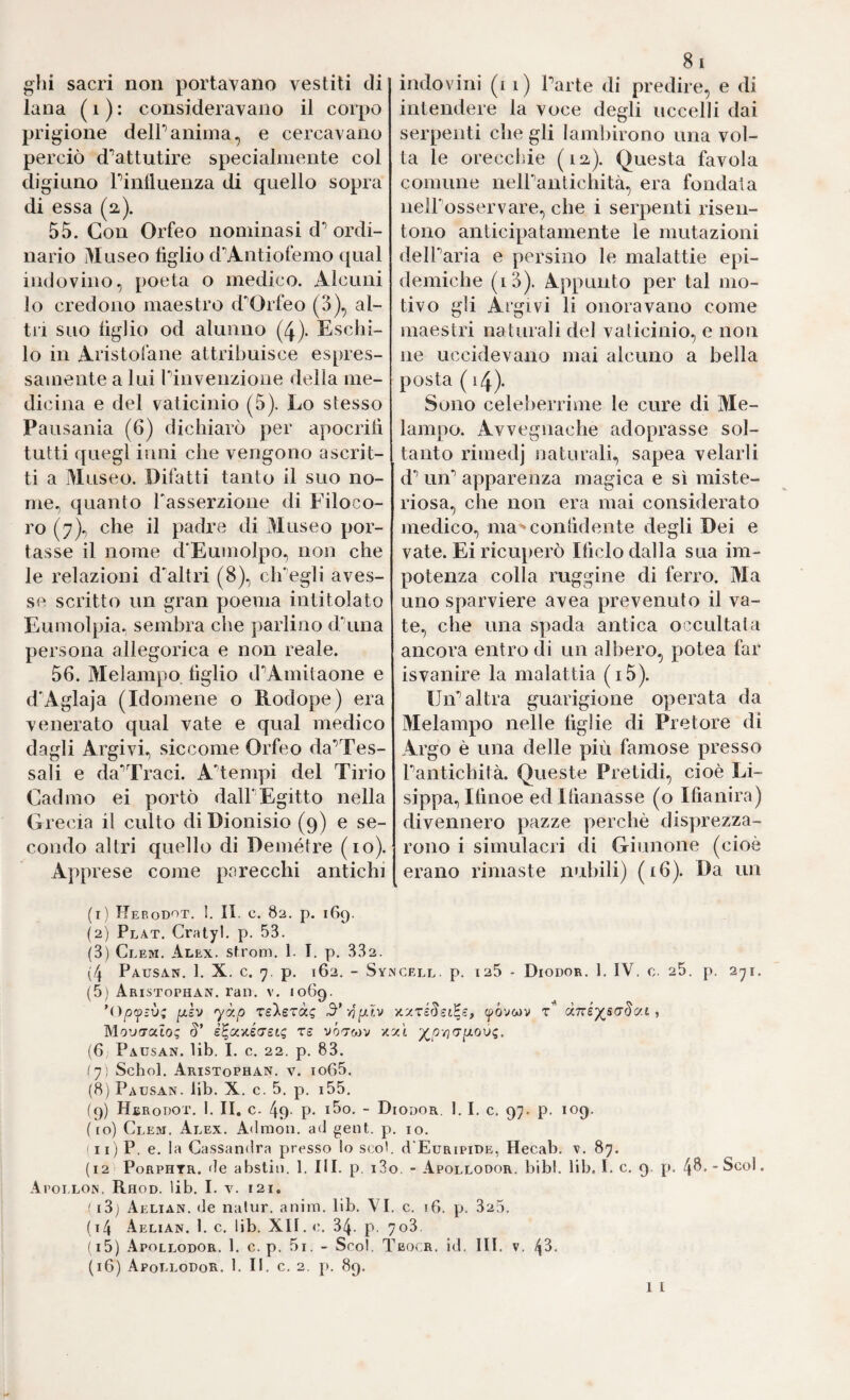 gin sacri non portavano vestiti di lana ( i ) : consideravano il corpo prigione delPanima, e cercavano perciò d'’attutire specialmente col digiuno Pinlluenza di quello sopra di essa (2). 55. Con Orfeo nominasi d“’ordi¬ nario Museo tìglio d’’Antiofemo qual indovino, poeta o medico. Alcuni lo credono maestro d'Orfeo (3), al¬ tri suo tìglio od alunno (4). Eschi- lo in Aristofane attribuisce espres¬ samente a lui rinvenzione della me¬ dicina e del vaticinio (5). Lo stesso Pausania (6) dichiarò per apocritì tutti quegl inni che vengono ascrit¬ ti a Museo. Difatti tanto il suo no¬ me, quanto Tasserzione di Filoco- ro (7), che il pachte di Museo por¬ tasse il nome d*Eumolpo, non che le relazioni d'altri (8), ch’egli aves¬ se scritto un gran poema intitolato Eumolpia. sembra che parlino dAina persona allegorica e non reale. 56. Melampo tìglio d'^Amitaone e d'Aglaja (Idomene o Rodope) era venerato qual vate e qual medico dagli Argivi, siccome Orfeo da’Tes- sali e da'’Traci. A'’tempi del Tirio Cadmo ei portò dall'Egitto nella Grecia il culto di Dionisio (9) e se¬ condo altri quello di Demétre (io). Apprese come parecchi antichi (1) Herodot. !. II, c. 82. p. 169. (2) Plat. Cralyl. p. 53. (3) Clem. Alex, slrom, 1. I. p. 332. (4 Pausan. 1. X. c. 7. p. 162. - Sy (5) Aristophan. ran. v. 1069. p.ì'j yy.p xs'XsTài; MovfTulo; §’ è^ooiéeretc ts vó-rcav x: (6, Pausan. lib. I. c. 22. p. 83. ly) Schol. Aristophan. v. io65. (8) Pausan. lib. X. c. 5. p. i55. (9) Hbrouot. 1. II, c. 49' p* ibo. - D ( io) Clem. Alex. Admon. ad geni, p ' II) P. e. la Cassanilra presso lo scol. (12 PoRPHTR. de abstiii. 1. III. p. i3( Apollon. Rhod. lib. I. V. 121. ' i3j Aelian. de nalur. anim. lib. VI, (i4 Aelian. 1. c. lib. XII. 34. p. ^ (16) Apollodor. 1. II. c. 2. p. 89. 81 indovini (1 1) Parte di predire, e di intendere la voce degli uccelli dai serpenti che gli lamliirono una vol¬ ta le oreccliie (la). Questa favola comune nelPantichità, era fondala neH'osservare, che i serpenti risen¬ tono anticipatamente le mutazioni delParia e persino le malattie epi¬ demiche (là). Appunto per tal mo¬ tivo gli Argivi li onoravano come maestri naturali del vaticinio, e non ne uccidevano mai alcuno a bella posta ( 14). Sono celeberrime le cure di Me¬ lampo. Avvegnaché adoprasse sol¬ tanto rimedj naturali, sapea velarli d’’ un’’ apparenza magica e sì miste¬ riosa, che non era mai considerato medico, ma'^contìdente degli Dei e vate. Ei ricuperò Itìclo dalla sua im¬ potenza colla ruggine di ferro. Ma uno sparviere avea prevenuto il va¬ te, che una spada antica occultata ancora entro di un albero, potea far isvanire la malattia (i5). Un’’altra guarigione operata da Melampo nelle tìglio di Pretore di Argo è una delle più famose presso Pantichità. Queste Pretidi, cioè Li- sippa, Itìnoe edltìanasse (o Ifianira) divennero pazze perchè disprezza¬ rono i simulacri di Giunone (cioè erano rimaste nubili) (16). Da un CELL. p. 125 - DiODOR. 1. IV. C. 25. p. 271. (póvwv t’' , ODOR. J. I. C. 97. p. 109. IO. d'EuRiPiDE, Hecab. v. 87. >. - Apollodor. bibl. lib. I. c. 9. p. 40*”ScoI. c. 16. p. 325. o3.
